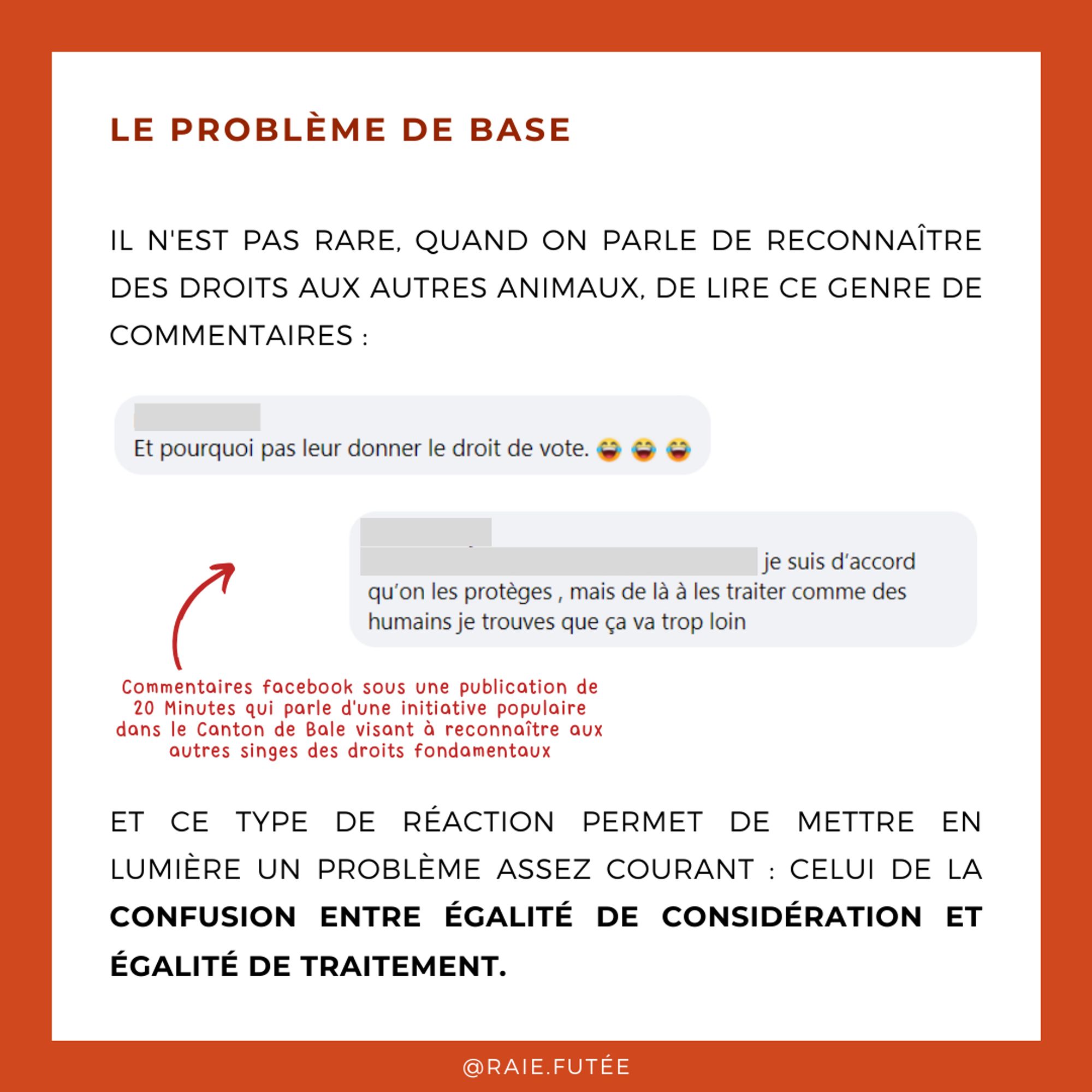 Le problème de base
.
Il n'est pas rare, quand on parle de reconnaître des droits aux autres animaux, de lire ce genre de commentaires : “Et pourquoi pas leur donner le droit de vote ? (avec un smiley qui rigole)”, “Je suis d’accord qu’on les protège, mais de là à les traiter comme des humains, je trouve que ça va trop loin” (Ceux-ci sont des commentaires facebook postés sous une publication du journal 20 Minutes qui parle d'une initiative populaire dans le Canton de Bâle visant à reconnaître aux autres singes des droits fondamentaux)
Et ce type de réaction permet de mettre en lumière un problème assez courant : celui de la confusion entre égalité de considération et égalité de traitement.