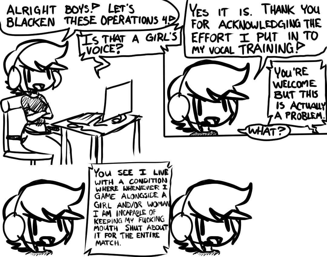 Heather, sitting down at her computer, announces "Alright boys!" referring to the other Gamers in her voice chat. "Let's Blacken these Operations 4!" She wears a basic short sleeved shirt with some comfortable sweat pants with pockets. She's not dressed up today, just enjoying a comfortable time alone.

"Is that a girl's voice?" asks one of the people in her voice chat.

"Yes it is," Heather answers. "Thank you for acknowledging the effort I put into my vocal training!"

The voice responds, amicably, "You're welcome but this is actually a problem."

"What?" Heather asks.

The person over voice chat explains, "You see I live with a condition where whenever I Game alongside a Girl and/or Woman I am incapable of keeping my fucking mouth shut about it for the entire match."

Heather stares at her screen, achieving a moment of profound mental blankness.