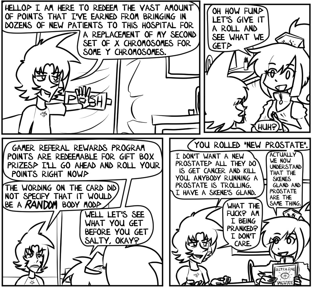 "Hello!" Alex announced, shoving open the door to the Doctor's office. "I am here to redeem the vast amount of points that I've earned from bringing in dozens of new patients to this hospital for a replacement of my second set of X Chromosomes for some Y Chromosomes."

"Oh how fun!" replies the Doctor. Shiné, the lady from chapter one who was thinking about the video games she plays. "Let's give it a roll and see what we get!"

"Huh?" Alex asks, confused by what she means by 'roll'.

"Gamer Referal (sic) Rewards Program Points are redeemable for gift box prizes! I'll go ahead and roll your points right now!" Shiné sings.

"The wording on the card did not specify that it would be a RANDOM body mod!" Alex complains.

"Well let's see what you get before you get salty, okay?" Shiné says, pulling up her tablet to display what Alex rolled.

"You rolled 'New Prostate'." Shiné declares.

Alex can't believe what he's hearing. He smirks and holds up his hands. "I don't want a new prostate! All they do is get cancer and kill you. Anybody running a prostate is trolling. I have a Skene's gland."

"Actually we now understand that the Skene's gland and prostate are the same thing," Shiné explains.

"What the fuck?" Alex laughs. "Am I being pranked? I don't care."