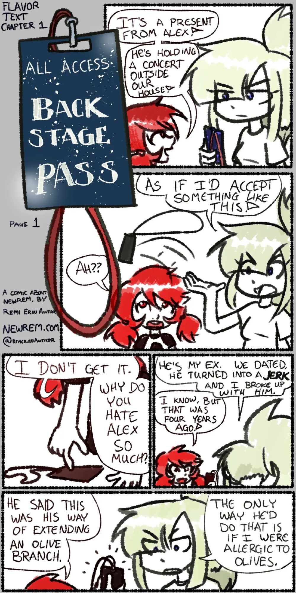 A comic page with several panels and a lot of text. At the top left corner it says "Flavor Text, Chapter 1".

A blue lanyard rectangular pass with a red loop dangling from the top of it reads "All Access Back Stage Pass"

Shiné is a blonde haired woman with a long ponytail and bangs that hang in front of her eyes and on the sides of her head. She has dark blue eyes and wears a white shirt with dark beige pants. Shiné has an unamused expression as she holds the lanyard in her hand and reads it.

Mika, who stands a full head shorter than Shiné, looks up at her, saying "It's a present from Alex! He's holding a concert outside our house!"

Shiné tosses the pass aside, proclaiming "As if I'd accept something like this!" to Mika's confusion.

"Ah??" Mika exclaims, then reaches down to pick up the pass off the floor. "I don't get it. Why do you hate Alex so much?"

Shiné answers, "He's my ex. We dated, he turned into a jerk, and I broke up with him."

"I know, but that was four years ago," Mika says, standing back up straight, holding the pass.

"He said this was his way of extending an olive branch," Mika adds presenting the pass to Shiné once again.

Shiné glowers and says, "The only way he'd do that is if I were allergic to olives."