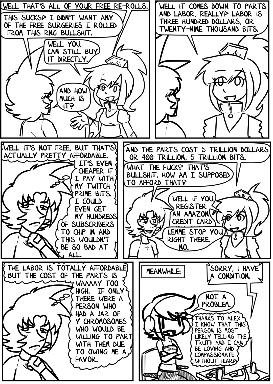 "Well that's all of your free re-rolls," Shiné says, mirroring Alex's eyebrow cocked expression.

"This sucks!" Alex quetches. "I didn't want any of the free surgeries I rolled from this RNG bullshit."

"Well you can still buy it directly," Shiné offers, raising her hand.

"And how much is it?"

"Well it comes down to parts and labor, really!" Shiné explains. "Labor is three hundred dollars, or twenty-nine thousand bits."

Alex puts his hand to his chin and considers that. "Well it's not free," he thinks to himself, "but that's actually pretty affordable. It's even cheaper if I pay with my Twitch Prime Bits. I could eve get my hundreds of subscribers to chip in and this wouldn't be so bad at all."

"And the parts cost 5 trillion dollars, or 405 trillion bits."

"What the fuck?" Alex exclaims, smirking again, like he's hearing a dirty joke. "That's bullshit. How am I supposed to afford that?"

"Well if you register an Amazon Credit Card--"

"Lemme stop you right there." Alex cuts her off. "No."

Alex takes another moment to think things over. "The labor is totally affordable but the cost of the parts is waaaay too high. If only there were a person who had a jar of Y Chromosomes who would be willing to part with them due to owing me a favor."

Meanwhile, back in her home, Heather sits at her computer. A voice comes over her headphones from the in game voice chat.

"Sorry, I have a condition," the Gamer explains.

"Not a problem," Heather states confidently. She sits in her chair with her arms folded, dressed in a comfortable night shirt and pajama pants, with the word "Communism" written over her chest. She thinks to herself, "Thanks to Alex I know that this person is most likely telling the truth and I can be loving and compassionate without fear!"