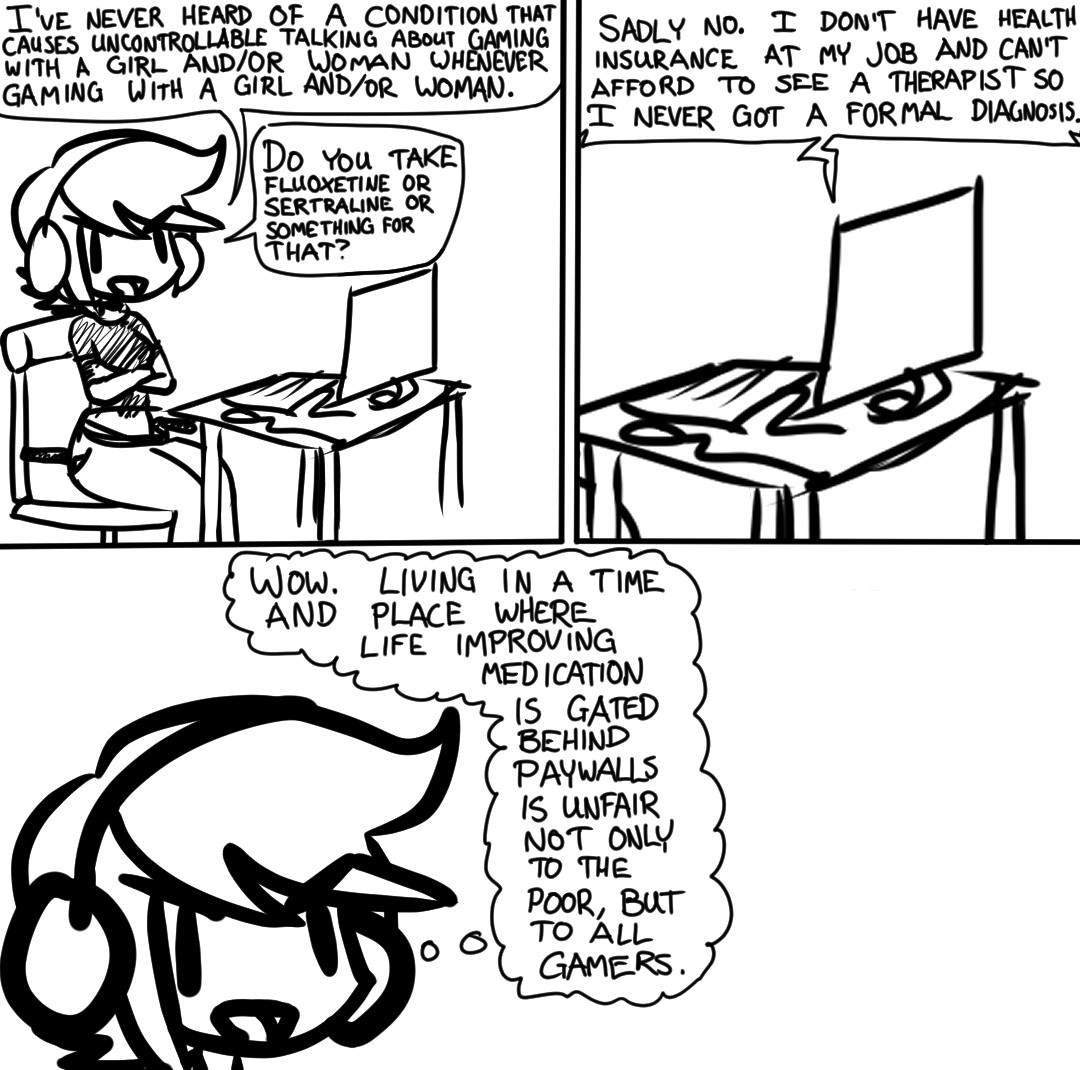 "I've never heard of a condition that causes uncontrollable talking about Gaming with a Girl and/or Woman whenever Gaming with a Girl and/or Woman." Heather finally answers, after carefully taking the time to choose her words. "Do you take Fluoxetine or Sertraline or something for that?" Heather assumes that the condition this fellow Gamer is describing must be in the same family as Tourette Syndrome, and that typical medications for the same would be helpful here.

"Sadly no." they reply, regrettably. "I don't have health insurance at my job and can't afford to see a therapist so I never got a formal diagnosis."

Heather takes a moment to reflect on the state of the world and her place in it. She thinks to herself, "Wow. Living in a time and place where life improving medication is gated behind paywalls is unfair not only to the poor, but to all Gamers."