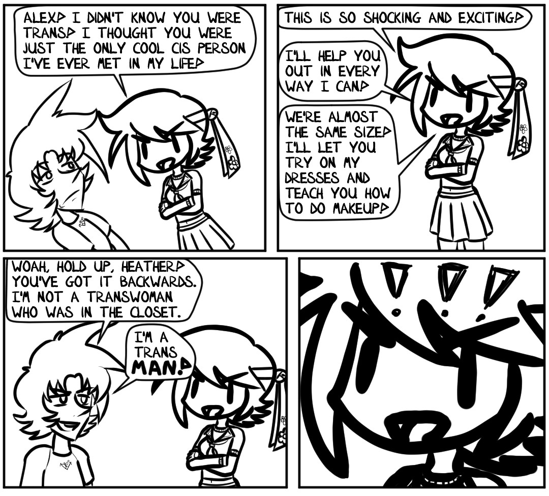 "Alex! I didn't know you were trans!" Heather exclaims, rotating her entire body toward him. "I thought you were just the only cool cis person I've ever met in my life!"

Alex recoils in surprise. Heather has gotten much closer to him than he's used to or comfortable with. Luckily, she backs off quickly.

"This is so shocking and exciting!" Heather cheers. "I'll help you out in every way I can!" Heather's thoughts race. "We're almost the same size! I'll let you try on my dresses and teach you how to do makeup!"

"Woah, hold up, Heather!" Alex laughs, energized by her excitement. "You've got it backwards. I'm not a transwoman who was in the closet." Alex's exhaustion leaves, rejuvenated with confidence. "I'm a trans man!"

Heather is stunned! She double takes again! She realizes she is not properly dressed for such a mind blowing experience.