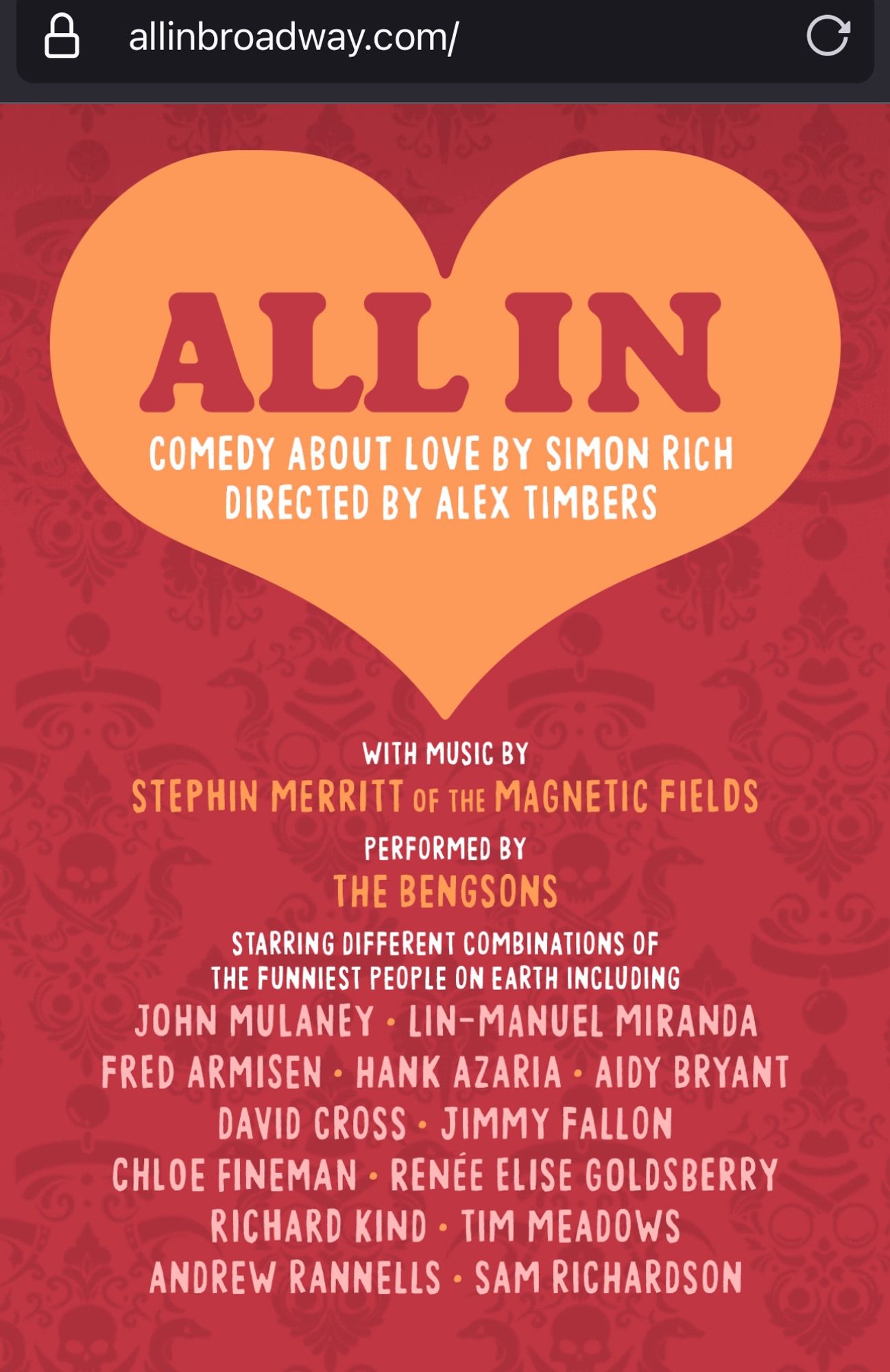 ALLIN
COMEDY ABOUT LOVE BY SIMON RICH
DIRECTED BY ALEX TIMBERS
WITH MUSIC BY
STEPHIN MERRITT OF THE MAGNETIC FIELDS
PERFORMED BY THE BENGSONS
STARRING DIFFERENT COMBINATIONS OF THE FUNNIEST PEOPLE ON EARTH INCLUDING
JOHN MULANEY • LIN-MANUEL MIRANDA FRED ARMISEN • HANK AZARIA • AIDY BRYANT
DAVID CROSS • JIMMY FALLON
CHLOE FINEMAN • RENÉE ELISE GOLDSBERRY
RICHARD KIND • TIM MEADOWS
ANDREW RANNELLS • SAM RICHARDSON