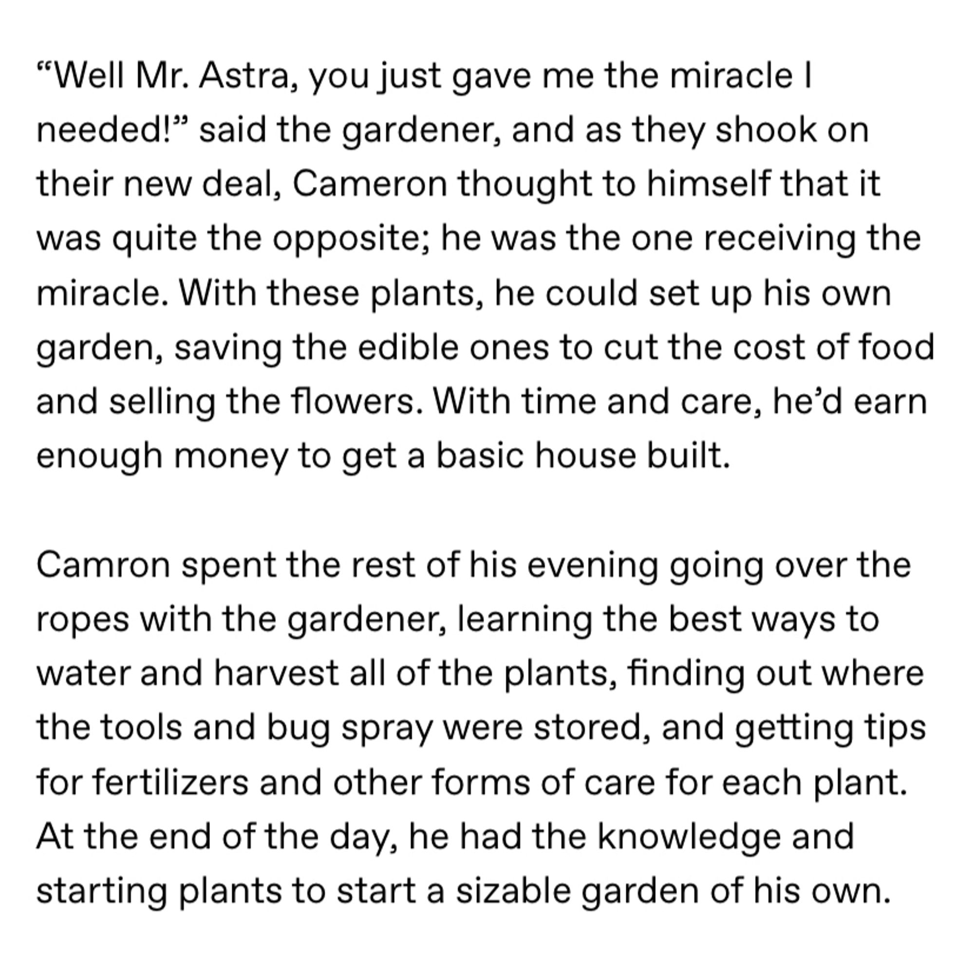 Screenshot of the following text: ““Well Mr. Astra, you just gave me the miracle I needed!” said the gardener, and as they shook on their new deal, Cameron thought to himself that it was quite the opposite; he was the one receiving the miracle. With these plants, he could set up his own garden, saving the edible ones to cut the cost of food and selling the flowers. With time and care, he’d earn enough money to get a basic house built.

Camron spent the rest of his evening going over the ropes with the gardener, learning the best ways to water and harvest all of the plants, finding out where the tools and bug spray were stored, and getting tips for fertilizers and other forms of care for each plant. At the end of the day, he had the knowledge and starting plants to start a sizable garden of his own.”