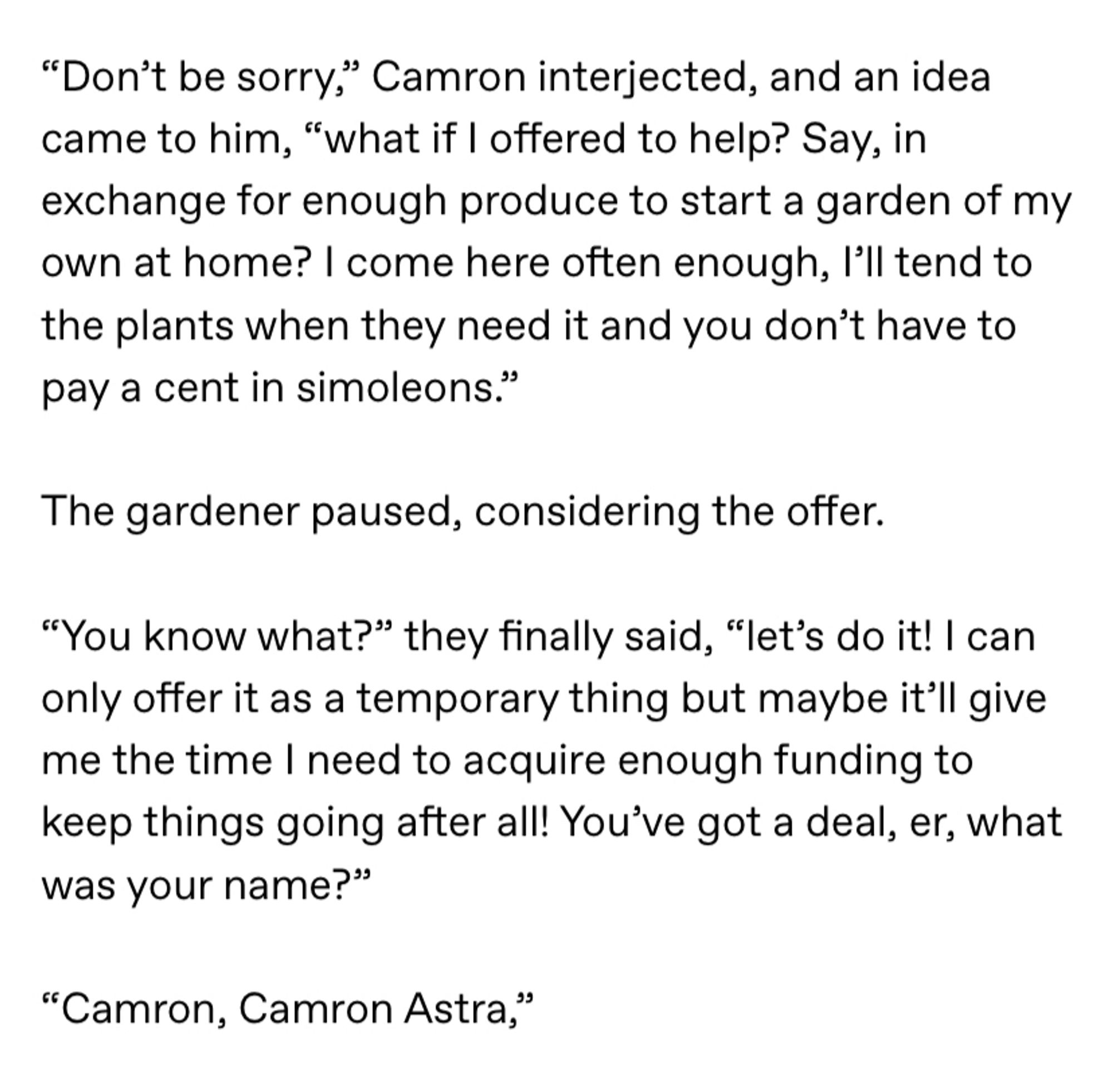 Screenshot of the following text: ““Don’t be sorry,” Camron interjected, and an idea came to him, “what if I offered to help? Say, in exchange for enough produce to start a garden of my own at home? I come here often enough, I’ll tend to the plants when they need it and you don’t have to pay a cent in simoleons.”

The gardener paused, considering the offer.

“You know what?” they finally said, “let’s do it! I can only offer it as a temporary thing but maybe it’ll give me the time I need to acquire enough funding to keep things going after all! You’ve got a deal, er, what was your name?”

“Camron, Camron Astra,” “