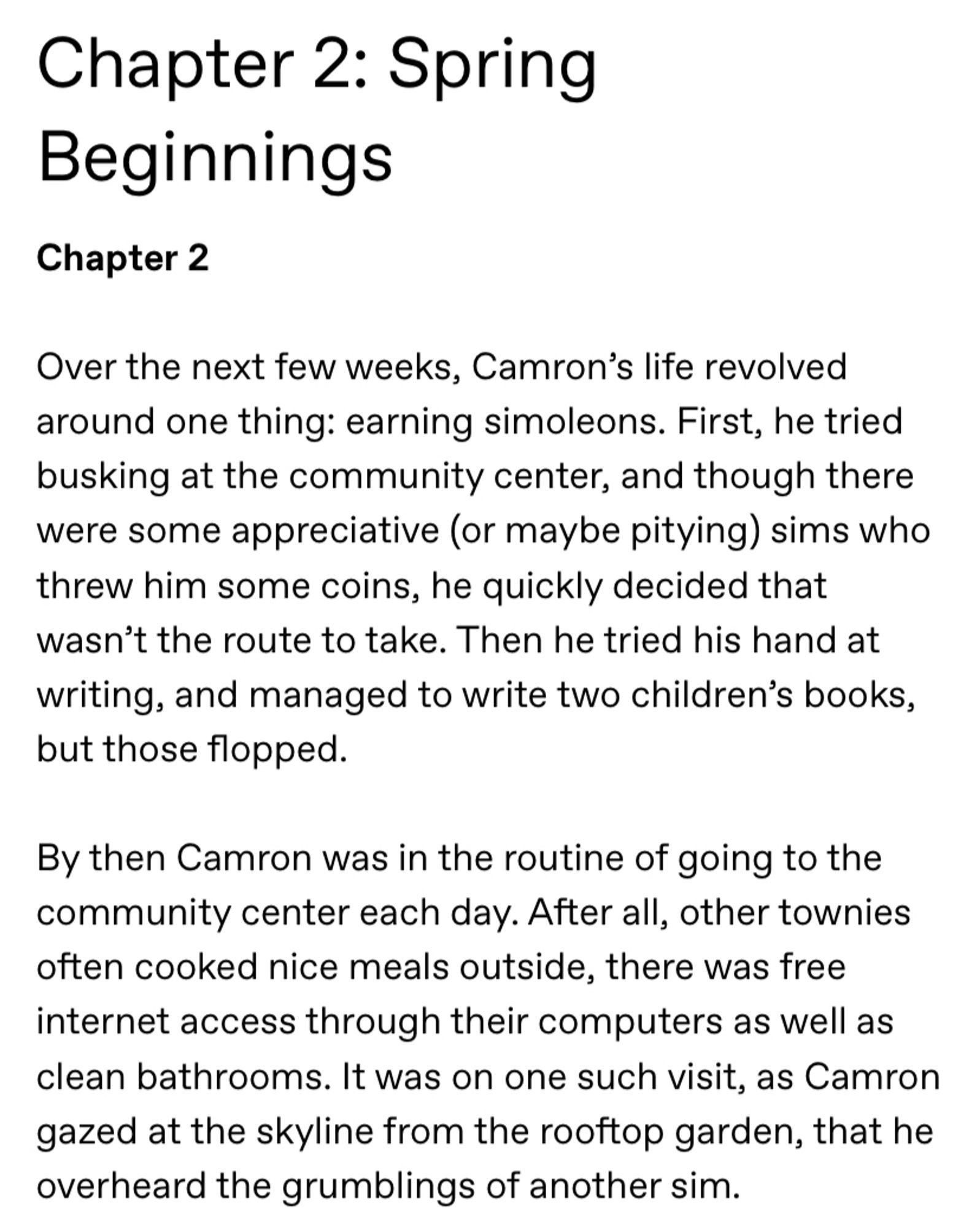 Screenshot of the following text:

Chapter 2: Spring Beginnings

Chapter 2

Over the next few weeks, Camron’s life revolved around one thing: earning simoleons. First, he tried busking at the community center, and though there were some appreciative (or maybe pitying) sims who threw him some coins, he quickly decided that wasn’t the route to take. Then he tried his hand at writing, and managed to write two children’s books, but those flopped.

By then Camron was in the routine of going to the community center each day. After all, other townies often cooked nice meals outside, there was free internet access through their computers as well as clean bathrooms. It was on one such visit, as Camron gazed at the skyline from the rooftop garden, that he overheard the grumblings of another sim.