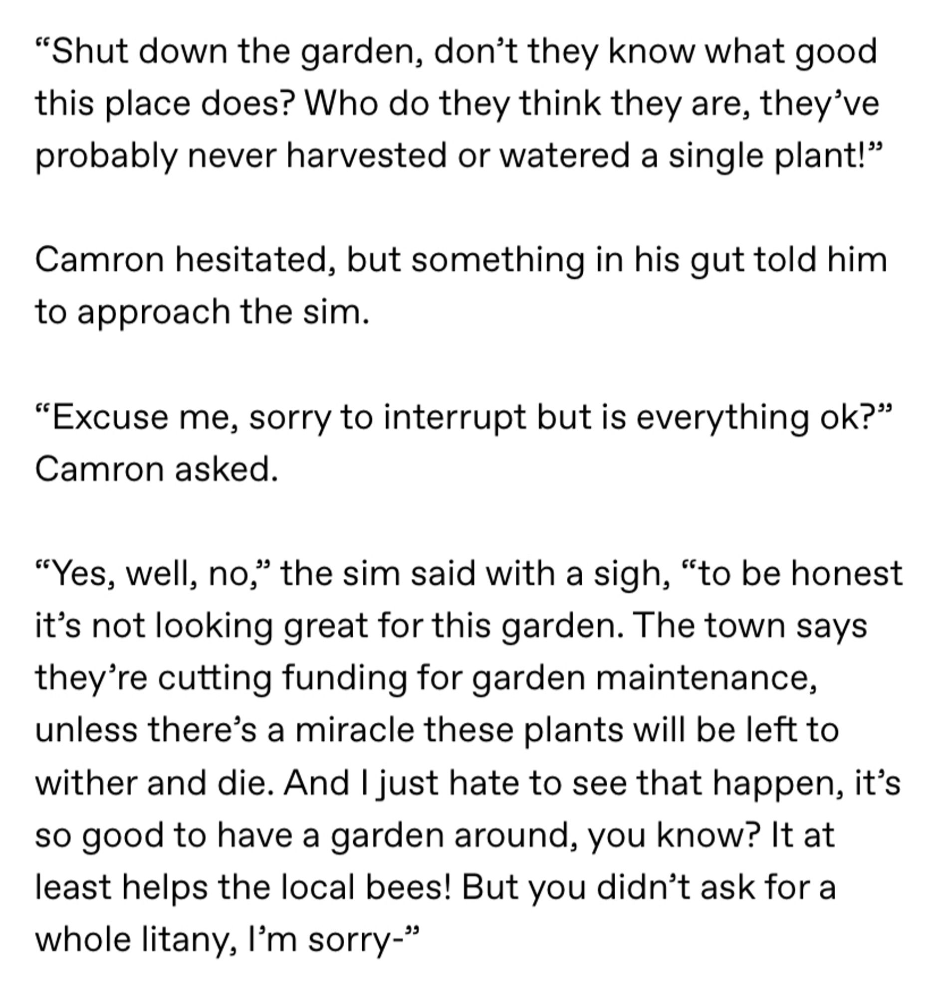 Screenshot of the following text: ““Shut down the garden, don’t they know what good this place does? Who do they think they are, they’ve probably never harvested or watered a single plant!”

Camron hesitated, but something in his gut told him to approach the sim.

“Excuse me, sorry to interrupt but is everything ok?” Camron asked.

“Yes, well, no,” the sim said with a sigh, “to be honest it’s not looking great for this garden. The town says they’re cutting funding for garden maintenance, unless there’s a miracle these plants will be left to wither and die. And I just hate to see that happen, it’s so good to have a garden around, you know? It at least helps the local bees! But you didn’t ask for a whole litany, I’m sorry-” “