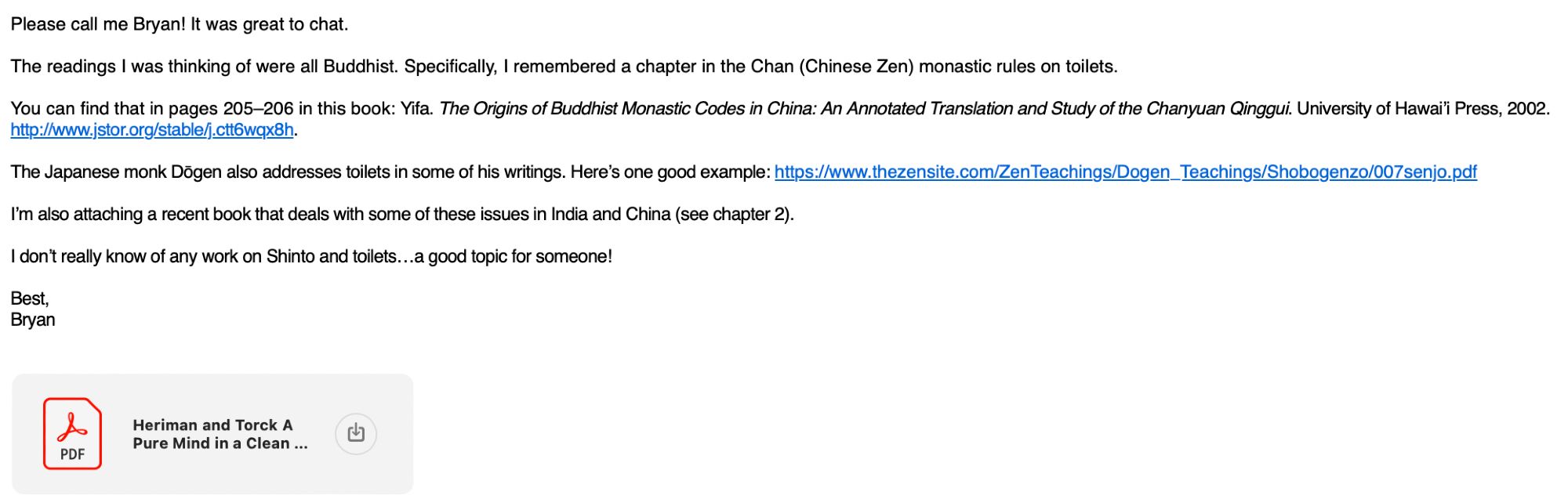 Email text: Please call me Bryan! It was great to chat.

The readings I was thinking of were all Buddhist. Specifically, I remembered a chapter in the Chan (Chinese Zen) monastic rules on toilets.

You can find that in pages 205–206 in this book: Yifa. The Origins of Buddhist Monastic Codes in China: An Annotated Translation and Study of the Chanyuan Qinggui. University of Hawai’i Press, 2002. http://www.jstor.org/stable/j.ctt6wqx8h.

The Japanese monk Dōgen also addresses toilets in some of his writings. Here’s one good example: https://www.thezensite.com/ZenTeachings/Dogen_Teachings/Shobogenzo/007senjo.pdf

I’m also attaching a recent book that deals with some of these issues in India and China (see chapter 2).

I don’t really know of any work on Shinto and toilets…a good topic for someone!

Best,
Bryan