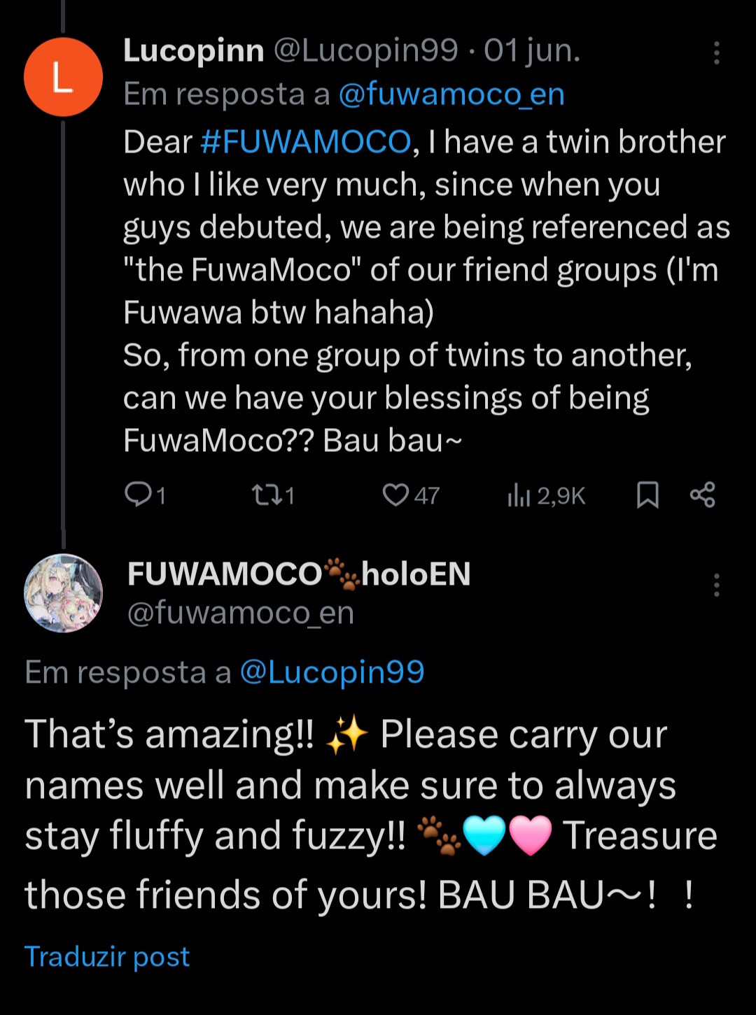 Hololive members FuwaMoco answering an user named Lucopin on Twitter

Lucopin asked: Dear #FUWAMOCO, I have a twin brother who i like very much, since when you guys debuted, we are being referenced as "the FuwaMoco" of our friend groups (Il'm Fuwawa btw hahaha) So, from one group of twins to another. can we have your blessings of being FuwaMoco?? Bau bau~

FuwaMoco answered: That's amazing!! ✨️ Please carry our names well and make sure to always stay fluffy and fuzzy!! 🐾🩵🩷 Treasure those friends of yours! BAU BAU~! !