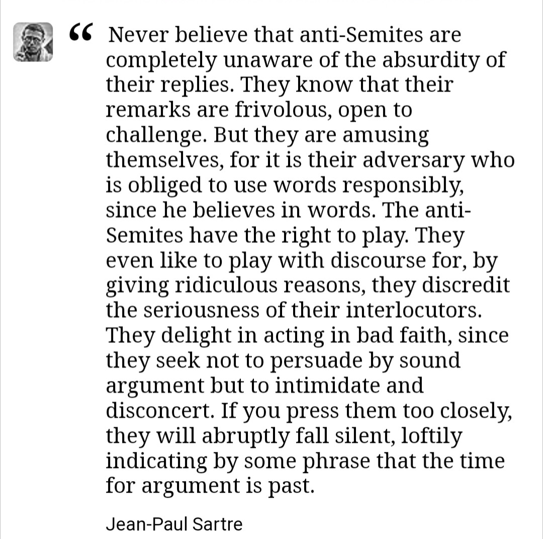 Never believe that anti-Semites are completely unaware of the absurdity of their replies. They know that their remarks are frivolous, open to challenge. But they are amusing themselves, for it is their adversary who is obliged to use words responsibly, since he believes in words. The anti-Semites have the right to play. They even like to play with discourse for, by giving ridiculous reasons, they discredit the seriousness of their interlocutors. They delight in acting in bad faith, since they seek not to persuade by sound argument but to intimidate and disconcert. If you press them too closely, they will abruptly fall silent, loftily indicating by some phrase that the time for argument is past.
Jean-Paul Sartre