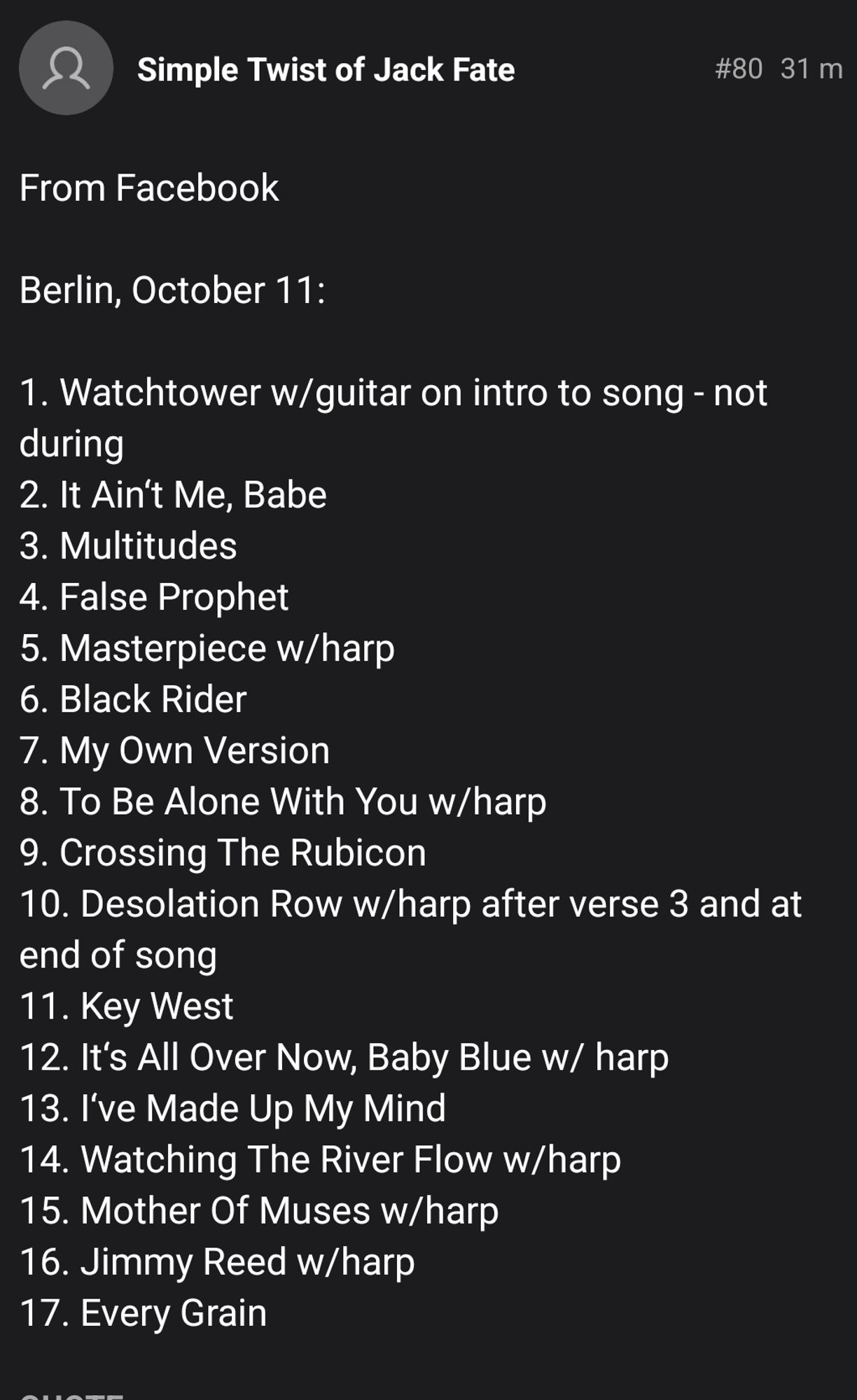 Simple Twist of Jack Fate 
#80 31 
From Facebook 
Berlin,October 11: 
1. Watchtower w/guitar on intro to song - not during 2. It Ain't Me, Babe 3. Multitudes 4. False Prophet 5. Masterpiece w/harp 6. Black Rider 7. My Own Version 8. To Be Alone With You w/harp 9. Crossing The Rubicon 10. Desolation Row w/harp after verse 3 and at end of song 11. Key West 12. It's ÂNl Over Now, Baby Blue w/ harp 13. I've Made Up My Mind 14. Watching The River Flow w/harp 15. Mother Of Muses w/harp 16. Jimmy Reed w/harp 17.Every Grain