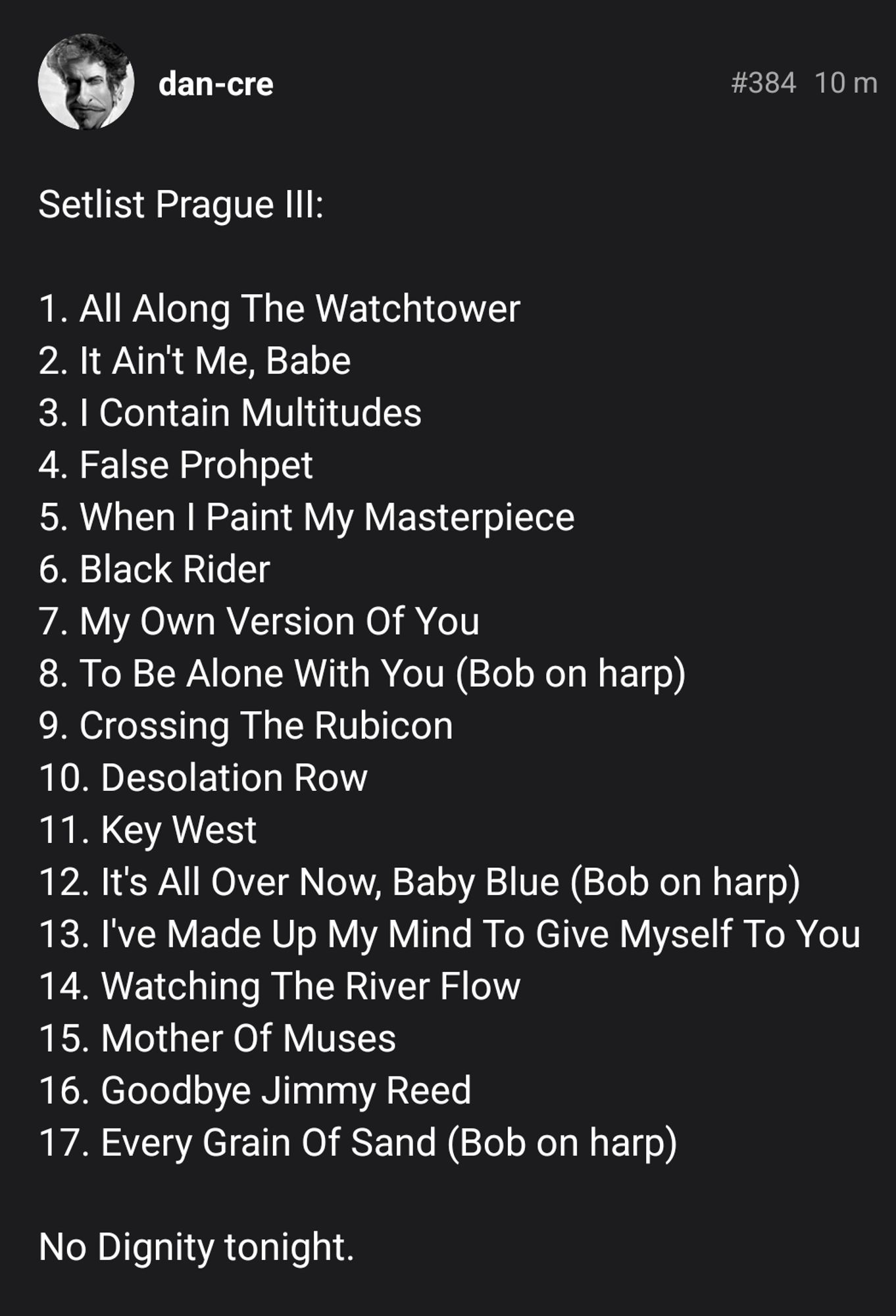 Setlist Prague III:

1. All Along The Watchtower
2. It Ain't Me, Babe
3. I Contain Multitudes
4. False Prohpet
5. When I Paint My Masterpiece
6. Black Rider
7. My Own Version Of You
8. To Be Alone With You (Bob on harp)
9. Crossing The Rubicon
10. Desolation Row
11. Key West
12. It's All Over Now, Baby Blue (Bob on harp)
13. I've Made Up My Mind To Give Myself To You
14. Watching The River Flow
15. Mother Of Muses
16. Goodbye Jimmy Reed
17. Every Grain Of Sand (Bob on harp)

No Dignity tonight.