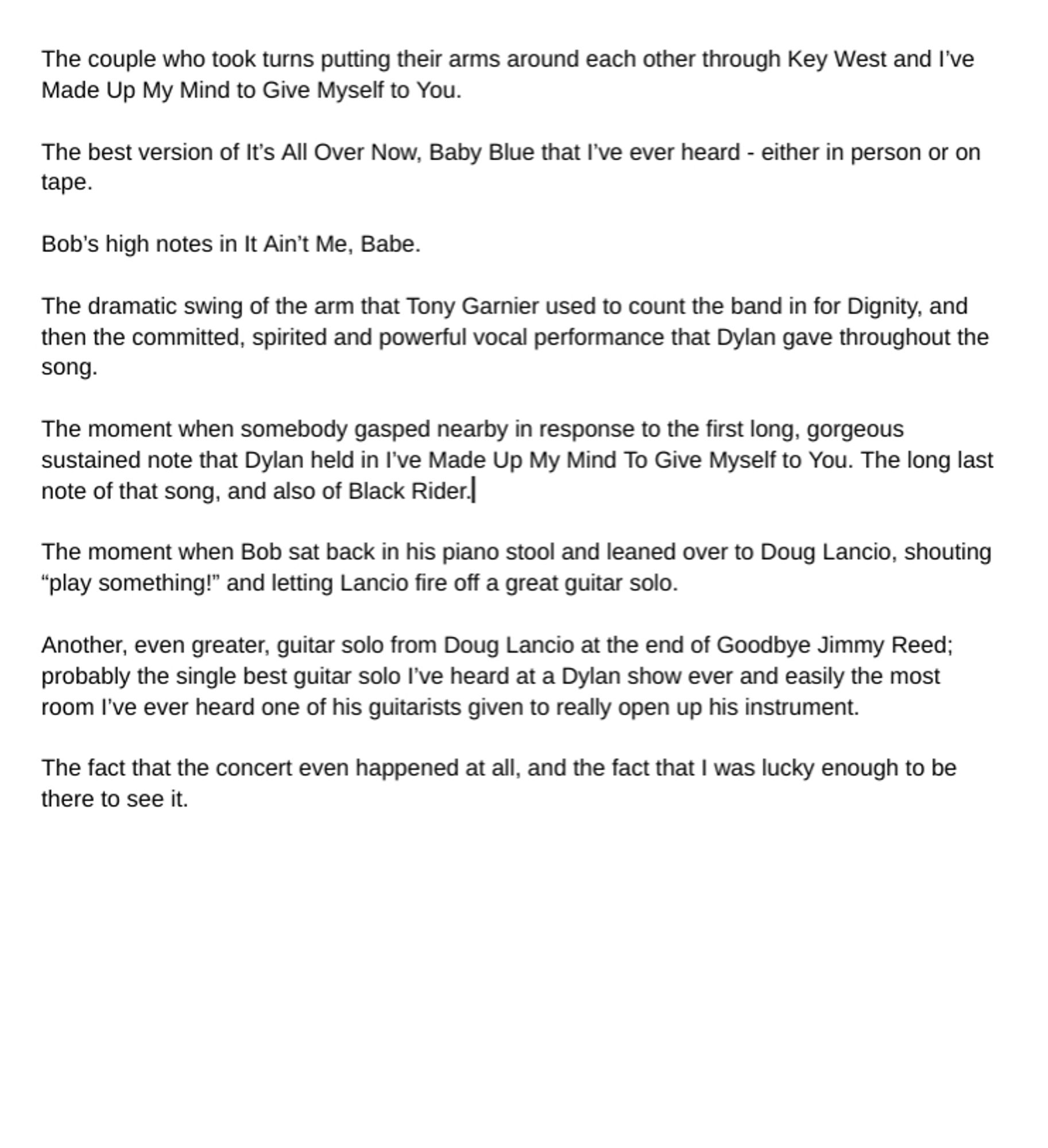 The couple who took turns putting their arms around each other through Key West and I've Made Up My Mind to Give Myself to You. 
The best version of It's All Over Now, Baby Blue that Ive ever heard -eitherin person or on tape. 
Bob's high notes in t Ain`t Me, Babe. 
The dramatic swing of the arm that Tony Garnier used to count the band in for Dignity, and then the committed, spirited and powerful vocal performance that Dylan gave throughout the song. 
The moment when somebody gasped nearby in response to the first long, gorgeous sustained note that Dylan held in I've Made Up My Mind To Give Myself to You. The long last note of that song, and also of Black Rider.] The moment when Bob sat back in his piano stool and leaned over to Doug Lancio, shouting "play something!" and letting Lancio fire off a great guitar solo, 
Another, even greater, guitar solo from Doug Lancio at the end of Goodbye Jimmy Reed; probably the single best guitar solo I've heard at a Dylan show ever and easily the m