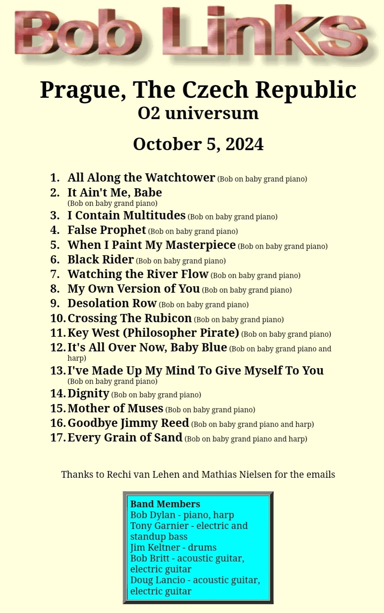 Bob Links 
Prague, The Czech Republic 02 universum 
October 5, 2024 
1. All Along the Watchtower Bob on baby grand piano) 2. It Ain't Me, Babe (Bob on baby grand piano) 3. I Contain Multitudes bob on baby grand piano) 4. False prophet cob on baby grand piano) 5. When I Paint My Masterpiece rob on baby grand piano) 6. Black Rider (Bob on baby grand piano) 7. Watching the River Flow Bob on baby grand piano) 8. My Own Version of Y0U rob on baby grand piano) 9. Desolation Row (ob on baby grand piano) 10. Crossing The Rubicon Rob on baby grand piano) 11. Key West (Philosopher Pirate) bob on baby grand piano) 12.It's All Over Now, Baby Blue (ob on baby grand piano ana harp) 13.I've Made Up My Mind To Give Myself To You on baby grand piano) (Bob 14. Dignity ob on baby grand piano) 15. Mother of Muses (Bob on baby grand piano) 16. Goodbye Jimmy Reed ob on baby grand piano and harp) 17. Every Grain of Sand bob on baby grand piano and harp) 
Thanks to Rechi van Lehen and Mathias Nielsen for the