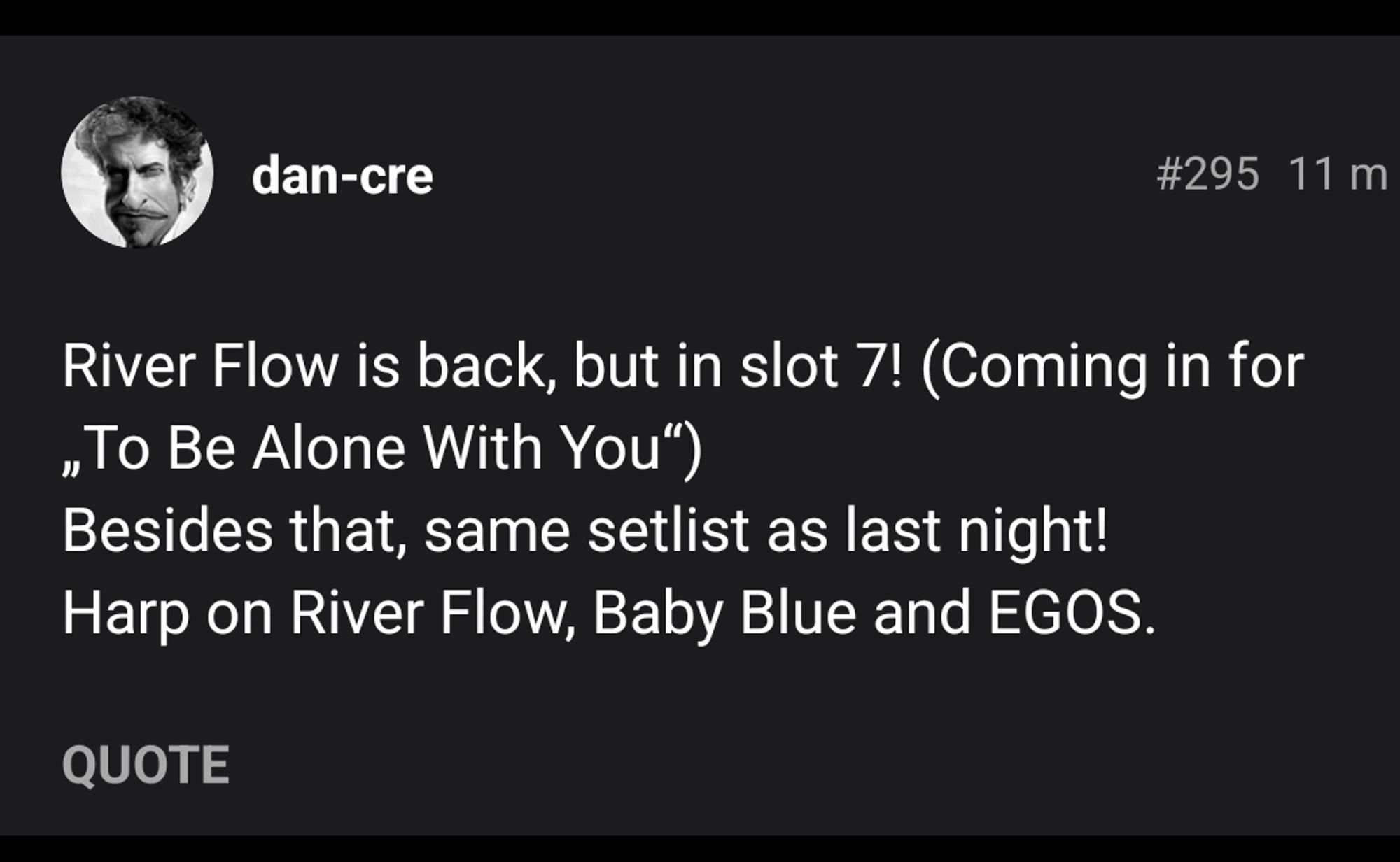 dan-cre 
#295 11m 
River Flow is back, but in slot 7! (Coming in for ,To Be Alone With You") Besides that, same setlist as last night! Harp on River Flow, Baby Blue and EGOS 
QUOTE