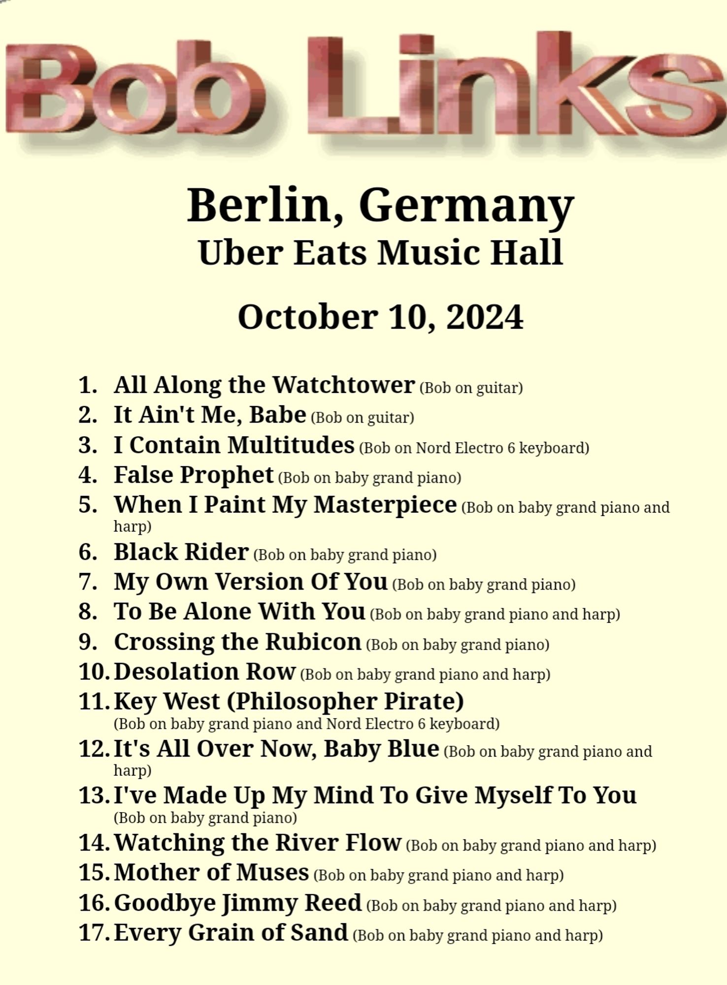 Boo Link 
Berlin, Germany Uber Eats Music Hall 
October 10, 2024 
1. All Along the Watchtower ob on guitar) 2. It Ain't Me, Babe (ob on guitar) 3. I Contain Multitudes (Bob on Nord Electro 6 keyboard) 4. False Prophet Bob on baby grand piano) 5. When Paint My Masterpiece (Bob on baby grand piano and H harp) 6. Black Rider (Bob on baby grand piano) 7. My Own Version Of Y0u Bob on baby grand piano) 8. To Be Alone With You (ob on baby grand piano and harp) 9. Crossing the Rubicon (Bob on baby grand piano) 10. Desolation Row Gob on baby grand piano and harp) 11. Key West (Philosopher Pirate) (Bob on baby grand piano and Nord Electro 6 keyboard) 12.It's All Over Now, Baby Blue (ob on baby grand piano and harp) 13.I've Made Up My Mind To Give Myself To You (Bob on baby grand piano) 14. Watching the River Flow (Bob on baby grand piano and harp) 15.Mother of Muses (Bob on baby grand piano and harp) 16. Goodbye Jimmy Reed (Bob on baby grand piano and harp) 17. Every Grain of Sand (Bob on baby g