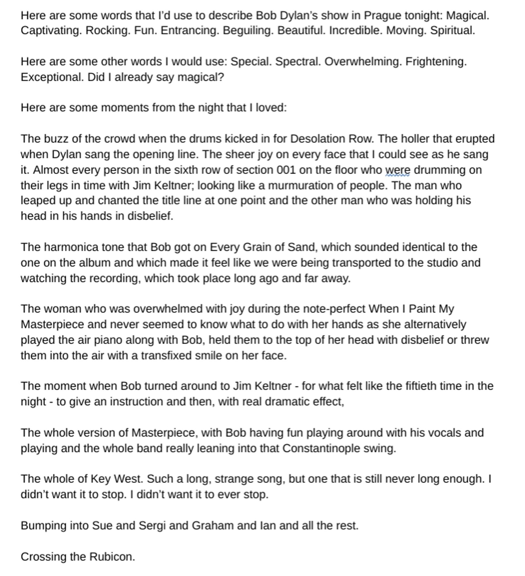 Here are some words that I'd use to describe Bob Dylan's show in Prague tonight: Magical. Captivating. Rocking. Fun. Entrancing. Beguiling. Beautiful. Incredible. Moving. Spiritual, 
Here are some other words I would use: Special.Spectral.Overwhelming.Frightening. Exceptional. Did I already say magical? 
Here are some moments from the night that I loved: 
The buzz of the crowd when the drums kicked in for Desolation Row. The holler that erupted when Dylan sang the opening line. The sheer joy on every face that I could see as he sang it. Almost every person in the sixth row of section 001 on the floor who were drumming on their legs in time with Jim Keltner; looking like a murmuration of people. The man who leaped up and chanted the title line at one point and the other man who was holding his head in his hands in disbelief. 
The harmonica tone that Bob got on Every Grain of Sand, which sounded identical to the one on the album and which made it feel like we were being transported to th
