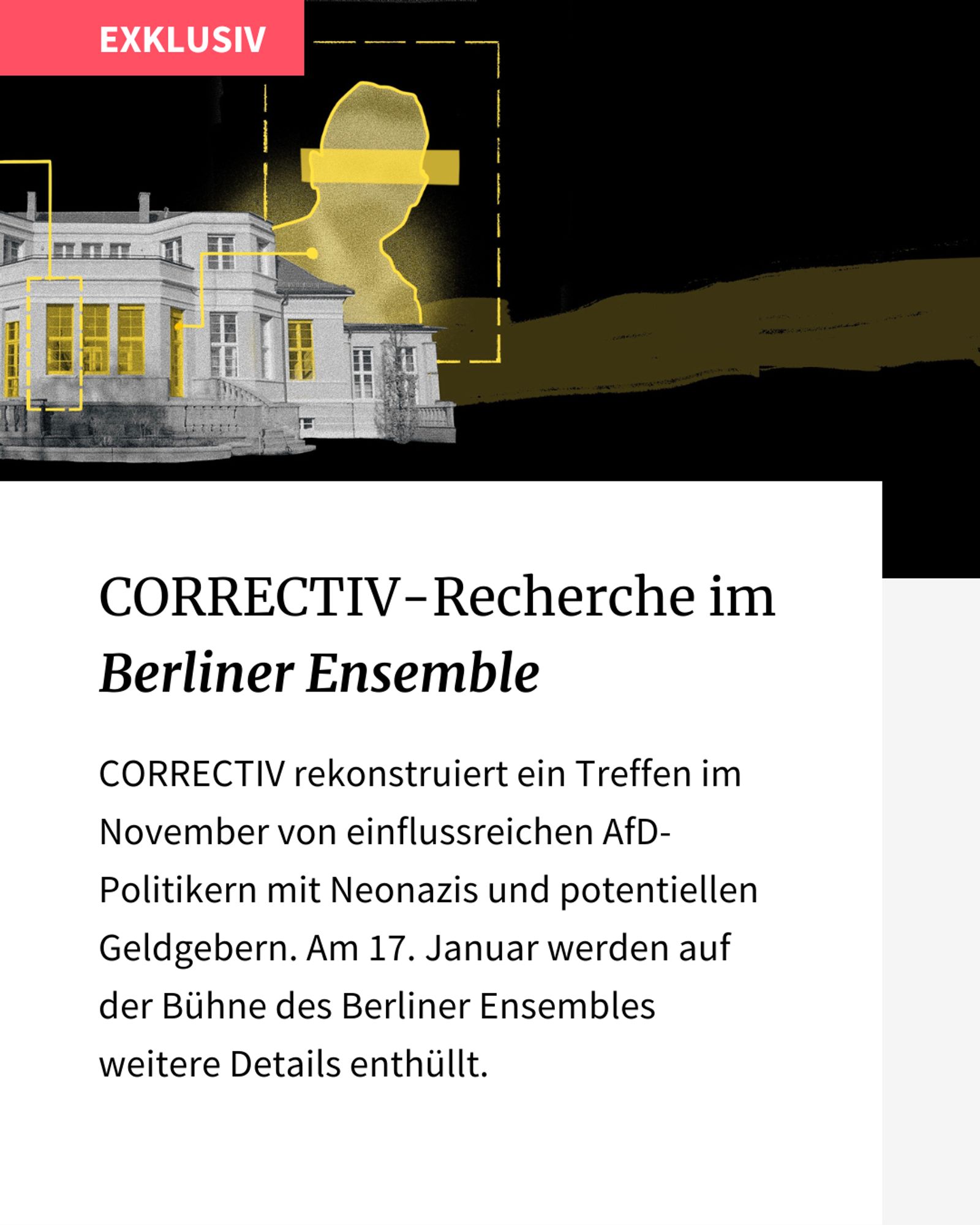 Text-Bild-Kachel: "Correctiv-Recherche im Berliner Ensemble" Text: Correctiv rekonstruiert ein Treffen im November von einflussreichen AfD-Politikern mit Neonazis und potentiellen Geldgebern. Am 17. Jnauar werden auf der Bühne des Berliner Ensembles weitere Details enthüllt.