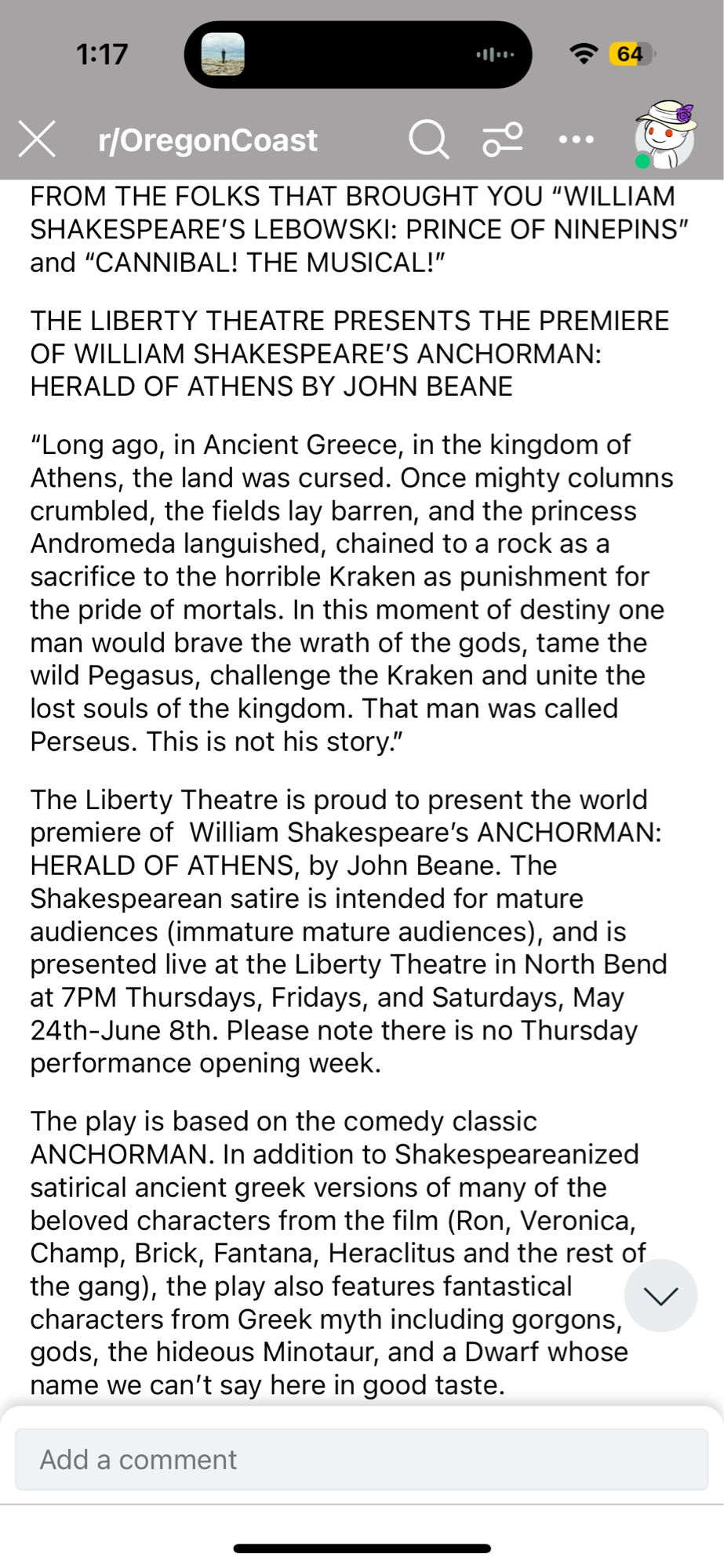 1:17
64
X
r/OregonCoast
FROM THE FOLKS THAT BROUGHT YOU "WILLIAM SHAKESPEARE'S LEBOWSKI: PRINCE OF NINEPINS" and "CANNIBAL! THE MUSICAL!"
THE LIBERTY THEATRE PRESENTS THE PREMIERE OF WILLIAM SHAKESPEARE'S ANCHORMAN:
HERALD OF ATHENS BY JOHN BEANE
"Long ago, in Ancient Greece, in the kingdom of Athens, the land was cursed. Once mighty columns crumbled, the fields lay barren, and the princess Andromeda languished, chained to a rock as a sacrifice to the horrible Kraken as punishment for the pride of mortals. In this moment of destiny one man would brave the wrath of the gods, tame the wild Pegasus, challenge the Kraken and unite the lost souls of the kingdom. That man was called Perseus. This is not his story."
The Liberty Theatre is proud to present the world premiere of William Shakespeare's ANCHORMAN:
HERALD OF ATHENS, by John Beane. The Shakespearean satire is intended for mature audiences (immature mature audiences), and is presented live at the Liberty Theatre in North Bend at 7PM