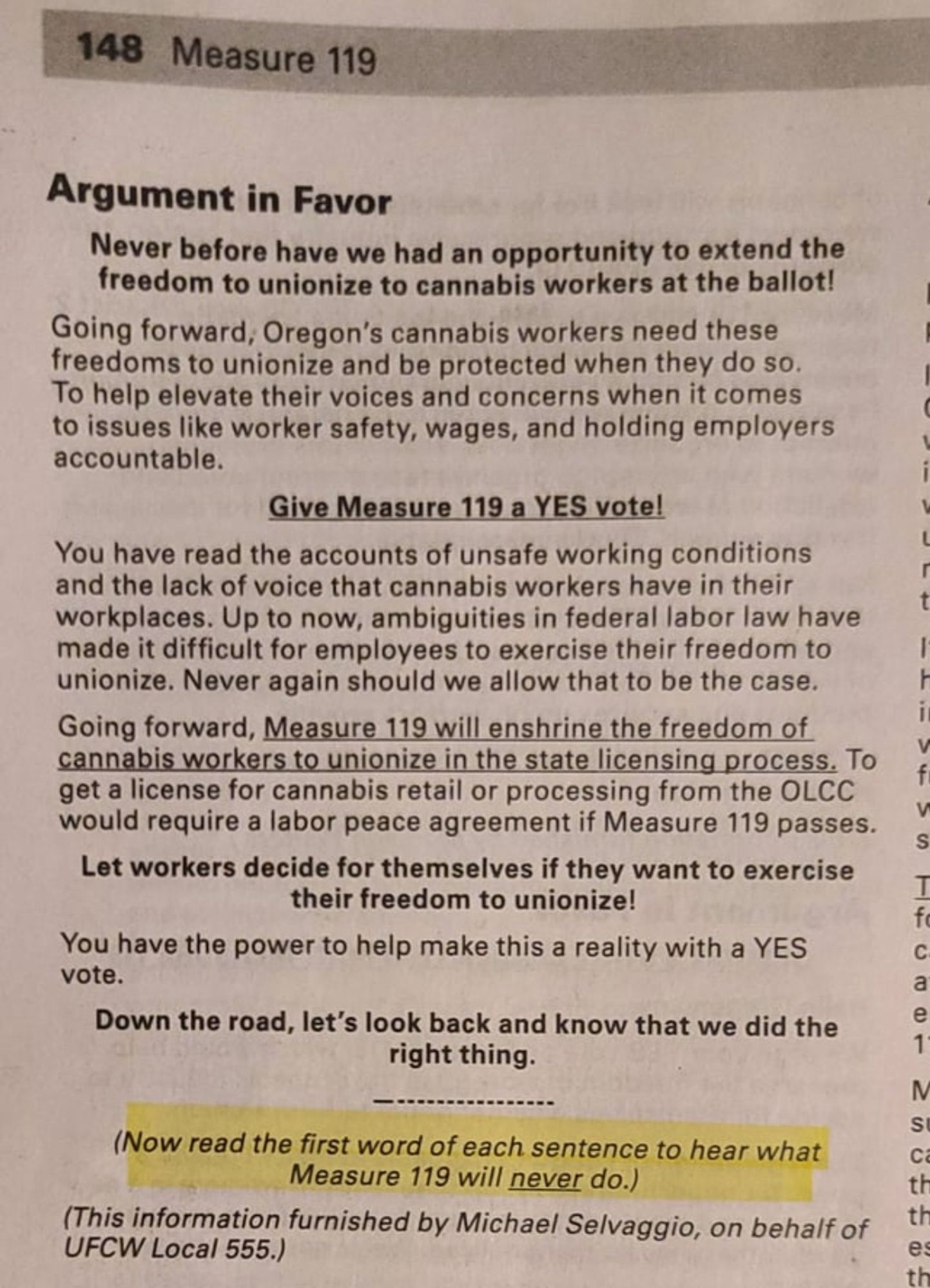 148 Measure 119
Argument in Favor
Never before have we had an opportunity to extend the freedom to unionize to cannabis workers at the ballot!
Going forward, Oregon's cannabis workers need these freedoms to unionize and be protected when they do so.
To help elevate their voices and concerns when it comes to issues like worker safety, wages, and holding employers accountable.
Give Measure 119 a YES vote!
You have read the accounts of unsafe working conditions and the lack of voice that cannabis workers have in their workplaces. Up to now, ambiguities in federal labor law have made it difficult for employees to exercise their freedom to unionize. Never again should we allow that to be the case.
Going forward, Measure 119 will enshrine the freedom of cannabis workers to unionize in the state licensing process. To get a license for cannabis retail or processing from the OLCC would require a labor peace agreement if Measure 119 passes.
Let workers decide for themselves if they want to exerc