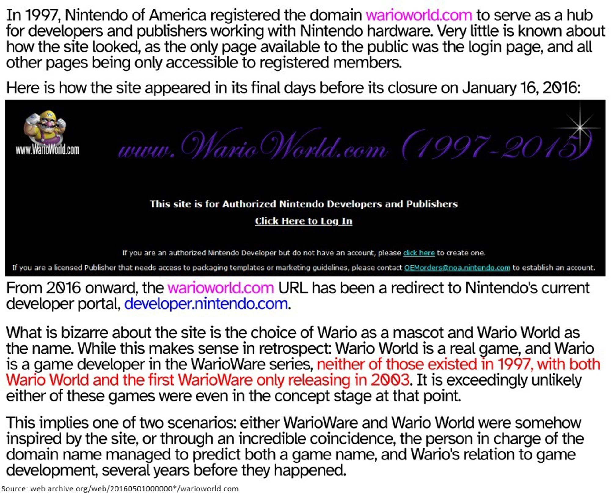 In 1997, Nintendo of America registered the domain warioworld.com to serve as a hub
for developers and publishers working with Nintendo hardware. Very little is known about
how the site looked, as the only publicly available page was the login page, and all
other pages were only accessible to registered members. The site was revamped in early 2016 - From then onward, the URL redirects to Nintendo's current developer portal, developer.nintendo.com. What is bizarre about the site is the choice of Wario as a mascot and Wario World as the name. While this makes sense in retrospect: Wario World is a real game, and Wario is a game developer in the WarioWare series, neither of those existed in 1997, with both Wario World and the first WarioWare only releasing in 2003. It is exceedingly unlikely
either of these games were even in the concept stage at that point, possibly making the site's name and mascot an incredible coincidence that predicted two separate games years before release.