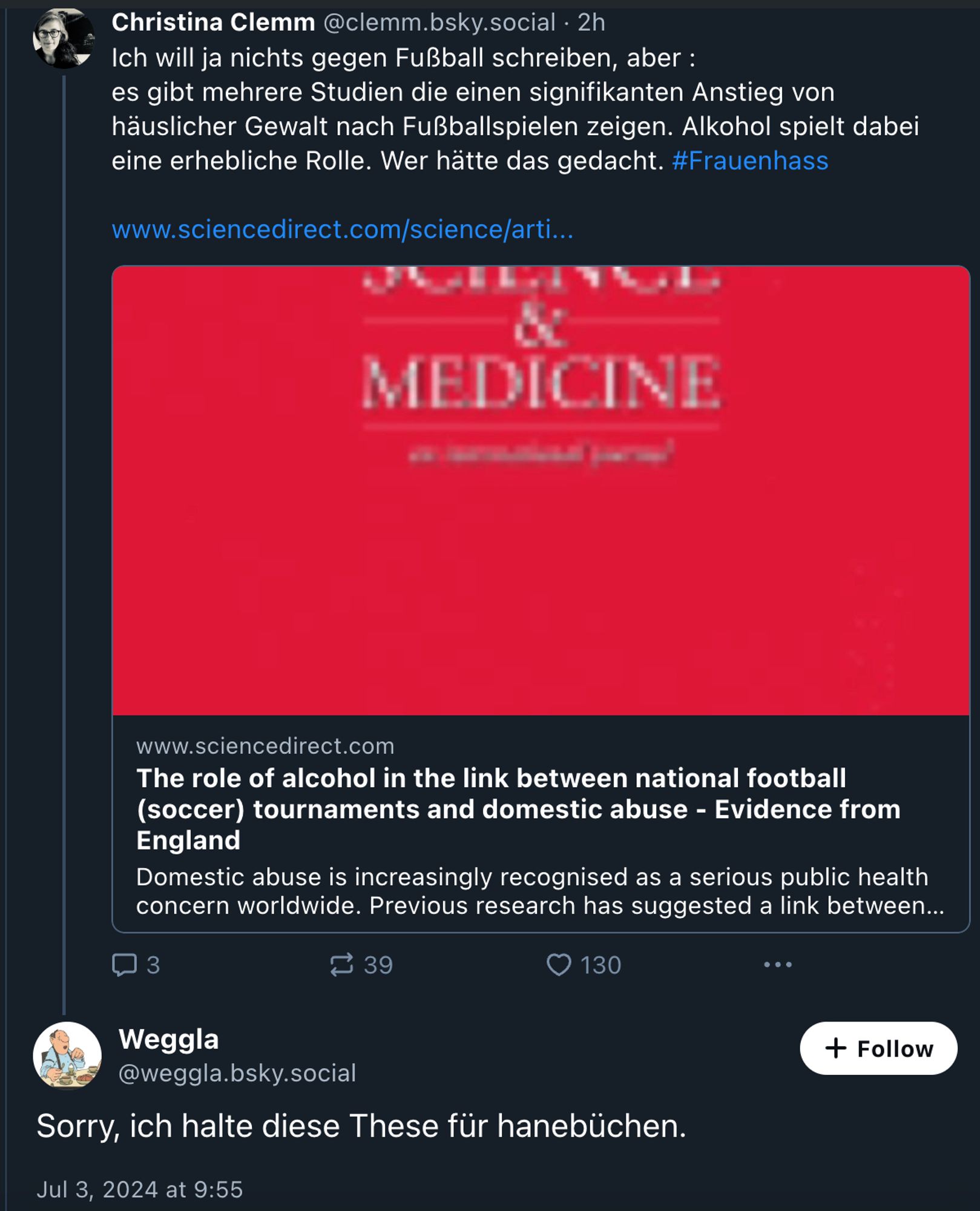 Bluesky-Screenshot, Skeet von @clemm.bsky.social:

Ich will ja nichts gegen Fußball schreiben, aber : 
es gibt mehrere Studien die einen signifikanten Anstieg von häuslicher Gewalt nach Fußballspielen zeigen. Alkohol spielt dabei eine erhebliche Rolle. Wer hätte das gedacht. 
#Frauenhass
 
https://www.sciencedirect.com/science/article/pii/S0277953620306766

Antwort von @weggla.bsky.social:

Sorry, ich halte diese These für hanebüchen.