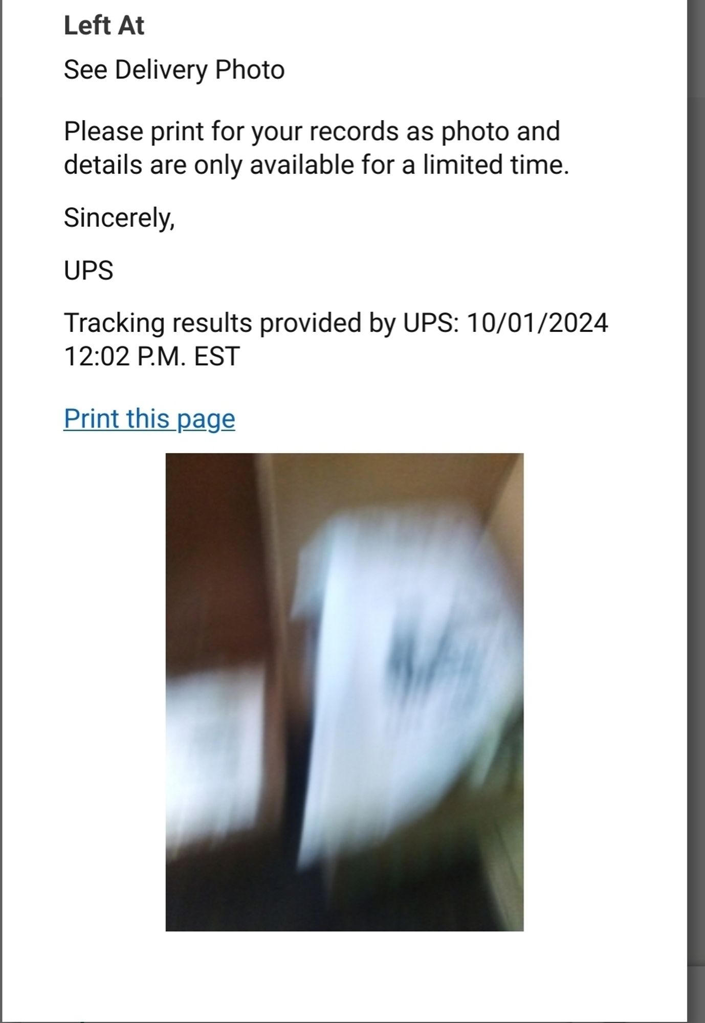 Screenshot of delivery confirmation page from UPS website. The following text is printed :
"Left At
See Delivery Photo
Please print for your records as photo and details are only available for a limited time.
Sincerely,
UPS
Tracking results provided by UPS: 10/01/2024 12:05 P.M. EST"

Attached photo shows a blurry white streak on a brown background that is probably the package in front of a wall. The photo is basically useless for confirming delivery at the right place.