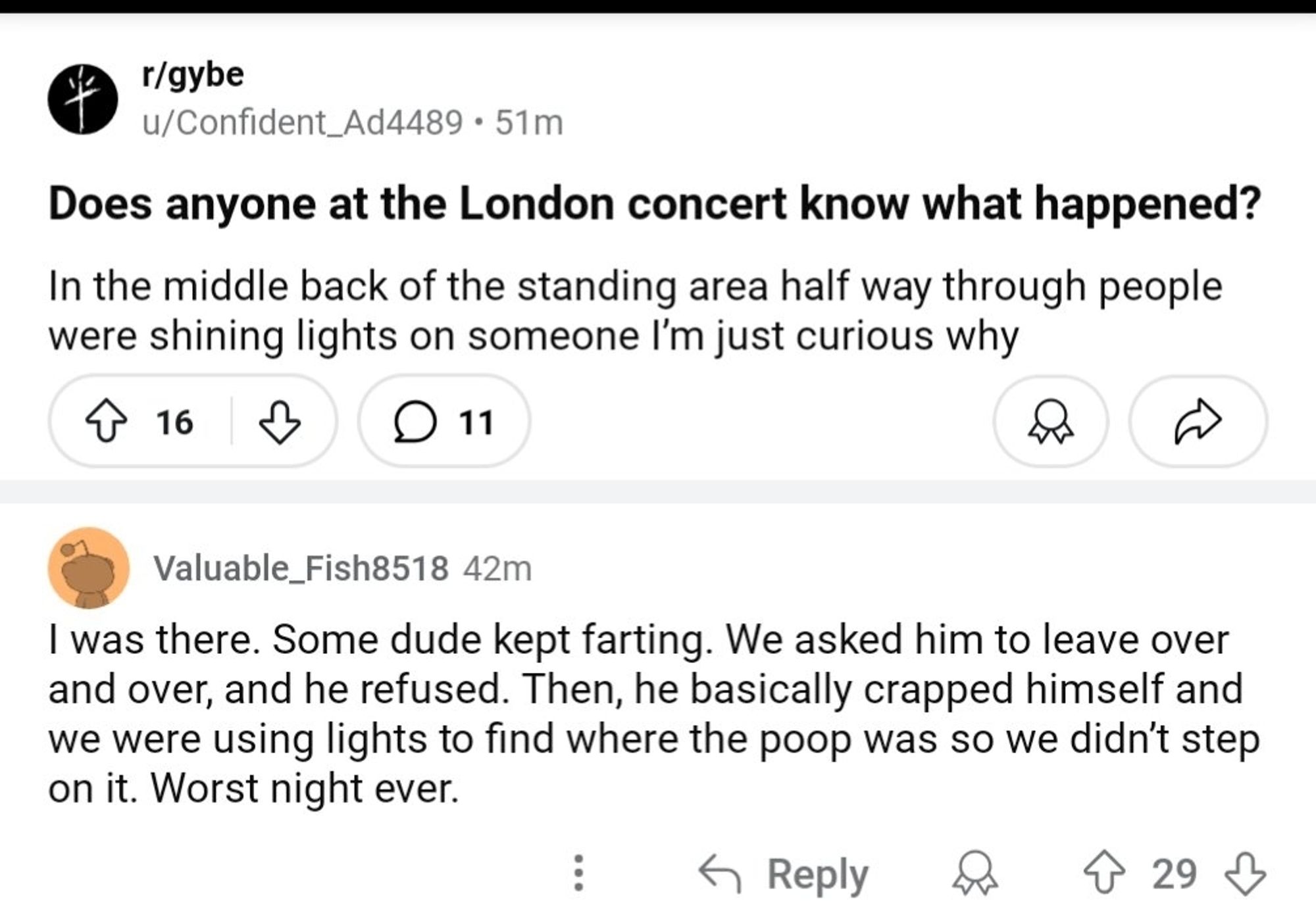 A post from the r/gybe subreddit.

'Does anyone at the London concert know what happened? In the middle back of the standing area half way through people were shining lights on someone I'm just curious why'

'I was there. Some dude kept farting. We asked him to leave over and over, and he refused. Then, he basically crapped himself and we were using lights to find where the poop was so we didn't step on it. Worst night ever.'