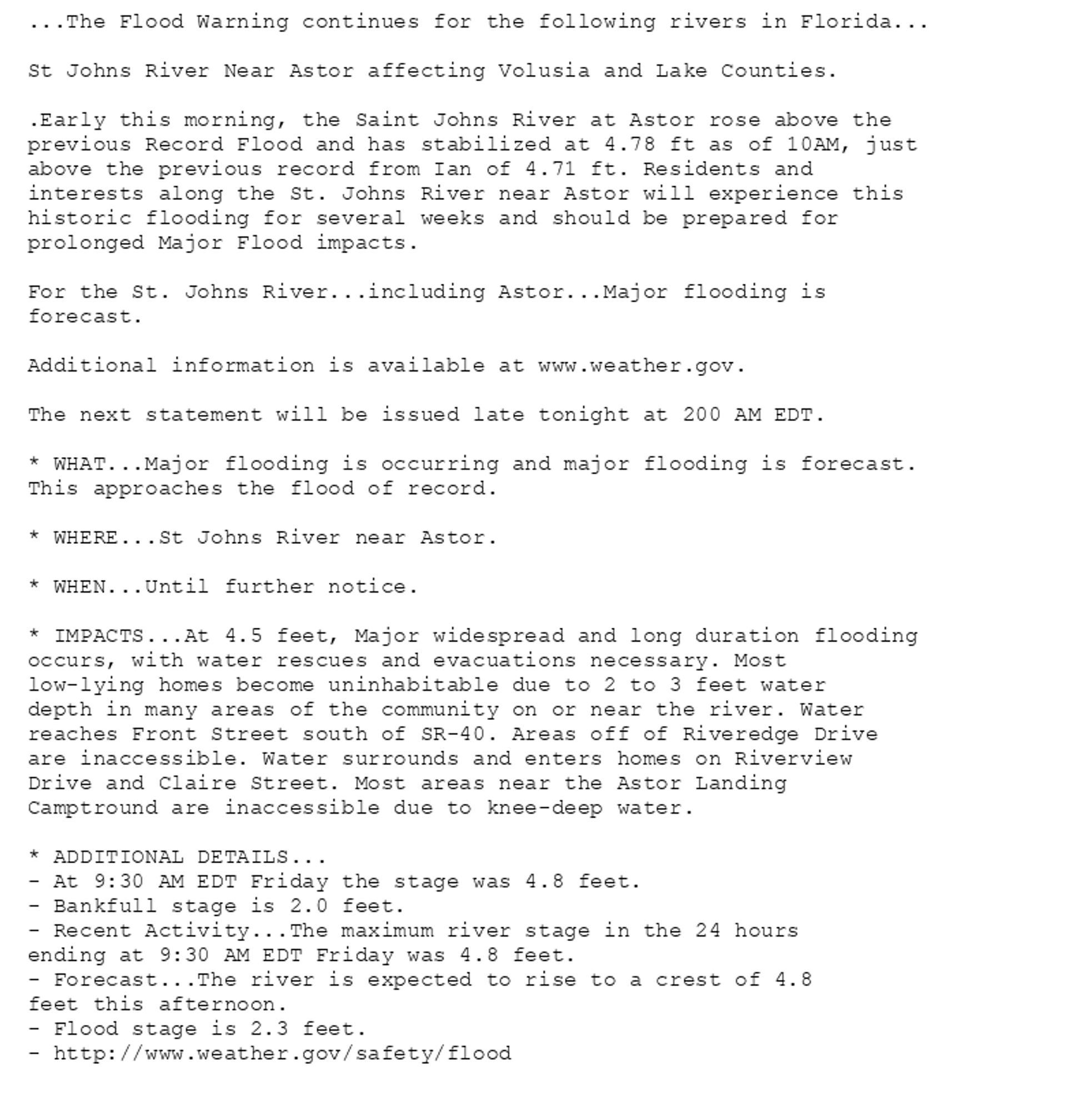 ...The Flood Warning continues for the following rivers in Florida...

St Johns River Near Astor affecting Volusia and Lake Counties.

.Early this morning, the Saint Johns River at Astor rose above the
previous Record Flood and has stabilized at 4.78 ft as of 10AM, just
above the previous record from Ian of 4.71 ft. Residents and
interests along the St. Johns River near Astor will experience this
historic flooding for several weeks and should be prepared for
prolonged Major Flood impacts.

For the St. Johns River...including Astor...Major flooding is
forecast.

Additional information is available at www.weather.gov.

The next statement will be issued late tonight at 200 AM EDT.

* WHAT...Major flooding is occurring and major flooding is forecast.
This approaches the flood of record.

* WHERE...St Johns River near Astor.

* WHEN...Until further notice.

* IMPACTS...At 4.5 feet, Major widespread and long duration flooding
occurs, with water rescues and evacuations necessary. Most
low-lying homes become uninhabitable due to 2 to 3 feet water
depth in many areas of the community on or near the river. Water
reaches Front Street south of SR-40. Areas off of Riveredge Drive
are inaccessible. Water surrounds and enters homes on Riverview
Drive and Claire Street. Most areas near the Astor Landing
Camptround are inaccessible due to knee-deep water.

* ADDITIONAL DETAILS...
- At 9:30 AM EDT Friday the stage was 4.8 feet.
- Bankfull stage is 2.0 feet.
- Recent Activity...The maximum river stage in the 24 hours
ending at 9:30 AM EDT Friday was 4.8 feet.
- Forecast...The river is expected to rise to a crest of 4.8
feet this afternoon.
- Flood stage is 2.3 feet.
- http://www.weather.gov/safety/flood