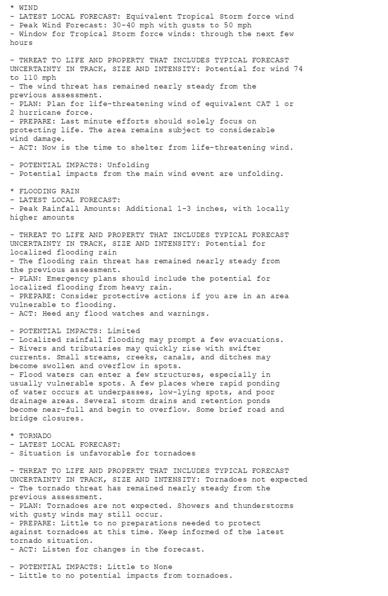 * WIND
- LATEST LOCAL FORECAST: Equivalent Tropical Storm force wind
- Peak Wind Forecast: 30-40 mph with gusts to 50 mph
- Window for Tropical Storm force winds: through the next few
hours

- THREAT TO LIFE AND PROPERTY THAT INCLUDES TYPICAL FORECAST
UNCERTAINTY IN TRACK, SIZE AND INTENSITY: Potential for wind 74
to 110 mph
- The wind threat has remained nearly steady from the
previous assessment.
- PLAN: Plan for life-threatening wind of equivalent CAT 1 or
2 hurricane force.
- PREPARE: Last minute efforts should solely focus on
protecting life. The area remains subject to considerable
wind damage.
- ACT: Now is the time to shelter from life-threatening wind.

- POTENTIAL IMPACTS: Unfolding
- Potential impacts from the main wind event are unfolding.

* FLOODING RAIN
- LATEST LOCAL FORECAST:
- Peak Rainfall Amounts: Additional 1-3 inches, with locally
higher amounts

- THREAT TO LIFE AND PROPERTY THAT INCLUDES TYPICAL FORECAST
UNCERTAINTY IN TRACK, SIZE AND INTENSITY: Potential for
localized flooding rain
- The flooding rain threat has remained nearly steady from
the previous assessment.
- PLAN: Emergency plans should include the potential for
localized flooding from heavy rain.
- PREPARE: Consider protective actions if you are in an area
vulnerable to flooding.
- ACT: Heed any flood watches and warnings.

- POTENTIAL IMPACTS: Limited
- Localized rainfall flooding may prompt a few evacuations.
- Rivers and tributaries may quickly rise with swifter
currents. Small streams, creeks, canals, and ditches may
become swollen and overflow in spots.
- Flood waters can enter a few structures, especially in
usually vulnerable spots. A few places where rapid ponding
of water occurs at underpasses, low-lying spots, and poor
drainage areas. Several storm drains and retention ponds
become near-full and begin to overflow. Some brief road and
bridge closures.

* TORNADO
- LATEST LOCAL FORECAST:
- Situation is unfavorable for tornadoes

- THREAT TO LIFE AND PROPERTY THAT INCLUDES TYPICAL FORECAST
UNCERTAINTY IN TRACK, SIZE AND INTENSITY: Tornadoes not expected
- The tornado threat has remained nearly steady from the
previous assessment.
- PLAN: Tornadoes are not expected. Showers and thunderstorms
with gusty winds may still occur.
- PREPARE: Little to no preparations needed to protect
against tornadoes at this time. Keep informed of the latest
tornado situation.
- ACT: Listen for changes in the forecast.

- POTENTIAL IMPACTS: Little to None
- Little to no potential impacts from tornadoes.