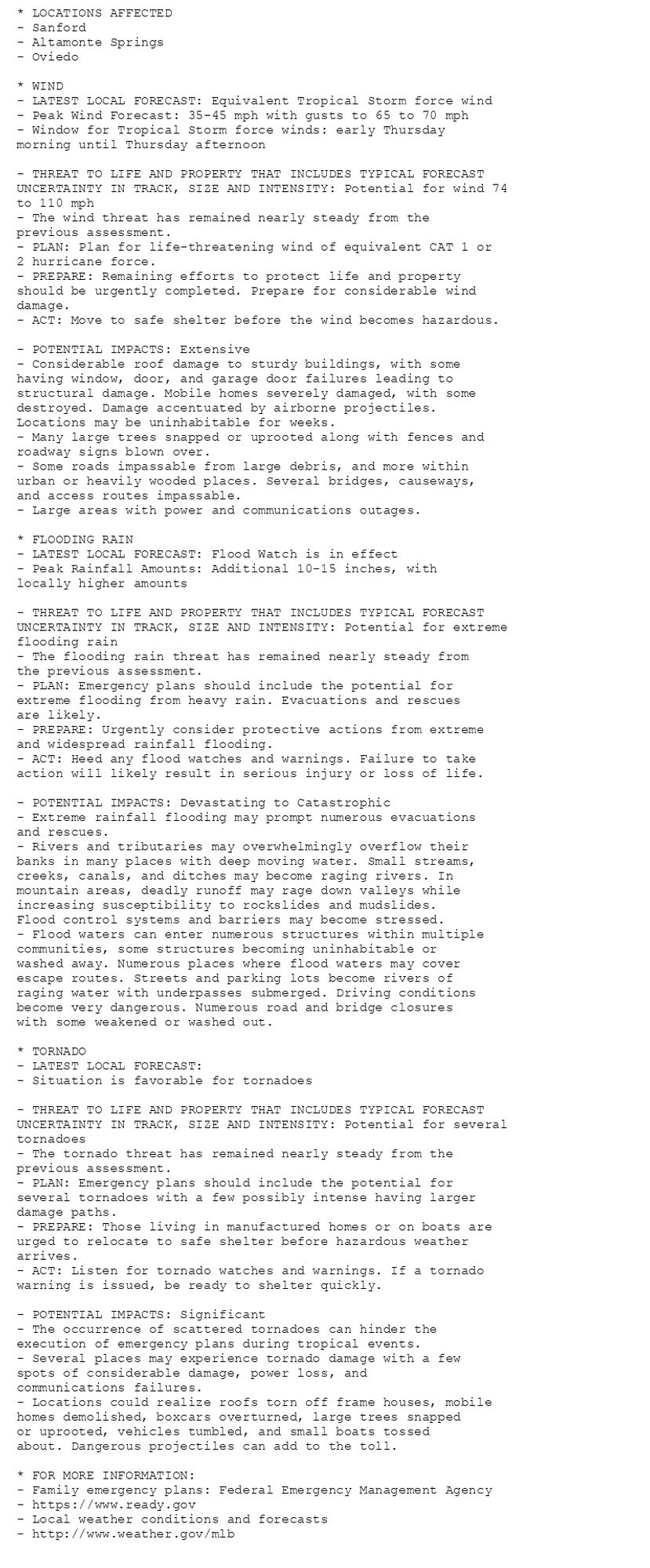 * LOCATIONS AFFECTED
- Sanford
- Altamonte Springs
- Oviedo

* WIND
- LATEST LOCAL FORECAST: Equivalent Tropical Storm force wind
- Peak Wind Forecast: 35-45 mph with gusts to 65 to 70 mph
- Window for Tropical Storm force winds: early Thursday
morning until Thursday afternoon

- THREAT TO LIFE AND PROPERTY THAT INCLUDES TYPICAL FORECAST
UNCERTAINTY IN TRACK, SIZE AND INTENSITY: Potential for wind 74
to 110 mph
- The wind threat has remained nearly steady from the
previous assessment.
- PLAN: Plan for life-threatening wind of equivalent CAT 1 or
2 hurricane force.
- PREPARE: Remaining efforts to protect life and property
should be urgently completed. Prepare for considerable wind
damage.
- ACT: Move to safe shelter before the wind becomes hazardous.

- POTENTIAL IMPACTS: Extensive
- Considerable roof damage to sturdy buildings, with some
having window, door, and garage door failures leading to
structural damage. Mobile homes severely damaged, with some
destroyed. Damage accentuated by airborne projectiles.
Locations may be uninhabitable for weeks.
- Many large trees snapped or uprooted along with fences and
roadway signs blown over.
- Some roads impassable from large debris, and more within
urban or heavily wooded places. Several bridges, causeways,
and access routes impassable.
- Large areas with power and communications outages.

* FLOODING RAIN
- LATEST LOCAL FORECAST: Flood Watch is in effect
- Peak Rainfall Amounts: Additional 10-15 inches, with
locally higher amounts

- THREAT TO LIFE AND PROPERTY THAT INCLUDES TYPICAL FORECAST
UNCERTAINTY IN TRACK, SIZE AND INTENSITY: Potential for extreme
flooding rain
- The flooding rain threat has remained nearly steady from
the previous assessment.
- PLAN: Emergency plans should include the potential for
extreme flooding from heavy rain. Evacuations and rescues
are likely.
- PREPARE: Urgently consider protective actions from extreme
and widespread rainfall flooding.
- ACT: Heed any flood watches and warnings. Failure to take
action will likely result in serious injury or loss of life.

- POTENTIAL IMPACTS: Devastating to Catastrophic
- Extreme rainfall flooding may prompt numerous evacuations
and rescues.
- Rivers and tributaries may overwhelmingly overflow their
banks in many places with deep moving water. Small streams,
creeks, canals, and ditches may become raging rivers. In
mountain areas, deadly runoff may rage down valleys while
increasing susceptibility to rockslides and mudslides.
Flood control systems and barriers may become stressed.
- Flood waters can enter numerous structures within multiple
communities, some structures becoming uninhabitable or
washed away. Numerous places where flood waters may cover
escape routes. Streets and parking lots become rivers of
raging water with underpasses submerged. Driving conditions
become very dangerous. Numerous road and bridge closures
with some weakened or washed out.

* TORNADO
- LATEST LOCAL FORECAST:
- Situation is favorable for tornadoes

- THREAT TO LIFE AND PROPERTY THAT INCLUDES TYPICAL FORECAST
UNCERTAINTY IN TRACK, SIZE AND INTENSITY: Potential for several
tornadoes
- The tornado threat has remained nearly steady from the
previous assessment.
- PLAN: Emergency plans should include the potential for
several tornadoes with a few possibly intense having larger
damage paths.
- PREPARE: Those living in manufactured homes or on boats are
urged to relocate to safe shelter before hazardous weather
arrives.
- ACT: Listen for tornado watches and warnings. If a tornado
warning is issued, be ready to shelter quickly.

- POTENTIAL IMPACTS: Significant
- The occurrence of scattered tornadoes can hinder the
execution of emergency plans during tropical events.
- Several places may experience tornado damage with a few
spots of considerable damage, power loss, and
communications failures.
- Locations could realize roofs torn off frame houses, mobile
homes demolished, boxcars overturned, large trees snapped
or uprooted, vehicles tumbled, and small boats tossed
about. Dangerous projectiles can add to the toll.

* FOR MORE INFORMATION:
- Family emergency plans: Federal Emergency Management Agency
- https://www.ready.gov
- Local weather conditions and forecasts
- http://www.weather.gov/mlb