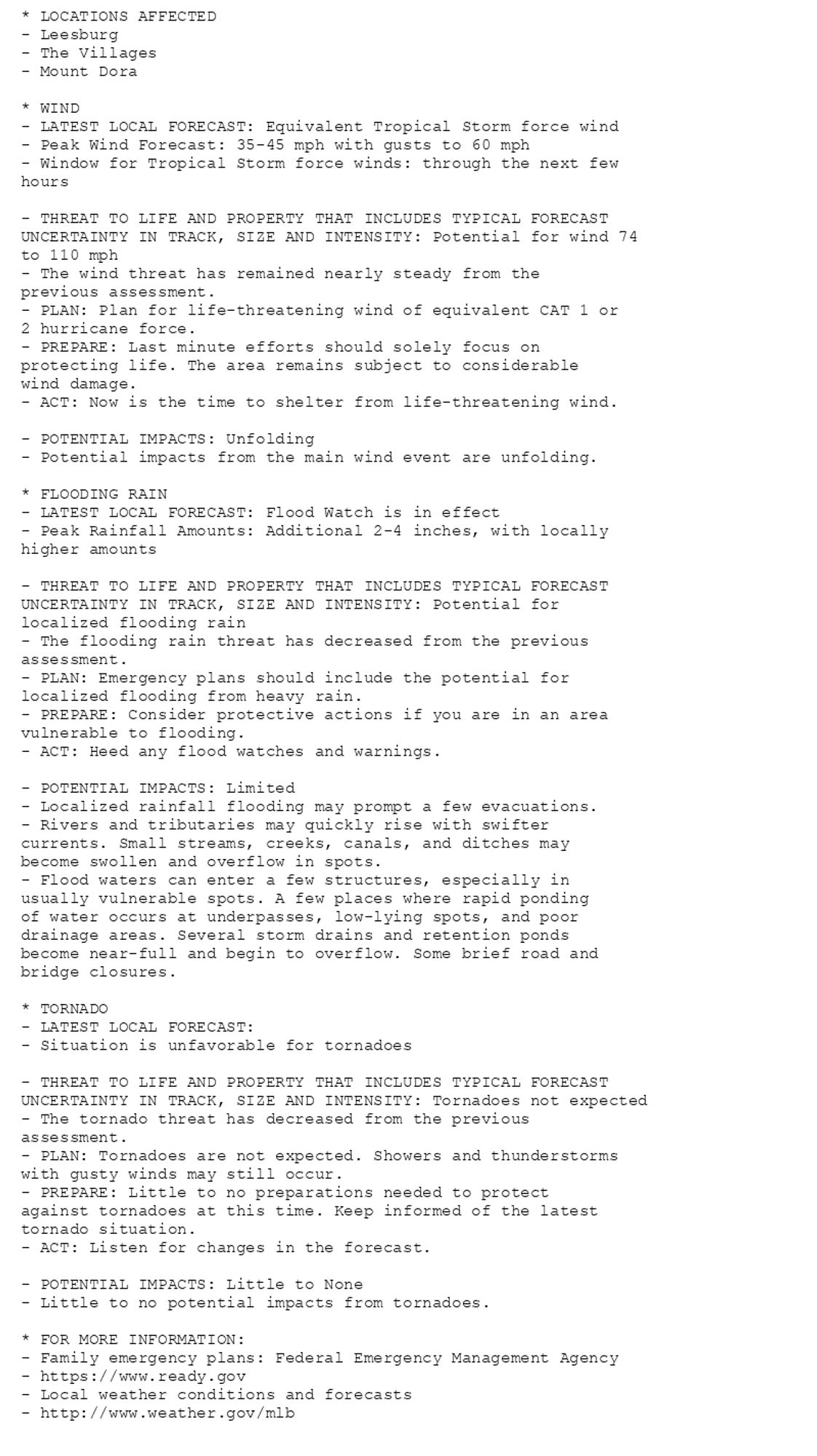 * LOCATIONS AFFECTED
- Leesburg
- The Villages
- Mount Dora

* WIND
- LATEST LOCAL FORECAST: Equivalent Tropical Storm force wind
- Peak Wind Forecast: 35-45 mph with gusts to 60 mph
- Window for Tropical Storm force winds: through the next few
hours

- THREAT TO LIFE AND PROPERTY THAT INCLUDES TYPICAL FORECAST
UNCERTAINTY IN TRACK, SIZE AND INTENSITY: Potential for wind 74
to 110 mph
- The wind threat has remained nearly steady from the
previous assessment.
- PLAN: Plan for life-threatening wind of equivalent CAT 1 or
2 hurricane force.
- PREPARE: Last minute efforts should solely focus on
protecting life. The area remains subject to considerable
wind damage.
- ACT: Now is the time to shelter from life-threatening wind.

- POTENTIAL IMPACTS: Unfolding
- Potential impacts from the main wind event are unfolding.

* FLOODING RAIN
- LATEST LOCAL FORECAST: Flood Watch is in effect
- Peak Rainfall Amounts: Additional 2-4 inches, with locally
higher amounts

- THREAT TO LIFE AND PROPERTY THAT INCLUDES TYPICAL FORECAST
UNCERTAINTY IN TRACK, SIZE AND INTENSITY: Potential for
localized flooding rain
- The flooding rain threat has decreased from the previous
assessment.
- PLAN: Emergency plans should include the potential for
localized flooding from heavy rain.
- PREPARE: Consider protective actions if you are in an area
vulnerable to flooding.
- ACT: Heed any flood watches and warnings.

- POTENTIAL IMPACTS: Limited
- Localized rainfall flooding may prompt a few evacuations.
- Rivers and tributaries may quickly rise with swifter
currents. Small streams, creeks, canals, and ditches may
become swollen and overflow in spots.
- Flood waters can enter a few structures, especially in
usually vulnerable spots. A few places where rapid ponding
of water occurs at underpasses, low-lying spots, and poor
drainage areas. Several storm drains and retention ponds
become near-full and begin to overflow. Some brief road and
bridge closures.

* TORNADO
- LATEST LOCAL FORECAST:
- Situation is unfavorable for tornadoes

- THREAT TO LIFE AND PROPERTY THAT INCLUDES TYPICAL FORECAST
UNCERTAINTY IN TRACK, SIZE AND INTENSITY: Tornadoes not expected
- The tornado threat has decreased from the previous
assessment.
- PLAN: Tornadoes are not expected. Showers and thunderstorms
with gusty winds may still occur.
- PREPARE: Little to no preparations needed to protect
against tornadoes at this time. Keep informed of the latest
tornado situation.
- ACT: Listen for changes in the forecast.

- POTENTIAL IMPACTS: Little to None
- Little to no potential impacts from tornadoes.

* FOR MORE INFORMATION:
- Family emergency plans: Federal Emergency Management Agency
- https://www.ready.gov
- Local weather conditions and forecasts
- http://www.weather.gov/mlb