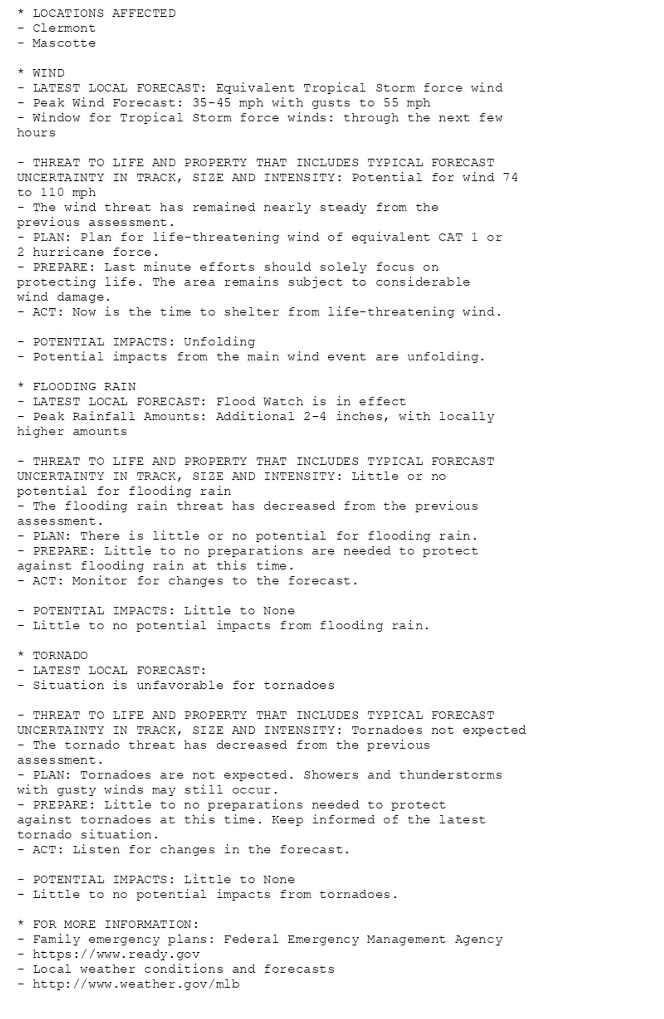 * LOCATIONS AFFECTED
- Clermont
- Mascotte

* WIND
- LATEST LOCAL FORECAST: Equivalent Tropical Storm force wind
- Peak Wind Forecast: 35-45 mph with gusts to 55 mph
- Window for Tropical Storm force winds: through the next few
hours

- THREAT TO LIFE AND PROPERTY THAT INCLUDES TYPICAL FORECAST
UNCERTAINTY IN TRACK, SIZE AND INTENSITY: Potential for wind 74
to 110 mph
- The wind threat has remained nearly steady from the
previous assessment.
- PLAN: Plan for life-threatening wind of equivalent CAT 1 or
2 hurricane force.
- PREPARE: Last minute efforts should solely focus on
protecting life. The area remains subject to considerable
wind damage.
- ACT: Now is the time to shelter from life-threatening wind.

- POTENTIAL IMPACTS: Unfolding
- Potential impacts from the main wind event are unfolding.

* FLOODING RAIN
- LATEST LOCAL FORECAST: Flood Watch is in effect
- Peak Rainfall Amounts: Additional 2-4 inches, with locally
higher amounts

- THREAT TO LIFE AND PROPERTY THAT INCLUDES TYPICAL FORECAST
UNCERTAINTY IN TRACK, SIZE AND INTENSITY: Little or no
potential for flooding rain
- The flooding rain threat has decreased from the previous
assessment.
- PLAN: There is little or no potential for flooding rain.
- PREPARE: Little to no preparations are needed to protect
against flooding rain at this time.
- ACT: Monitor for changes to the forecast.

- POTENTIAL IMPACTS: Little to None
- Little to no potential impacts from flooding rain.

* TORNADO
- LATEST LOCAL FORECAST:
- Situation is unfavorable for tornadoes

- THREAT TO LIFE AND PROPERTY THAT INCLUDES TYPICAL FORECAST
UNCERTAINTY IN TRACK, SIZE AND INTENSITY: Tornadoes not expected
- The tornado threat has decreased from the previous
assessment.
- PLAN: Tornadoes are not expected. Showers and thunderstorms
with gusty winds may still occur.
- PREPARE: Little to no preparations needed to protect
against tornadoes at this time. Keep informed of the latest
tornado situation.
- ACT: Listen for changes in the forecast.

- POTENTIAL IMPACTS: Little to None
- Little to no potential impacts from tornadoes.

* FOR MORE INFORMATION:
- Family emergency plans: Federal Emergency Management Agency
- https://www.ready.gov
- Local weather conditions and forecasts
- http://www.weather.gov/mlb