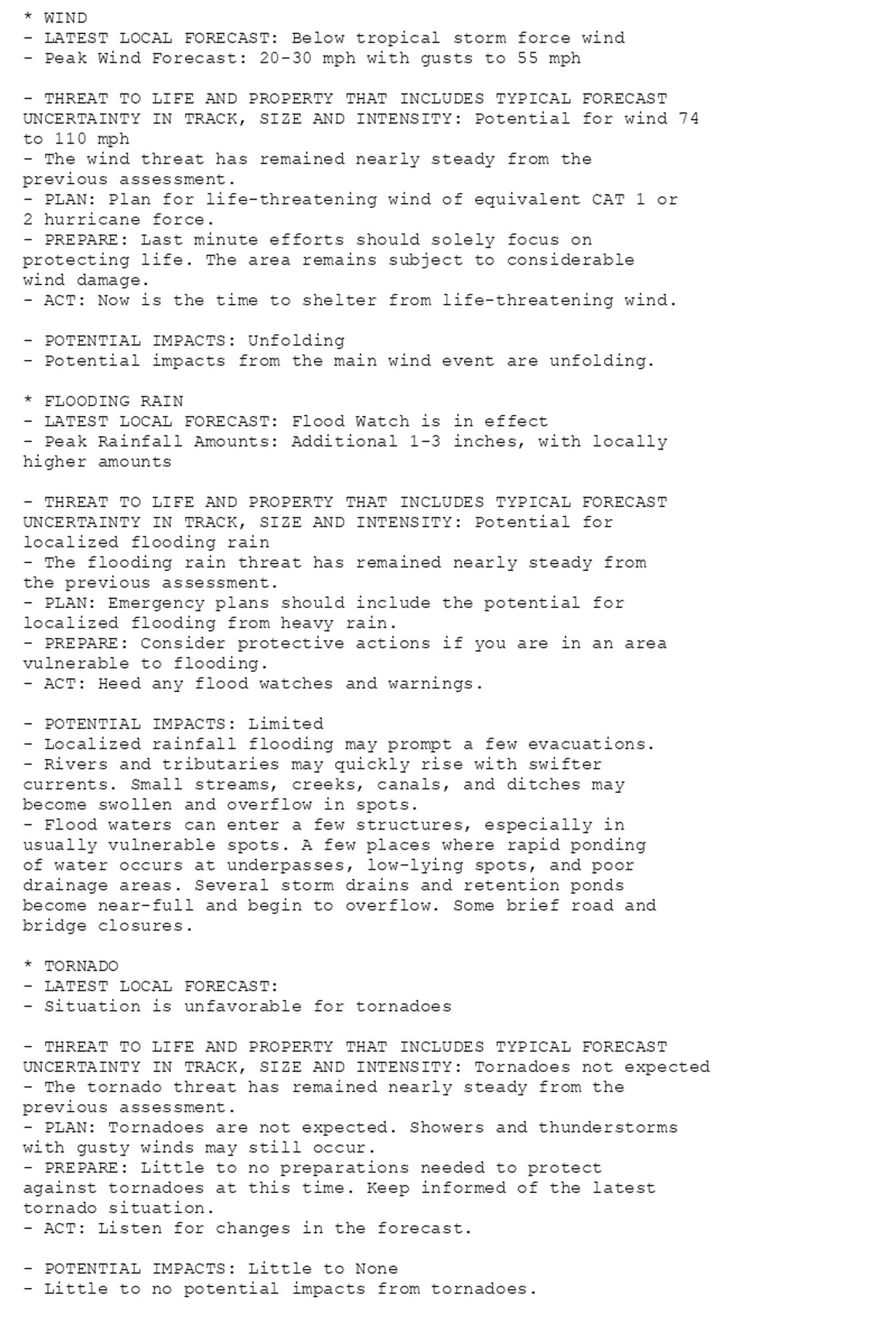 * WIND
- LATEST LOCAL FORECAST: Below tropical storm force wind
- Peak Wind Forecast: 20-30 mph with gusts to 55 mph

- THREAT TO LIFE AND PROPERTY THAT INCLUDES TYPICAL FORECAST
UNCERTAINTY IN TRACK, SIZE AND INTENSITY: Potential for wind 74
to 110 mph
- The wind threat has remained nearly steady from the
previous assessment.
- PLAN: Plan for life-threatening wind of equivalent CAT 1 or
2 hurricane force.
- PREPARE: Last minute efforts should solely focus on
protecting life. The area remains subject to considerable
wind damage.
- ACT: Now is the time to shelter from life-threatening wind.

- POTENTIAL IMPACTS: Unfolding
- Potential impacts from the main wind event are unfolding.

* FLOODING RAIN
- LATEST LOCAL FORECAST: Flood Watch is in effect
- Peak Rainfall Amounts: Additional 1-3 inches, with locally
higher amounts

- THREAT TO LIFE AND PROPERTY THAT INCLUDES TYPICAL FORECAST
UNCERTAINTY IN TRACK, SIZE AND INTENSITY: Potential for
localized flooding rain
- The flooding rain threat has remained nearly steady from
the previous assessment.
- PLAN: Emergency plans should include the potential for
localized flooding from heavy rain.
- PREPARE: Consider protective actions if you are in an area
vulnerable to flooding.
- ACT: Heed any flood watches and warnings.

- POTENTIAL IMPACTS: Limited
- Localized rainfall flooding may prompt a few evacuations.
- Rivers and tributaries may quickly rise with swifter
currents. Small streams, creeks, canals, and ditches may
become swollen and overflow in spots.
- Flood waters can enter a few structures, especially in
usually vulnerable spots. A few places where rapid ponding
of water occurs at underpasses, low-lying spots, and poor
drainage areas. Several storm drains and retention ponds
become near-full and begin to overflow. Some brief road and
bridge closures.

* TORNADO
- LATEST LOCAL FORECAST:
- Situation is unfavorable for tornadoes

- THREAT TO LIFE AND PROPERTY THAT INCLUDES TYPICAL FORECAST
UNCERTAINTY IN TRACK, SIZE AND INTENSITY: Tornadoes not expected
- The tornado threat has remained nearly steady from the
previous assessment.
- PLAN: Tornadoes are not expected. Showers and thunderstorms
with gusty winds may still occur.
- PREPARE: Little to no preparations needed to protect
against tornadoes at this time. Keep informed of the latest
tornado situation.
- ACT: Listen for changes in the forecast.

- POTENTIAL IMPACTS: Little to None
- Little to no potential impacts from tornadoes.