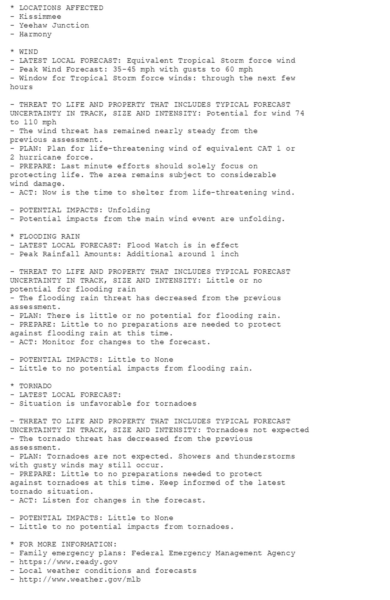 * LOCATIONS AFFECTED
- Kissimmee
- Yeehaw Junction
- Harmony

* WIND
- LATEST LOCAL FORECAST: Equivalent Tropical Storm force wind
- Peak Wind Forecast: 35-45 mph with gusts to 60 mph
- Window for Tropical Storm force winds: through the next few
hours

- THREAT TO LIFE AND PROPERTY THAT INCLUDES TYPICAL FORECAST
UNCERTAINTY IN TRACK, SIZE AND INTENSITY: Potential for wind 74
to 110 mph
- The wind threat has remained nearly steady from the
previous assessment.
- PLAN: Plan for life-threatening wind of equivalent CAT 1 or
2 hurricane force.
- PREPARE: Last minute efforts should solely focus on
protecting life. The area remains subject to considerable
wind damage.
- ACT: Now is the time to shelter from life-threatening wind.

- POTENTIAL IMPACTS: Unfolding
- Potential impacts from the main wind event are unfolding.

* FLOODING RAIN
- LATEST LOCAL FORECAST: Flood Watch is in effect
- Peak Rainfall Amounts: Additional around 1 inch

- THREAT TO LIFE AND PROPERTY THAT INCLUDES TYPICAL FORECAST
UNCERTAINTY IN TRACK, SIZE AND INTENSITY: Little or no
potential for flooding rain
- The flooding rain threat has decreased from the previous
assessment.
- PLAN: There is little or no potential for flooding rain.
- PREPARE: Little to no preparations are needed to protect
against flooding rain at this time.
- ACT: Monitor for changes to the forecast.

- POTENTIAL IMPACTS: Little to None
- Little to no potential impacts from flooding rain.

* TORNADO
- LATEST LOCAL FORECAST:
- Situation is unfavorable for tornadoes

- THREAT TO LIFE AND PROPERTY THAT INCLUDES TYPICAL FORECAST
UNCERTAINTY IN TRACK, SIZE AND INTENSITY: Tornadoes not expected
- The tornado threat has decreased from the previous
assessment.
- PLAN: Tornadoes are not expected. Showers and thunderstorms
with gusty winds may still occur.
- PREPARE: Little to no preparations needed to protect
against tornadoes at this time. Keep informed of the latest
tornado situation.
- ACT: Listen for changes in the forecast.

- POTENTIAL IMPACTS: Little to None
- Little to no potential impacts from tornadoes.

* FOR MORE INFORMATION:
- Family emergency plans: Federal Emergency Management Agency
- https://www.ready.gov
- Local weather conditions and forecasts
- http://www.weather.gov/mlb