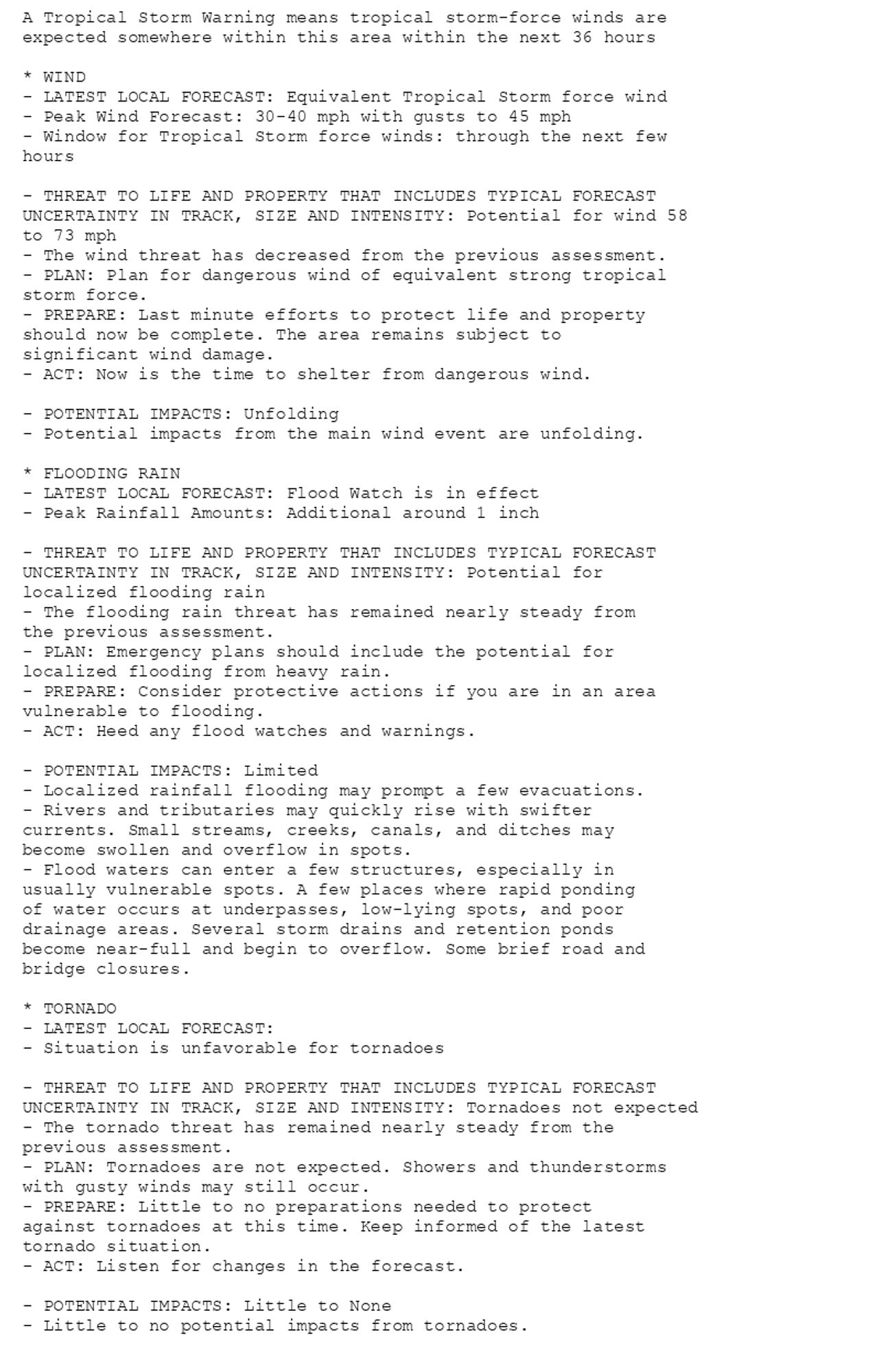 A Tropical Storm Warning means tropical storm-force winds are
expected somewhere within this area within the next 36 hours

* WIND
- LATEST LOCAL FORECAST: Equivalent Tropical Storm force wind
- Peak Wind Forecast: 30-40 mph with gusts to 45 mph
- Window for Tropical Storm force winds: through the next few
hours

- THREAT TO LIFE AND PROPERTY THAT INCLUDES TYPICAL FORECAST
UNCERTAINTY IN TRACK, SIZE AND INTENSITY: Potential for wind 58
to 73 mph
- The wind threat has decreased from the previous assessment.
- PLAN: Plan for dangerous wind of equivalent strong tropical
storm force.
- PREPARE: Last minute efforts to protect life and property
should now be complete. The area remains subject to
significant wind damage.
- ACT: Now is the time to shelter from dangerous wind.

- POTENTIAL IMPACTS: Unfolding
- Potential impacts from the main wind event are unfolding.

* FLOODING RAIN
- LATEST LOCAL FORECAST: Flood Watch is in effect
- Peak Rainfall Amounts: Additional around 1 inch

- THREAT TO LIFE AND PROPERTY THAT INCLUDES TYPICAL FORECAST
UNCERTAINTY IN TRACK, SIZE AND INTENSITY: Potential for
localized flooding rain
- The flooding rain threat has remained nearly steady from
the previous assessment.
- PLAN: Emergency plans should include the potential for
localized flooding from heavy rain.
- PREPARE: Consider protective actions if you are in an area
vulnerable to flooding.
- ACT: Heed any flood watches and warnings.

- POTENTIAL IMPACTS: Limited
- Localized rainfall flooding may prompt a few evacuations.
- Rivers and tributaries may quickly rise with swifter
currents. Small streams, creeks, canals, and ditches may
become swollen and overflow in spots.
- Flood waters can enter a few structures, especially in
usually vulnerable spots. A few places where rapid ponding
of water occurs at underpasses, low-lying spots, and poor
drainage areas. Several storm drains and retention ponds
become near-full and begin to overflow. Some brief road and
bridge closures.

* TORNADO
- LATEST LOCAL FORECAST:
- Situation is unfavorable for tornadoes

- THREAT TO LIFE AND PROPERTY THAT INCLUDES TYPICAL FORECAST
UNCERTAINTY IN TRACK, SIZE AND INTENSITY: Tornadoes not expected
- The tornado threat has remained nearly steady from the
previous assessment.
- PLAN: Tornadoes are not expected. Showers and thunderstorms
with gusty winds may still occur.
- PREPARE: Little to no preparations needed to protect
against tornadoes at this time. Keep informed of the latest
tornado situation.
- ACT: Listen for changes in the forecast.

- POTENTIAL IMPACTS: Little to None
- Little to no potential impacts from tornadoes.