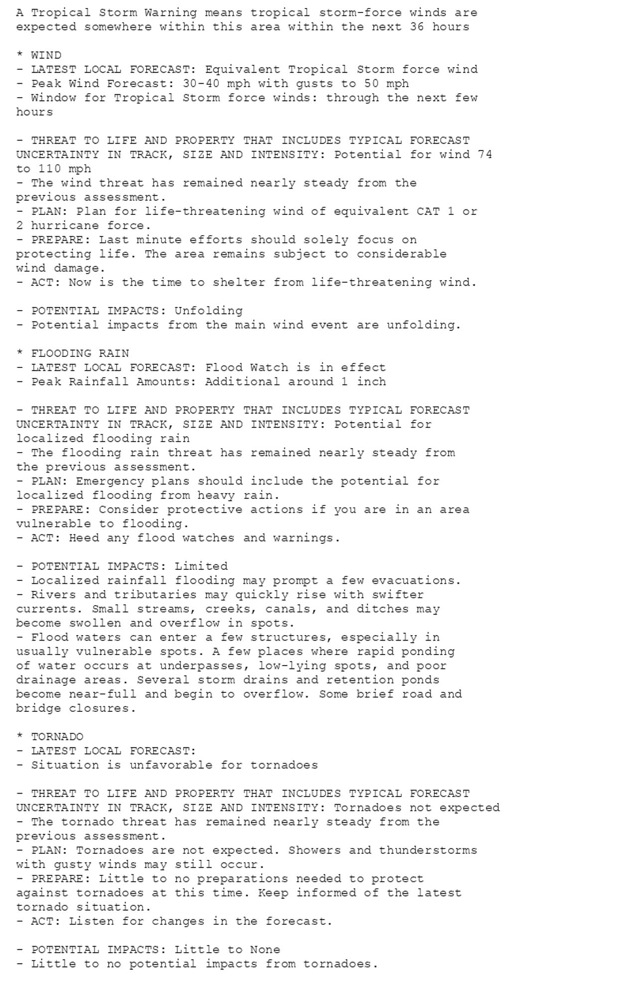 A Tropical Storm Warning means tropical storm-force winds are
expected somewhere within this area within the next 36 hours

* WIND
- LATEST LOCAL FORECAST: Equivalent Tropical Storm force wind
- Peak Wind Forecast: 30-40 mph with gusts to 50 mph
- Window for Tropical Storm force winds: through the next few
hours

- THREAT TO LIFE AND PROPERTY THAT INCLUDES TYPICAL FORECAST
UNCERTAINTY IN TRACK, SIZE AND INTENSITY: Potential for wind 74
to 110 mph
- The wind threat has remained nearly steady from the
previous assessment.
- PLAN: Plan for life-threatening wind of equivalent CAT 1 or
2 hurricane force.
- PREPARE: Last minute efforts should solely focus on
protecting life. The area remains subject to considerable
wind damage.
- ACT: Now is the time to shelter from life-threatening wind.

- POTENTIAL IMPACTS: Unfolding
- Potential impacts from the main wind event are unfolding.

* FLOODING RAIN
- LATEST LOCAL FORECAST: Flood Watch is in effect
- Peak Rainfall Amounts: Additional around 1 inch

- THREAT TO LIFE AND PROPERTY THAT INCLUDES TYPICAL FORECAST
UNCERTAINTY IN TRACK, SIZE AND INTENSITY: Potential for
localized flooding rain
- The flooding rain threat has remained nearly steady from
the previous assessment.
- PLAN: Emergency plans should include the potential for
localized flooding from heavy rain.
- PREPARE: Consider protective actions if you are in an area
vulnerable to flooding.
- ACT: Heed any flood watches and warnings.

- POTENTIAL IMPACTS: Limited
- Localized rainfall flooding may prompt a few evacuations.
- Rivers and tributaries may quickly rise with swifter
currents. Small streams, creeks, canals, and ditches may
become swollen and overflow in spots.
- Flood waters can enter a few structures, especially in
usually vulnerable spots. A few places where rapid ponding
of water occurs at underpasses, low-lying spots, and poor
drainage areas. Several storm drains and retention ponds
become near-full and begin to overflow. Some brief road and
bridge closures.

* TORNADO
- LATEST LOCAL FORECAST:
- Situation is unfavorable for tornadoes

- THREAT TO LIFE AND PROPERTY THAT INCLUDES TYPICAL FORECAST
UNCERTAINTY IN TRACK, SIZE AND INTENSITY: Tornadoes not expected
- The tornado threat has remained nearly steady from the
previous assessment.
- PLAN: Tornadoes are not expected. Showers and thunderstorms
with gusty winds may still occur.
- PREPARE: Little to no preparations needed to protect
against tornadoes at this time. Keep informed of the latest
tornado situation.
- ACT: Listen for changes in the forecast.

- POTENTIAL IMPACTS: Little to None
- Little to no potential impacts from tornadoes.