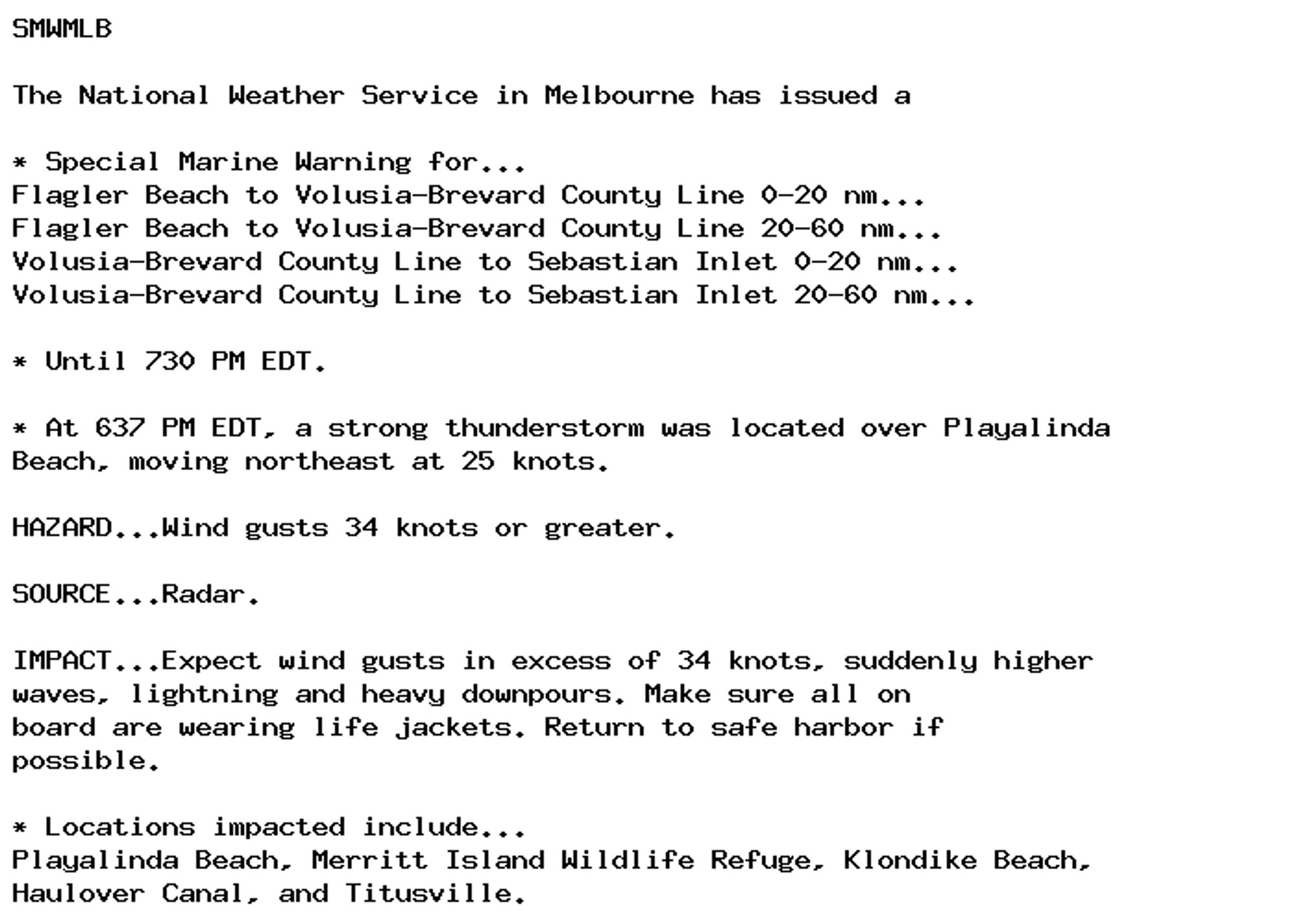 SMWMLB

The National Weather Service in Melbourne has issued a

* Special Marine Warning for...
Flagler Beach to Volusia-Brevard County Line 0-20 nm...
Flagler Beach to Volusia-Brevard County Line 20-60 nm...
Volusia-Brevard County Line to Sebastian Inlet 0-20 nm...
Volusia-Brevard County Line to Sebastian Inlet 20-60 nm...

* Until 730 PM EDT.

* At 637 PM EDT, a strong thunderstorm was located over Playalinda
Beach, moving northeast at 25 knots.

HAZARD...Wind gusts 34 knots or greater.

SOURCE...Radar.

IMPACT...Expect wind gusts in excess of 34 knots, suddenly higher
waves, lightning and heavy downpours. Make sure all on
board are wearing life jackets. Return to safe harbor if
possible.

* Locations impacted include...
Playalinda Beach, Merritt Island Wildlife Refuge, Klondike Beach,
Haulover Canal, and Titusville.