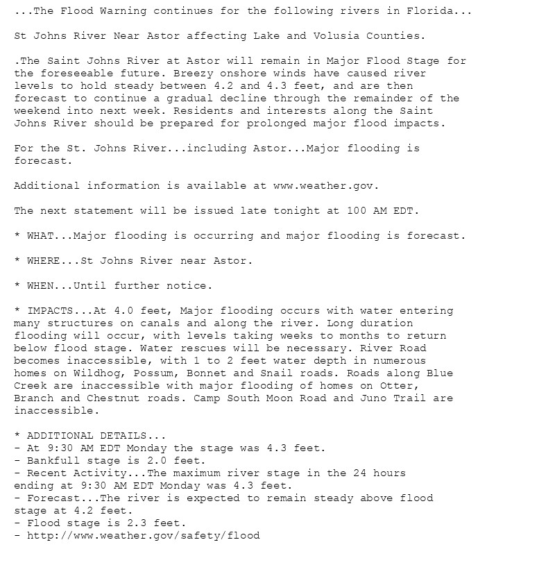 ...The Flood Warning continues for the following rivers in Florida...

St Johns River Near Astor affecting Lake and Volusia Counties.

.The Saint Johns River at Astor will remain in Major Flood Stage for
the foreseeable future. Breezy onshore winds have caused river
levels to hold steady between 4.2 and 4.3 feet, and are then
forecast to continue a gradual decline through the remainder of the
weekend into next week. Residents and interests along the Saint
Johns River should be prepared for prolonged major flood impacts.

For the St. Johns River...including Astor...Major flooding is
forecast.

Additional information is available at www.weather.gov.

The next statement will be issued late tonight at 100 AM EDT.

* WHAT...Major flooding is occurring and major flooding is forecast.

* WHERE...St Johns River near Astor.

* WHEN...Until further notice.

* IMPACTS...At 4.0 feet, Major flooding occurs with water entering
many structures on canals and along the river. Long duration
flooding will occur, with levels taking weeks to months to return
below flood stage. Water rescues will be necessary. River Road
becomes inaccessible, with 1 to 2 feet water depth in numerous
homes on Wildhog, Possum, Bonnet and Snail roads. Roads along Blue
Creek are inaccessible with major flooding of homes on Otter,
Branch and Chestnut roads. Camp South Moon Road and Juno Trail are
inaccessible.

* ADDITIONAL DETAILS...
- At 9:30 AM EDT Monday the stage was 4.3 feet.
- Bankfull stage is 2.0 feet.
- Recent Activity...The maximum river stage in the 24 hours
ending at 9:30 AM EDT Monday was 4.3 feet.
- Forecast...The river is expected to remain steady above flood
stage at 4.2 feet.
- Flood stage is 2.3 feet.
- http://www.weather.gov/safety/flood