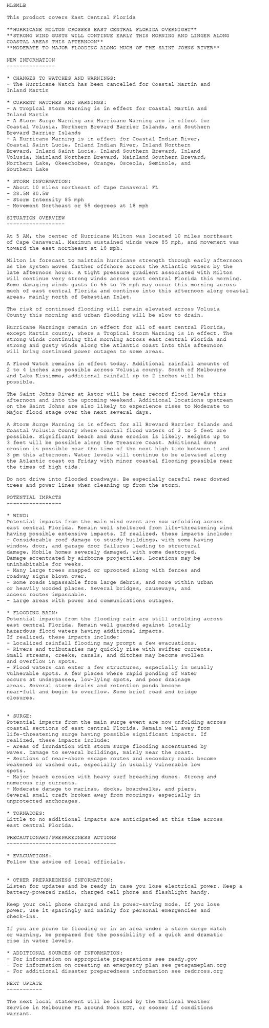 HLSMLB

This product covers East Central Florida

**HURRICANE MILTON CROSSES EAST CENTRAL FLORIDA OVERNIGHT**
**STRONG WIND GUSTS WILL CONTINUE EARLY THIS MORNING AND LINGER ALONG
COASTAL AREAS THIS AFTERNOON**
**MODERATE TO MAJOR FLOODING ALONG MUCH OF THE SAINT JOHNS RIVER**

NEW INFORMATION
---------------

* CHANGES TO WATCHES AND WARNINGS:
- The Hurricane Watch has been cancelled for Coastal Martin and
Inland Martin

* CURRENT WATCHES AND WARNINGS:
- A Tropical Storm Warning is in effect for Coastal Martin and
Inland Martin
- A Storm Surge Warning and Hurricane Warning are in effect for
Coastal Volusia, Northern Brevard Barrier Islands, and Southern
Brevard Barrier Islands
- A Hurricane Warning is in effect for Coastal Indian River,
Coastal Saint Lucie, Inland Indian River, Inland Northern
Brevard, Inland Saint Lucie, Inland Southern Brevard, Inland
Volusia, Mainland Northern Brevard, Mainland Southern Brevard,
Northern Lake, Okeechobee, Orange, Osceola, Seminole, and
Southern Lake

* STORM INFORMATION:
- About 10 miles northeast of Cape Canaveral FL
- 28.5N 80.5W
- Storm Intensity 85 mph
- Movement Northeast or 55 degrees at 18 mph

SITUATION OVERVIEW
------------------

At 5 AM, the center of Hurricane Milton was located 10 miles northeast
of Cape Canaveral. Maximum sustained winds were 85 mph, and movement was
toward the east northeast at 18 mph.

Milton is forecast to maintain hurricane strength through early afternoon
as the system moves farther offshore across the Atlantic waters by the
late afternoon hours. A tight pressure gradient associated with Milton
will continue very strong winds across east central Florida this morning.
Some damaging winds gusts to 65 to 75 mph may occur this morning across
much of east central Florida and continue into this afternoon along coastal
areas, mainly north of Sebastian Inlet.

The risk of continued flooding will remain elevated across Volusia
County this morning and urban flooding will be slow to drain.

Hurricane Warnings remain in effect for all of east central Florida,
except Martin county, where a Tropical Storm Warning is in effect. The
strong winds continuing this morning across east central Florida and
strong and gusty winds along the Atlantic coast into this afternoon
will bring continued power outages to some areas.

A Flood Watch remains in effect today. Additional rainfall amounts of
2 to 4 inches are possible across Volusia county. South of Melbourne
and Lake Kissimme, additional rainfall up to 2 inches will be
possible.

The Saint Johns River at Astor will be near record flood levels this
afternoon and into the upcoming weekend. Additional locations upstream
on the Saint Johns are also likely to experience rises to Moderate to
Major flood stage over the next several days.

A Storm Surge Warning is in effect for all Brevard Barrier Islands and
Coastal Volusia County where coastal flood waters of 3 to 5 feet are
possible. Significant beach and dune erosion is likely. Heights up to
3 feet will be possible along the Treasure Coast. Additional dune
erosion is possible near the time of the next high tide between 1 and
3 pm this afternoon. Water levels will continue to be elevated along
the Atlantic coast on Friday with minor coastal flooding possible near
the times of high tide.

Do not drive into flooded roadways. Be especially careful near downed
trees and power lines when cleaning up from the storm.

POTENTIAL IMPACTS
-----------------

* WIND:
Potential impacts from the main wind event are now unfolding across
east central Florida. Remain well sheltered from life-threatening wind
having possible extensive impacts. If realized, these impacts include:
- Considerable roof damage to sturdy buildings, with some having
window, door, and garage door failures leading to structural
damage. Mobile homes severely damaged, with some destroyed.
Damage accentuated by airborne projectiles. Locations may be
uninhabitable for weeks.
- Many large trees snapped or uprooted along with fences and
roadway signs blown over.
- Some roads impassable from large debris, and more within urban
or heavily wooded places. Several bridges, causeways, and
access routes impassable.
- Large areas with power and communications outages.

* FLOODING RAIN:
Potential impacts from the flooding rain are still unfolding across
east central Florida. Remain well guarded against locally
hazardous flood waters having additional impacts.
If realized, these impacts include:
- Localized rainfall flooding may prompt a few evacuations.
- Rivers and tributaries may quickly rise with swifter currents.
Small streams, creeks, canals, and ditches may become swollen
and overflow in spots.
- Flood waters can enter a few structures, especially in usually
vulnerable spots. A few places where rapid ponding of water
occurs at underpasses, low-lying spots, and poor drainage
areas. Several storm drains and retention ponds become
near-full and begin to overflow. Some brief road and bridge
closures.


* SURGE:
Potential impacts from the main surge event are now unfolding across
coastal sections of east central Florida. Remain well away from
life-threatening surge having possible significant impacts. If
realized, these impacts include:
- Areas of inundation with storm surge flooding accentuated by
waves. Damage to several buildings, mainly near the coast.
- Sections of near-shore escape routes and secondary roads become
weakened or washed out, especially in usually vulnerable low
spots.
- Major beach erosion with heavy surf breaching dunes. Strong and
numerous rip currents.
- Moderate damage to marinas, docks, boardwalks, and piers.
Several small craft broken away from moorings, especially in
unprotected anchorages.

* TORNADOES:
Little to no additional impacts are anticipated at this time across
east central Florida.

PRECAUTIONARY/PREPAREDNESS ACTIONS
----------------------------------

* EVACUATIONS:
Follow the advice of local officials.


* OTHER PREPAREDNESS INFORMATION:
Listen for updates and be ready in case you lose electrical power. Keep a
battery-powered radio, charged cell phone and flashlight handy.

Keep your cell phone charged and in power-saving mode. If you lose
power, use it sparingly and mainly for personal emergencies and
check-ins.

If you are prone to flooding or in an area under a storm surge watch
or warning, be prepared for the possibility of a quick and dramatic
rise in water levels.

* ADDITIONAL SOURCES OF INFORMATION:
- For information on appropriate preparations see ready.gov
- For information on creating an emergency plan see getagameplan.org
- For additional disaster preparedness information see redcross.org

NEXT UPDATE
-----------

The next local statement will be issued by the National Weather
Service in Melbourne FL around Noon EDT, or sooner if conditions
warrant.