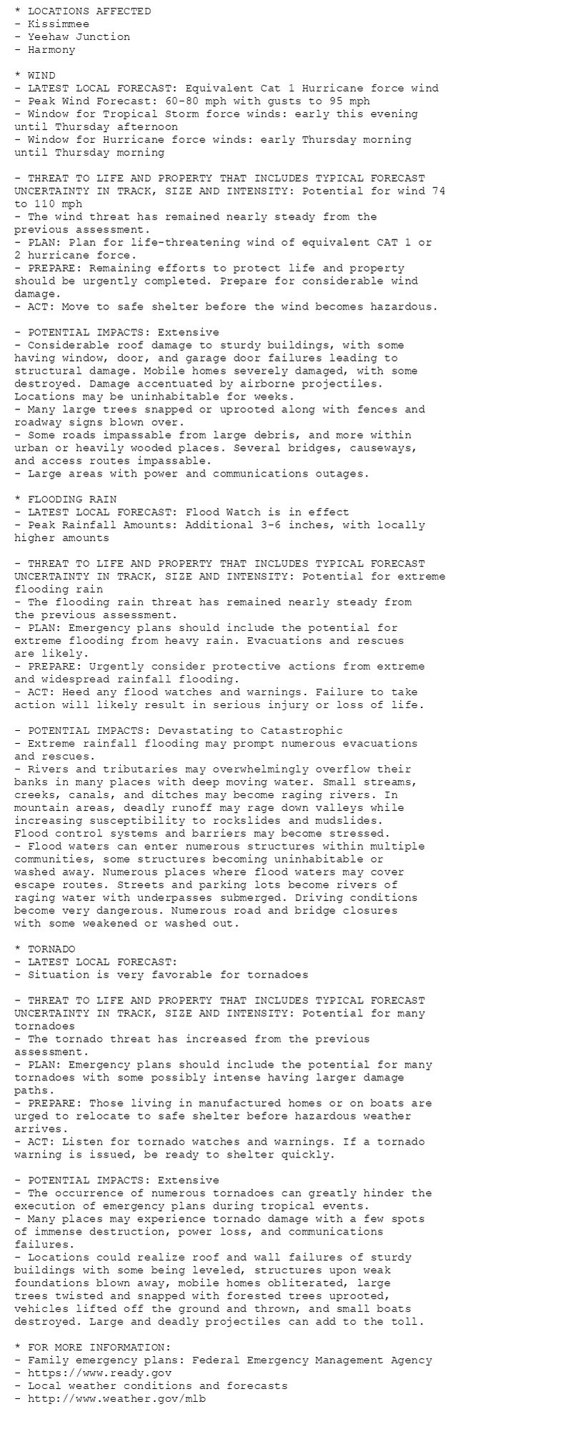 * LOCATIONS AFFECTED
- Kissimmee
- Yeehaw Junction
- Harmony

* WIND
- LATEST LOCAL FORECAST: Equivalent Cat 1 Hurricane force wind
- Peak Wind Forecast: 60-80 mph with gusts to 95 mph
- Window for Tropical Storm force winds: early this evening
until Thursday afternoon
- Window for Hurricane force winds: early Thursday morning
until Thursday morning

- THREAT TO LIFE AND PROPERTY THAT INCLUDES TYPICAL FORECAST
UNCERTAINTY IN TRACK, SIZE AND INTENSITY: Potential for wind 74
to 110 mph
- The wind threat has remained nearly steady from the
previous assessment.
- PLAN: Plan for life-threatening wind of equivalent CAT 1 or
2 hurricane force.
- PREPARE: Remaining efforts to protect life and property
should be urgently completed. Prepare for considerable wind
damage.
- ACT: Move to safe shelter before the wind becomes hazardous.

- POTENTIAL IMPACTS: Extensive
- Considerable roof damage to sturdy buildings, with some
having window, door, and garage door failures leading to
structural damage. Mobile homes severely damaged, with some
destroyed. Damage accentuated by airborne projectiles.
Locations may be uninhabitable for weeks.
- Many large trees snapped or uprooted along with fences and
roadway signs blown over.
- Some roads impassable from large debris, and more within
urban or heavily wooded places. Several bridges, causeways,
and access routes impassable.
- Large areas with power and communications outages.

* FLOODING RAIN
- LATEST LOCAL FORECAST: Flood Watch is in effect
- Peak Rainfall Amounts: Additional 3-6 inches, with locally
higher amounts

- THREAT TO LIFE AND PROPERTY THAT INCLUDES TYPICAL FORECAST
UNCERTAINTY IN TRACK, SIZE AND INTENSITY: Potential for extreme
flooding rain
- The flooding rain threat has remained nearly steady from
the previous assessment.
- PLAN: Emergency plans should include the potential for
extreme flooding from heavy rain. Evacuations and rescues
are likely.
- PREPARE: Urgently consider protective actions from extreme
and widespread rainfall flooding.
- ACT: Heed any flood watches and warnings. Failure to take
action will likely result in serious injury or loss of life.

- POTENTIAL IMPACTS: Devastating to Catastrophic
- Extreme rainfall flooding may prompt numerous evacuations
and rescues.
- Rivers and tributaries may overwhelmingly overflow their
banks in many places with deep moving water. Small streams,
creeks, canals, and ditches may become raging rivers. In
mountain areas, deadly runoff may rage down valleys while
increasing susceptibility to rockslides and mudslides.
Flood control systems and barriers may become stressed.
- Flood waters can enter numerous structures within multiple
communities, some structures becoming uninhabitable or
washed away. Numerous places where flood waters may cover
escape routes. Streets and parking lots become rivers of
raging water with underpasses submerged. Driving conditions
become very dangerous. Numerous road and bridge closures
with some weakened or washed out.

* TORNADO
- LATEST LOCAL FORECAST:
- Situation is very favorable for tornadoes

- THREAT TO LIFE AND PROPERTY THAT INCLUDES TYPICAL FORECAST
UNCERTAINTY IN TRACK, SIZE AND INTENSITY: Potential for many
tornadoes
- The tornado threat has increased from the previous
assessment.
- PLAN: Emergency plans should include the potential for many
tornadoes with some possibly intense having larger damage
paths.
- PREPARE: Those living in manufactured homes or on boats are
urged to relocate to safe shelter before hazardous weather
arrives.
- ACT: Listen for tornado watches and warnings. If a tornado
warning is issued, be ready to shelter quickly.

- POTENTIAL IMPACTS: Extensive
- The occurrence of numerous tornadoes can greatly hinder the
execution of emergency plans during tropical events.
- Many places may experience tornado damage with a few spots
of immense destruction, power loss, and communications
failures.
- Locations could realize roof and wall failures of sturdy
buildings with some being leveled, structures upon weak
foundations blown away, mobile homes obliterated, large
trees twisted and snapped with forested trees uprooted,
vehicles lifted off the ground and thrown, and small boats
destroyed. Large and deadly projectiles can add to the toll.

* FOR MORE INFORMATION:
- Family emergency plans: Federal Emergency Management Agency
- https://www.ready.gov
- Local weather conditions and forecasts
- http://www.weather.gov/mlb