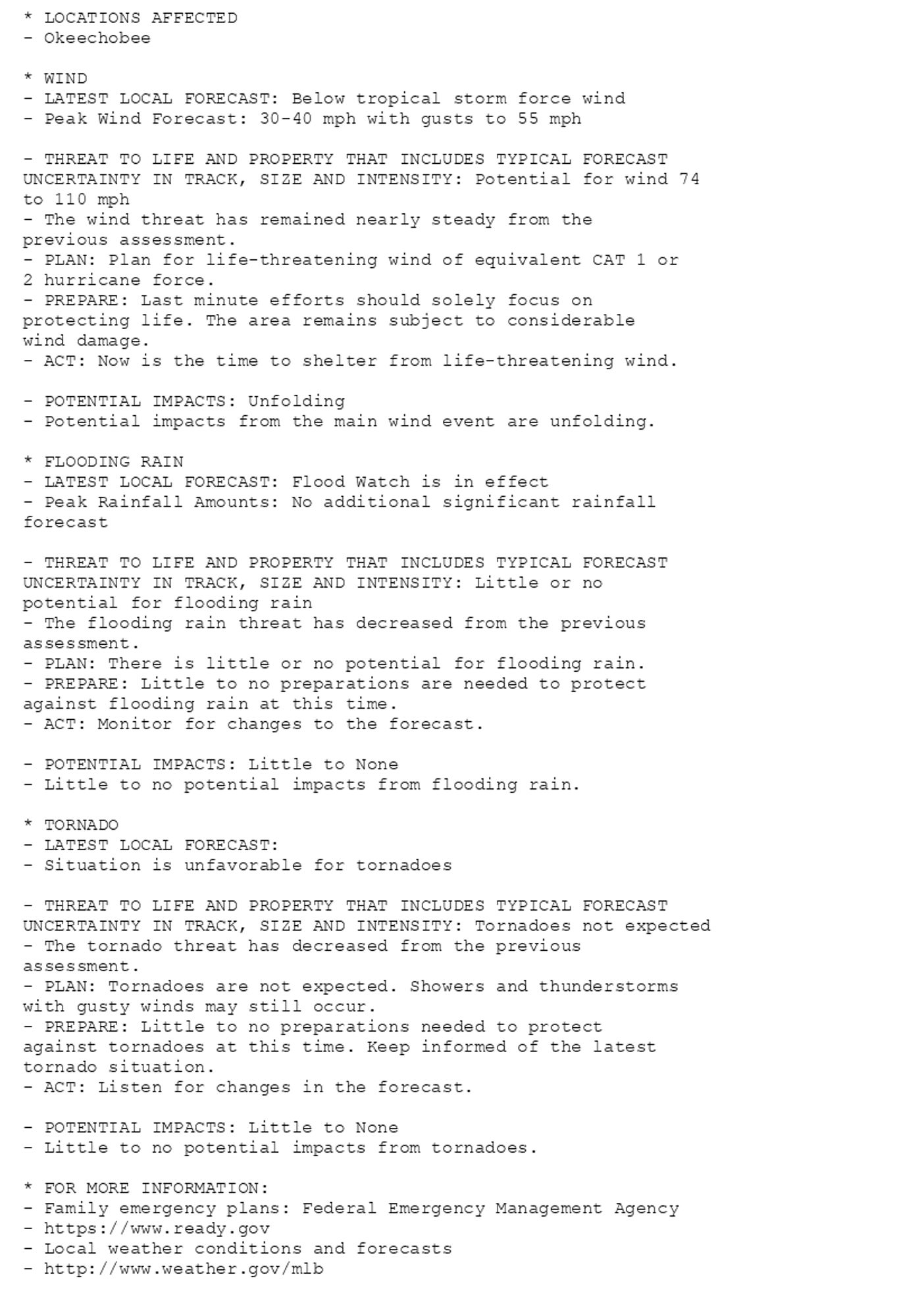 * LOCATIONS AFFECTED
- Okeechobee

* WIND
- LATEST LOCAL FORECAST: Below tropical storm force wind
- Peak Wind Forecast: 30-40 mph with gusts to 55 mph

- THREAT TO LIFE AND PROPERTY THAT INCLUDES TYPICAL FORECAST
UNCERTAINTY IN TRACK, SIZE AND INTENSITY: Potential for wind 74
to 110 mph
- The wind threat has remained nearly steady from the
previous assessment.
- PLAN: Plan for life-threatening wind of equivalent CAT 1 or
2 hurricane force.
- PREPARE: Last minute efforts should solely focus on
protecting life. The area remains subject to considerable
wind damage.
- ACT: Now is the time to shelter from life-threatening wind.

- POTENTIAL IMPACTS: Unfolding
- Potential impacts from the main wind event are unfolding.

* FLOODING RAIN
- LATEST LOCAL FORECAST: Flood Watch is in effect
- Peak Rainfall Amounts: No additional significant rainfall
forecast

- THREAT TO LIFE AND PROPERTY THAT INCLUDES TYPICAL FORECAST
UNCERTAINTY IN TRACK, SIZE AND INTENSITY: Little or no
potential for flooding rain
- The flooding rain threat has decreased from the previous
assessment.
- PLAN: There is little or no potential for flooding rain.
- PREPARE: Little to no preparations are needed to protect
against flooding rain at this time.
- ACT: Monitor for changes to the forecast.

- POTENTIAL IMPACTS: Little to None
- Little to no potential impacts from flooding rain.

* TORNADO
- LATEST LOCAL FORECAST:
- Situation is unfavorable for tornadoes

- THREAT TO LIFE AND PROPERTY THAT INCLUDES TYPICAL FORECAST
UNCERTAINTY IN TRACK, SIZE AND INTENSITY: Tornadoes not expected
- The tornado threat has decreased from the previous
assessment.
- PLAN: Tornadoes are not expected. Showers and thunderstorms
with gusty winds may still occur.
- PREPARE: Little to no preparations needed to protect
against tornadoes at this time. Keep informed of the latest
tornado situation.
- ACT: Listen for changes in the forecast.

- POTENTIAL IMPACTS: Little to None
- Little to no potential impacts from tornadoes.

* FOR MORE INFORMATION:
- Family emergency plans: Federal Emergency Management Agency
- https://www.ready.gov
- Local weather conditions and forecasts
- http://www.weather.gov/mlb