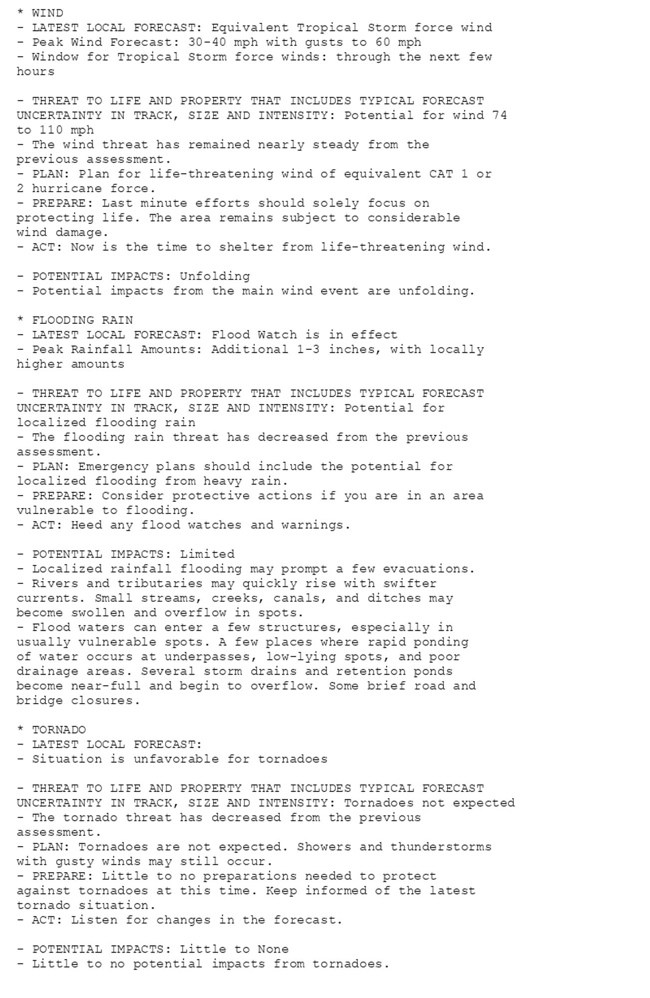 * WIND
- LATEST LOCAL FORECAST: Equivalent Tropical Storm force wind
- Peak Wind Forecast: 30-40 mph with gusts to 60 mph
- Window for Tropical Storm force winds: through the next few
hours

- THREAT TO LIFE AND PROPERTY THAT INCLUDES TYPICAL FORECAST
UNCERTAINTY IN TRACK, SIZE AND INTENSITY: Potential for wind 74
to 110 mph
- The wind threat has remained nearly steady from the
previous assessment.
- PLAN: Plan for life-threatening wind of equivalent CAT 1 or
2 hurricane force.
- PREPARE: Last minute efforts should solely focus on
protecting life. The area remains subject to considerable
wind damage.
- ACT: Now is the time to shelter from life-threatening wind.

- POTENTIAL IMPACTS: Unfolding
- Potential impacts from the main wind event are unfolding.

* FLOODING RAIN
- LATEST LOCAL FORECAST: Flood Watch is in effect
- Peak Rainfall Amounts: Additional 1-3 inches, with locally
higher amounts

- THREAT TO LIFE AND PROPERTY THAT INCLUDES TYPICAL FORECAST
UNCERTAINTY IN TRACK, SIZE AND INTENSITY: Potential for
localized flooding rain
- The flooding rain threat has decreased from the previous
assessment.
- PLAN: Emergency plans should include the potential for
localized flooding from heavy rain.
- PREPARE: Consider protective actions if you are in an area
vulnerable to flooding.
- ACT: Heed any flood watches and warnings.

- POTENTIAL IMPACTS: Limited
- Localized rainfall flooding may prompt a few evacuations.
- Rivers and tributaries may quickly rise with swifter
currents. Small streams, creeks, canals, and ditches may
become swollen and overflow in spots.
- Flood waters can enter a few structures, especially in
usually vulnerable spots. A few places where rapid ponding
of water occurs at underpasses, low-lying spots, and poor
drainage areas. Several storm drains and retention ponds
become near-full and begin to overflow. Some brief road and
bridge closures.

* TORNADO
- LATEST LOCAL FORECAST:
- Situation is unfavorable for tornadoes

- THREAT TO LIFE AND PROPERTY THAT INCLUDES TYPICAL FORECAST
UNCERTAINTY IN TRACK, SIZE AND INTENSITY: Tornadoes not expected
- The tornado threat has decreased from the previous
assessment.
- PLAN: Tornadoes are not expected. Showers and thunderstorms
with gusty winds may still occur.
- PREPARE: Little to no preparations needed to protect
against tornadoes at this time. Keep informed of the latest
tornado situation.
- ACT: Listen for changes in the forecast.

- POTENTIAL IMPACTS: Little to None
- Little to no potential impacts from tornadoes.