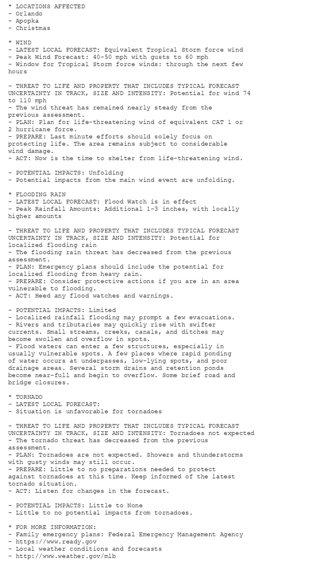 * LOCATIONS AFFECTED
- Orlando
- Apopka
- Christmas

* WIND
- LATEST LOCAL FORECAST: Equivalent Tropical Storm force wind
- Peak Wind Forecast: 40-50 mph with gusts to 60 mph
- Window for Tropical Storm force winds: through the next few
hours

- THREAT TO LIFE AND PROPERTY THAT INCLUDES TYPICAL FORECAST
UNCERTAINTY IN TRACK, SIZE AND INTENSITY: Potential for wind 74
to 110 mph
- The wind threat has remained nearly steady from the
previous assessment.
- PLAN: Plan for life-threatening wind of equivalent CAT 1 or
2 hurricane force.
- PREPARE: Last minute efforts should solely focus on
protecting life. The area remains subject to considerable
wind damage.
- ACT: Now is the time to shelter from life-threatening wind.

- POTENTIAL IMPACTS: Unfolding
- Potential impacts from the main wind event are unfolding.

* FLOODING RAIN
- LATEST LOCAL FORECAST: Flood Watch is in effect
- Peak Rainfall Amounts: Additional 1-3 inches, with locally
higher amounts

- THREAT TO LIFE AND PROPERTY THAT INCLUDES TYPICAL FORECAST
UNCERTAINTY IN TRACK, SIZE AND INTENSITY: Potential for
localized flooding rain
- The flooding rain threat has decreased from the previous
assessment.
- PLAN: Emergency plans should include the potential for
localized flooding from heavy rain.
- PREPARE: Consider protective actions if you are in an area
vulnerable to flooding.
- ACT: Heed any flood watches and warnings.

- POTENTIAL IMPACTS: Limited
- Localized rainfall flooding may prompt a few evacuations.
- Rivers and tributaries may quickly rise with swifter
currents. Small streams, creeks, canals, and ditches may
become swollen and overflow in spots.
- Flood waters can enter a few structures, especially in
usually vulnerable spots. A few places where rapid ponding
of water occurs at underpasses, low-lying spots, and poor
drainage areas. Several storm drains and retention ponds
become near-full and begin to overflow. Some brief road and
bridge closures.

* TORNADO
- LATEST LOCAL FORECAST:
- Situation is unfavorable for tornadoes

- THREAT TO LIFE AND PROPERTY THAT INCLUDES TYPICAL FORECAST
UNCERTAINTY IN TRACK, SIZE AND INTENSITY: Tornadoes not expected
- The tornado threat has decreased from the previous
assessment.
- PLAN: Tornadoes are not expected. Showers and thunderstorms
with gusty winds may still occur.
- PREPARE: Little to no preparations needed to protect
against tornadoes at this time. Keep informed of the latest
tornado situation.
- ACT: Listen for changes in the forecast.

- POTENTIAL IMPACTS: Little to None
- Little to no potential impacts from tornadoes.

* FOR MORE INFORMATION:
- Family emergency plans: Federal Emergency Management Agency
- https://www.ready.gov
- Local weather conditions and forecasts
- http://www.weather.gov/mlb