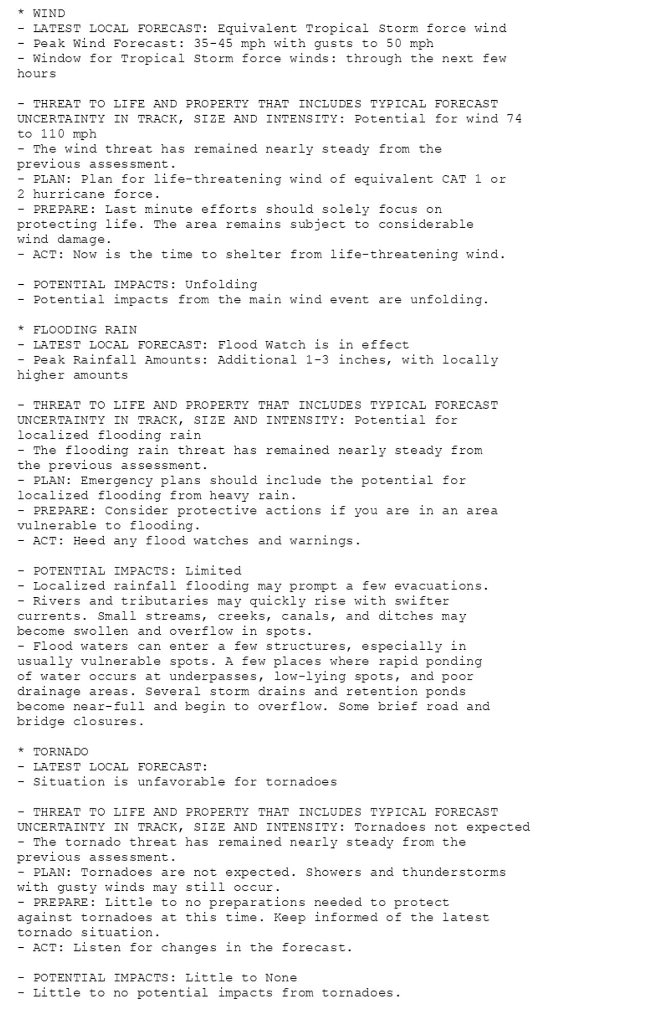 * WIND
- LATEST LOCAL FORECAST: Equivalent Tropical Storm force wind
- Peak Wind Forecast: 35-45 mph with gusts to 50 mph
- Window for Tropical Storm force winds: through the next few
hours

- THREAT TO LIFE AND PROPERTY THAT INCLUDES TYPICAL FORECAST
UNCERTAINTY IN TRACK, SIZE AND INTENSITY: Potential for wind 74
to 110 mph
- The wind threat has remained nearly steady from the
previous assessment.
- PLAN: Plan for life-threatening wind of equivalent CAT 1 or
2 hurricane force.
- PREPARE: Last minute efforts should solely focus on
protecting life. The area remains subject to considerable
wind damage.
- ACT: Now is the time to shelter from life-threatening wind.

- POTENTIAL IMPACTS: Unfolding
- Potential impacts from the main wind event are unfolding.

* FLOODING RAIN
- LATEST LOCAL FORECAST: Flood Watch is in effect
- Peak Rainfall Amounts: Additional 1-3 inches, with locally
higher amounts

- THREAT TO LIFE AND PROPERTY THAT INCLUDES TYPICAL FORECAST
UNCERTAINTY IN TRACK, SIZE AND INTENSITY: Potential for
localized flooding rain
- The flooding rain threat has remained nearly steady from
the previous assessment.
- PLAN: Emergency plans should include the potential for
localized flooding from heavy rain.
- PREPARE: Consider protective actions if you are in an area
vulnerable to flooding.
- ACT: Heed any flood watches and warnings.

- POTENTIAL IMPACTS: Limited
- Localized rainfall flooding may prompt a few evacuations.
- Rivers and tributaries may quickly rise with swifter
currents. Small streams, creeks, canals, and ditches may
become swollen and overflow in spots.
- Flood waters can enter a few structures, especially in
usually vulnerable spots. A few places where rapid ponding
of water occurs at underpasses, low-lying spots, and poor
drainage areas. Several storm drains and retention ponds
become near-full and begin to overflow. Some brief road and
bridge closures.

* TORNADO
- LATEST LOCAL FORECAST:
- Situation is unfavorable for tornadoes

- THREAT TO LIFE AND PROPERTY THAT INCLUDES TYPICAL FORECAST
UNCERTAINTY IN TRACK, SIZE AND INTENSITY: Tornadoes not expected
- The tornado threat has remained nearly steady from the
previous assessment.
- PLAN: Tornadoes are not expected. Showers and thunderstorms
with gusty winds may still occur.
- PREPARE: Little to no preparations needed to protect
against tornadoes at this time. Keep informed of the latest
tornado situation.
- ACT: Listen for changes in the forecast.

- POTENTIAL IMPACTS: Little to None
- Little to no potential impacts from tornadoes.