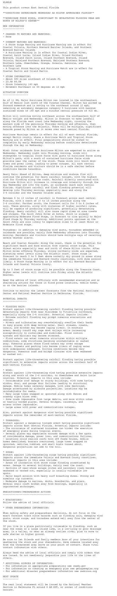 HLSMLB

This product covers East Central Florida

**CONDITIONS DETERIORATE WEDNESDAY AS MILTON APPROACHES FLORIDA**

**HURRICANE FORCE WINDS, SIGNIFICANT TO DEVASTATING FLOODING NEAR AND
NORTH OF MILTON'S CENTER**

NEW INFORMATION
---------------

* CHANGES TO WATCHES AND WARNINGS:
- None

* CURRENT WATCHES AND WARNINGS:
- A Storm Surge Warning and Hurricane Warning are in effect for
Coastal Volusia, Northern Brevard Barrier Islands, and Southern
Brevard Barrier Islands
- A Hurricane Warning is in effect for Coastal Indian River,
Coastal Saint Lucie, Inland Indian River, Inland Northern
Brevard, Inland Saint Lucie, Inland Southern Brevard, Inland
Volusia, Mainland Northern Brevard, Mainland Southern Brevard,
Northern Lake, Okeechobee, Orange, Osceola, Seminole, and
Southern Lake
- A Tropical Storm Warning and Hurricane Watch are in effect for
Coastal Martin and Inland Martin

* STORM INFORMATION:
- About 480 miles southwest of Orlando FL
- 23.4N 86.5W
- Storm Intensity 160 mph
- Movement Northeast or 55 degrees at 12 mph

SITUATION OVERVIEW
------------------

As of 11 PM, Major Hurricane Milton was located in the southeastern
Gulf of Mexico just north of the Yucatan Channel. Milton has picked up
forward momentum and is moving to the northeast around 12 mph,
remaining an extremely dangerous category 5 hurricane with maximum
sustained winds of 160 mph and a minimum central pressure of 915 mb.

Milton will continue moving northeast across the southeastern Gulf of
Mexico tonight and Wednesday. Milton is forecast to make landfall
along the Florida west coast late Wednesday night, crossing the
eastern side of the peninsula Thursday morning and afternoon, then
moving offshore into the Atlantic. There will be multiple, significant
hazards posed by Milton as it moves over east central Florida.

Hurricane Warnings remain in effect for all of east central Florida,
except Martin county, where a Hurricane Watch and Tropical Storm
Warning are in effect. Final preparations should be rushed to
completion by early Wednesday morning before conditions deteriorate
through the day on Wednesday.

Wind: Outer rainbands from Hurricane Milton are expected to arrive on
Wednesday. Wednesday night into Thursday morning, winds will
strengthen to tropical storm force with gusts to hurricane force along
Milton's path, with a swath of sustained hurricane force winds
possible near the center of the storm. These winds will knock down
trees and power lines, leading to power outages. All east central
Florida residents and visitors should be in a safe shelter before
conditions become hazardous.

Heavy Rain: Ahead of Milton, deep moisture and onshore flow will
continue the potential for heavy rainfall tonight, with the highest
risk for flooding along the coast. Rainfall directly associated with
Hurricane Milton will increase in coverage and intensity through the
day Wednesday and into the night, as rainbands reach east central
Florida. Significant rainfall and flash flooding potential will
develop into Thursday morning, especially near and along the
I-4 corridor and the Greater Orlando area.

Between 6 to 12 inches of rainfall is forecast across east central
Florida, with a swath of 10 to 15 inches possible along the
I-4 corridor. Farther south, the forecast calls for 3 to 6 inches of
rain. These amounts, along with instances of higher rainfall rates,
will be capable of producing significant, potentially devastating
flooding. Heavy rainfall will also cause rapid rises on area creeks
and streams. The Saint Johns River at Astor, which is already
approaching Moderate Flood Stage, is forecast to rise quickly to Major
Flood Stage by Thursday morning. Additional points upstream on the
Saint Johns are also likely to experience rises to at least Minor or
Moderate flood stage.

Tornadoes: In addition to damaging wind gusts, tornadoes embedded in
rainbands are possible, mainly from Wednesday afternoon into Thursday
morning. Residents and visitors should have multiple ways of receiving
severe weather alerts.

Beach and Coastal Hazards: Along the coast, there is the potential for
significant beach and dune erosion from coastal storm surge. This
threat exists especially near and north of where Milton tracks. After
Milton moves offshore Thursday, strong northerly winds are expected,
elevating water levels along the Atlantic coast. Storm surge is
forecast to reach 3 to 5 feet above normally dry ground in areas along
the immediate Volusia and Brevard County coastlines, with dune erosion
likely. A Storm Surge Warning is in effect for all Brevard Barrier
Islands and Coastal Volusia County.

Up to 3 feet of storm surge will be possible along the Treasure Coast.
Higher water levels will continue into Friday along the Atlantic
beaches.

Heed the advice of local officials with recommended evacuation and or
sheltering actions for those in flood prone locations, mobile homes,
or on the barrier islands.

Continue to monitor the latest forecasts from the National Hurricane
Center and National Weather Service in Melbourne, Florida.

POTENTIAL IMPACTS
-----------------

* FLOODING RAIN:
Protect against life-threatening rainfall flooding having possible
devastating impacts from near Kissimmee to Titusville northward,
especially along the I-4 corridor. Potential impacts include:
- Extreme rainfall flooding may prompt numerous evacuations and
rescues.
- Rivers and tributaries may overwhelmingly overflow their banks
in many places with deep moving water. Small streams, creeks,
canals, and ditches may become raging rivers. In mountain
areas, deadly runoff may rage down valleys while increasing
susceptibility to rockslides and mudslides. Flood control
systems and barriers may become stressed.
- Flood waters can enter numerous structures within multiple
communities, some structures becoming uninhabitable or washed
away. Numerous places where flood waters may cover escape
routes. Streets and parking lots become rivers of raging water
with underpasses submerged. Driving conditions become very
dangerous. Numerous road and bridge closures with some weakened
or washed out.

Protect against life-threatening rainfall flooding having possible
significant to extensive impacts across across the southern half of
east-central Florida.

* WIND:
Protect against life-threatening wind having possible extensive impacts
along and south of the I-4 corridor, to Okeechobee and Saint Lucie
counties. Potential impacts in this area include:
- Considerable roof damage to sturdy buildings, with some having
window, door, and garage door failures leading to structural
damage. Mobile homes severely damaged, with some destroyed.
Damage accentuated by airborne projectiles. Locations may be
uninhabitable for weeks.
- Many large trees snapped or uprooted along with fences and
roadway signs blown over.
- Some roads impassable from large debris, and more within urban
or heavily wooded places. Several bridges, causeways, and
access routes impassable.
- Large areas with power and communications outages.

Also, protect against dangerous wind having possible significant
impacts across the remainder of east-central Florida.

* TORNADOES:
Protect against a dangerous tornado event having possible significant
impacts across East Central Florida. Potential impacts include:
- The occurrence of scattered tornadoes can hinder the execution
of emergency plans during tropical events.
- Several places may experience tornado damage with a few spots
of considerable damage, power loss, and communications failures.
- Locations could realize roofs torn off frame houses, mobile
homes demolished, boxcars overturned, large trees snapped or
uprooted, vehicles tumbled, and small boats tossed about.
Dangerous projectiles can add to the toll.

* SURGE:
Protect against life-threatening surge having possible significant
impacts across the immediate Volusia and Brevard County coastlines.
Potential impacts in this area include:
- Areas of inundation with storm surge flooding accentuated by
waves. Damage to several buildings, mainly near the coast.
- Sections of near-shore escape routes and secondary roads become
weakened or washed out, especially in usually vulnerable low
spots.
- Major beach erosion with heavy surf breaching dunes. Strong and
numerous rip currents.
- Moderate damage to marinas, docks, boardwalks, and piers.
Several small craft broken away from moorings, especially in
unprotected anchorages.

PRECAUTIONARY/PREPAREDNESS ACTIONS
----------------------------------

* EVACUATIONS:
Follow the advice of local officials.

* OTHER PREPAREDNESS INFORMATION:

When making safety and preparedness decisions, do not focus on the
exact forecast track since hazards such as flooding rain, damaging wind
gusts, storm surge, and tornadoes extend well away from the center of
the storm.

If you live in a place particularly vulnerable to flooding, such as
near the ocean or a large inland lake, in a low-lying or poor drainage
area, in a valley, or near an already swollen river, plan to move to
safe shelter on higher ground.

Be sure to let friends and family members know of your intentions for
weathering the storm and your whereabouts. Have someone located away
from the threatened area serve as your point of contact. Share vital
contact information with others.

Always heed the advice of local officials and comply with orders that
are issued. Do not needlessly jeopardize your life or the lives of
others.

* ADDITIONAL SOURCES OF INFORMATION:
- For information on appropriate preparations see ready.gov
- For information on creating an emergency plan see getagameplan.org
- For additional disaster preparedness information see redcross.org

NEXT UPDATE
-----------

The next local statement will be issued by the National Weather
Service in Melbourne FL around 6 AM EDT, or sooner if conditions
warrant.