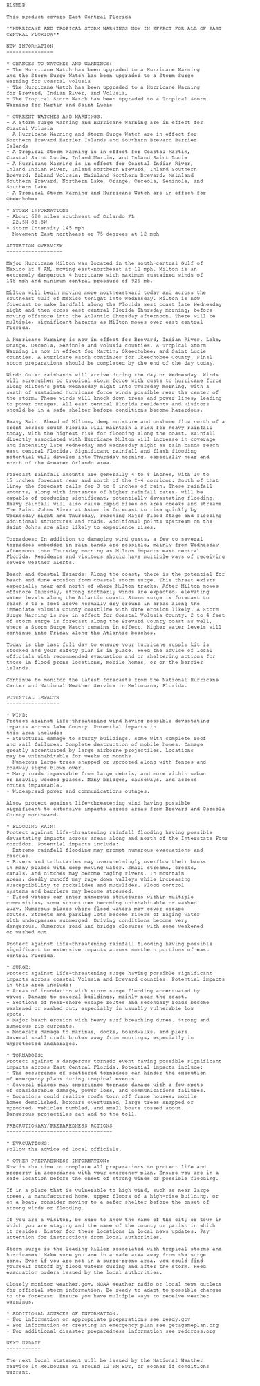 HLSMLB

This product covers East Central Florida

**HURRICANE AND TROPICAL STORM WARNINGS NOW IN EFFECT FOR ALL OF EAST
CENTRAL FLORIDA**

NEW INFORMATION
---------------

* CHANGES TO WATCHES AND WARNINGS:
- The Hurricane Watch has been upgraded to a Hurricane Warning
and the Storm Surge Watch has been upgraded to a Storm Surge
Warning for Coastal Volusia
- The Hurricane Watch has been upgraded to a Hurricane Warning
for Brevard, Indian River, and Volusia,
- The Tropical Storm Watch has been upgraded to a Tropical Storm
Warning for Martin and Saint Lucie

* CURRENT WATCHES AND WARNINGS:
- A Storm Surge Warning and Hurricane Warning are in effect for
Coastal Volusia
- A Hurricane Warning and Storm Surge Watch are in effect for
Northern Brevard Barrier Islands and Southern Brevard Barrier
Islands
- A Tropical Storm Warning is in effect for Coastal Martin,
Coastal Saint Lucie, Inland Martin, and Inland Saint Lucie
- A Hurricane Warning is in effect for Coastal Indian River,
Inland Indian River, Inland Northern Brevard, Inland Southern
Brevard, Inland Volusia, Mainland Northern Brevard, Mainland
Southern Brevard, Northern Lake, Orange, Osceola, Seminole, and
Southern Lake
- A Tropical Storm Warning and Hurricane Watch are in effect for
Okeechobee

* STORM INFORMATION:
- About 620 miles southwest of Orlando FL
- 22.5N 88.8W
- Storm Intensity 145 mph
- Movement East-northeast or 75 degrees at 12 mph

SITUATION OVERVIEW
------------------

Major Hurricane Milton was located in the south-central Gulf of
Mexico at 8 AM, moving east-northeast at 12 mph. Milton is an
extremely dangerous 4 hurricane with maximum sustained winds of
145 mph and minimum central pressure of 929 mb.

Milton will begin moving more northeastward today and across the
southeast Gulf of Mexico tonight into Wednesday. Milton is now
forecast to make landfall along the Florida west coast late Wednesday
night and then cross east central Florida Thursday morning, before
moving offshore into the Atlantic Thursday afternoon. There will be
multiple, significant hazards as Milton moves over east central
Florida.

A Hurricane Warning is now in effect for Brevard, Indian River, Lake,
Orange, Osceola, Seminole and Volusia counties. A Tropical Storm
Warning is now in effect for Martin, Okeechobee, and Saint Lucie
counties. A Hurricane Watch continues for Okeechobee County. Final
storm preparations should be completed by the end of the day today.

Wind: Outer rainbands will arrive during the day on Wednesday. Winds
will strengthen to tropical storm force with gusts to hurricane force
along Milton's path Wednesday night into Thursday morning, with a
swath of sustained hurricane force winds possible near the center of
the storm. These winds will knock down trees and power lines, leading
to power outages. All east central Florida residents and visitors
should be in a safe shelter before conditions become hazardous.

Heavy Rain: Ahead of Milton, deep moisture and onshore flow north of a
front across south Florida will maintain a risk for heavy rainfall
today, with the highest risk for flooding along the coast. Rainfall
directly associated with Hurricane Milton will increase in coverage
and intensity late Wednesday and Wednesday night as rain bands reach
east central Florida. Significant rainfall and flash flooding
potential will develop into Thursday morning, especially near and
north of the Greater Orlando area.

Forecast rainfall amounts are generally 4 to 8 inches, with 10 to
15 inches forecast near and north of the I-4 corridor. South of that
line, the forecast calls for 3 to 6 inches of rain. These rainfall
amounts, along with instances of higher rainfall rates, will be
capable of producing significant, potentially devastating flooding.
Heavy rainfall will also cause rapid rises on area creeks and streams.
The Saint Johns River at Astor is forecast to rise quickly by
Wednesday night and Thursday, reaching Major Flood Stage and flooding
additional structures and roads. Additional points upstream on the
Saint Johns are also likely to experience rises.

Tornadoes: In addition to damaging wind gusts, a few to several
tornadoes embedded in rain bands are possible, mainly from Wednesday
afternoon into Thursday morning as Milton impacts east central
Florida. Residents and visitors should have multiple ways of receiving
severe weather alerts.

Beach and Coastal Hazards: Along the coast, there is the potential for
beach and dune erosion from coastal storm surge. This threat exists
especially near and north of where Milton tracks. After Milton moves
offshore Thursday, strong northerly winds are expected, elevating
water levels along the Atlantic coast. Storm surge is forecast to
reach 3 to 5 feet above normally dry ground in areas along the
immediate Volusia County coastline with dune erosion likely. A Storm
Surge Warning is now in effect for Coastal Volusia County. 2 to 4 feet
of storm surge is forecast along the Brevard County coast as well,
where a Storm Surge Watch remains in effect. Higher water levels will
continue into Friday along the Atlantic beaches.

Today is the last full day to ensure your hurricane supply kit is
stocked and your safety plan is in place. Heed the advice of local
officials with recommended evacuation and or sheltering actions for
those in flood prone locations, mobile homes, or on the barrier
islands.

Continue to monitor the latest forecasts from the National Hurricane
Center and National Weather Service in Melbourne, Florida.

POTENTIAL IMPACTS
-----------------

* WIND:
Protect against life-threatening wind having possible devastating
impacts across Lake County. Potential impacts in
this area include:
- Structural damage to sturdy buildings, some with complete roof
and wall failures. Complete destruction of mobile homes. Damage
greatly accentuated by large airborne projectiles. Locations
may be uninhabitable for weeks or months.
- Numerous large trees snapped or uprooted along with fences and
roadway signs blown over.
- Many roads impassable from large debris, and more within urban
or heavily wooded places. Many bridges, causeways, and access
routes impassable.
- Widespread power and communications outages.

Also, protect against life-threatening wind having possible
significant to extensive impacts across areas from Brevard and Osceola
County northward.

* FLOODING RAIN:
Protect against life-threatening rainfall flooding having possible
devastating impacts across areas along and north of the Interstate Four
corridor. Potential impacts include:
- Extreme rainfall flooding may prompt numerous evacuations and
rescues.
- Rivers and tributaries may overwhelmingly overflow their banks
in many places with deep moving water. Small streams, creeks,
canals, and ditches may become raging rivers. In mountain
areas, deadly runoff may rage down valleys while increasing
susceptibility to rockslides and mudslides. Flood control
systems and barriers may become stressed.
- Flood waters can enter numerous structures within multiple
communities, some structures becoming uninhabitable or washed
away. Numerous places where flood waters may cover escape
routes. Streets and parking lots become rivers of raging water
with underpasses submerged. Driving conditions become very
dangerous. Numerous road and bridge closures with some weakened
or washed out.

Protect against life-threatening rainfall flooding having possible
significant to extensive impacts across northern portions of east
central Florida.

* SURGE:
Protect against life-threatening surge having possible significant
impacts across coastal Volusia and Brevard counties. Potential impacts
in this area include:
- Areas of inundation with storm surge flooding accentuated by
waves. Damage to several buildings, mainly near the coast.
- Sections of near-shore escape routes and secondary roads become
weakened or washed out, especially in usually vulnerable low
spots.
- Major beach erosion with heavy surf breaching dunes. Strong and
numerous rip currents.
- Moderate damage to marinas, docks, boardwalks, and piers.
Several small craft broken away from moorings, especially in
unprotected anchorages.

* TORNADOES:
Protect against a dangerous tornado event having possible significant
impacts across East Central Florida. Potential impacts include:
- The occurrence of scattered tornadoes can hinder the execution
of emergency plans during tropical events.
- Several places may experience tornado damage with a few spots
of considerable damage, power loss, and communications failures.
- Locations could realize roofs torn off frame houses, mobile
homes demolished, boxcars overturned, large trees snapped or
uprooted, vehicles tumbled, and small boats tossed about.
Dangerous projectiles can add to the toll.

PRECAUTIONARY/PREPAREDNESS ACTIONS
----------------------------------

* EVACUATIONS:
Follow the advice of local officials.

* OTHER PREPAREDNESS INFORMATION:
Now is the time to complete all preparations to protect life and
property in accordance with your emergency plan. Ensure you are in a
safe location before the onset of strong winds or possible flooding.

If in a place that is vulnerable to high wind, such as near large
trees, a manufactured home, upper floors of a high-rise building, or
on a boat, consider moving to a safer shelter before the onset of
strong winds or flooding.

If you are a visitor, be sure to know the name of the city or town in
which you are staying and the name of the county or parish in which
it resides. Listen for these locations in local news updates. Pay
attention for instructions from local authorities.

Storm surge is the leading killer associated with tropical storms and
hurricanes! Make sure you are in a safe area away from the surge
zone. Even if you are not in a surge-prone area, you could find
yourself cutoff by flood waters during and after the storm. Heed
evacuation orders issued by the local authorities.

Closely monitor weather.gov, NOAA Weather radio or local news outlets
for official storm information. Be ready to adapt to possible changes
to the forecast. Ensure you have multiple ways to receive weather
warnings.

* ADDITIONAL SOURCES OF INFORMATION:
- For information on appropriate preparations see ready.gov
- For information on creating an emergency plan see getagameplan.org
- For additional disaster preparedness information see redcross.org

NEXT UPDATE
-----------

The next local statement will be issued by the National Weather
Service in Melbourne FL around 12 PM EDT, or sooner if conditions
warrant.