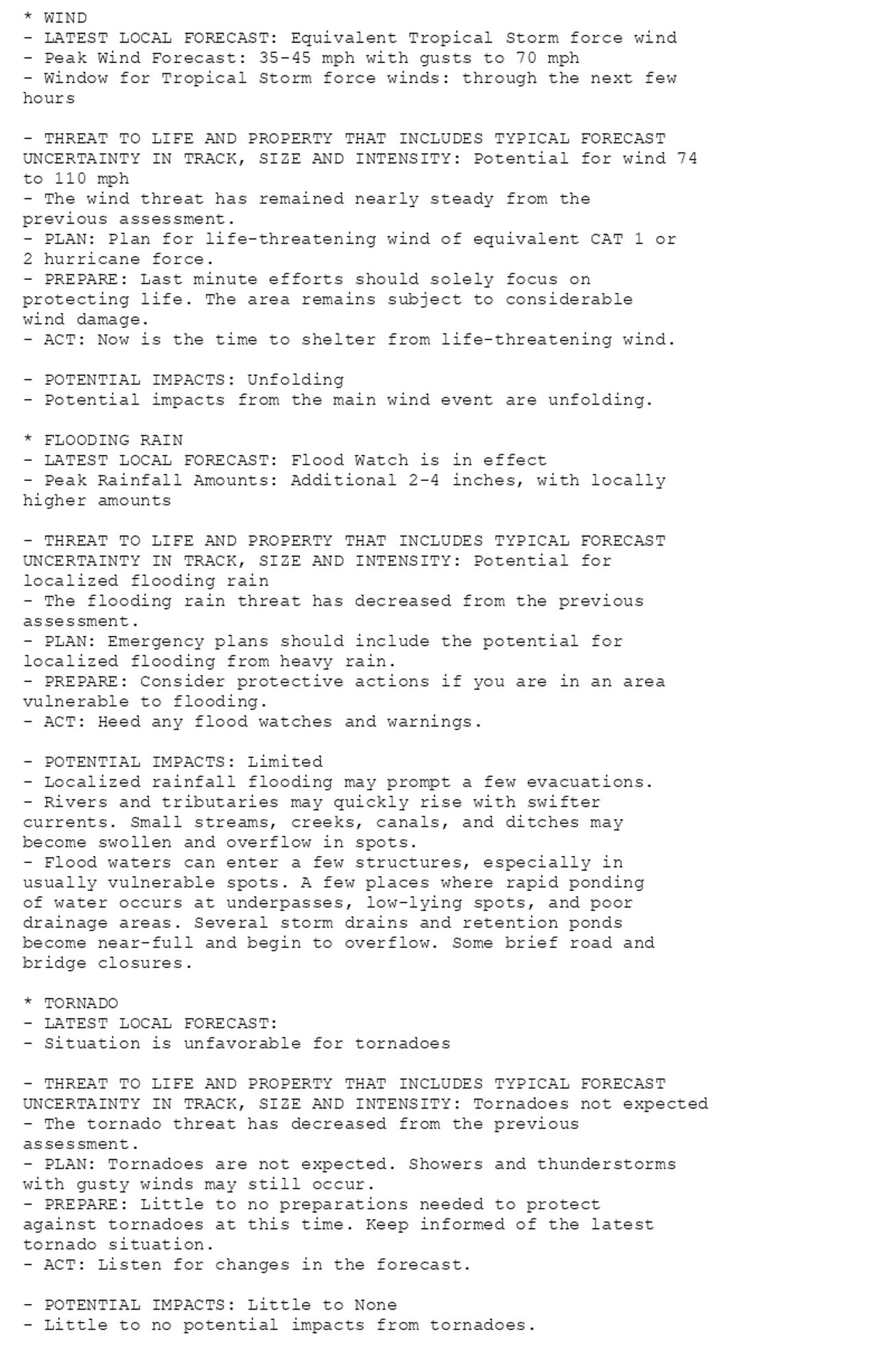 * WIND
- LATEST LOCAL FORECAST: Equivalent Tropical Storm force wind
- Peak Wind Forecast: 35-45 mph with gusts to 70 mph
- Window for Tropical Storm force winds: through the next few
hours

- THREAT TO LIFE AND PROPERTY THAT INCLUDES TYPICAL FORECAST
UNCERTAINTY IN TRACK, SIZE AND INTENSITY: Potential for wind 74
to 110 mph
- The wind threat has remained nearly steady from the
previous assessment.
- PLAN: Plan for life-threatening wind of equivalent CAT 1 or
2 hurricane force.
- PREPARE: Last minute efforts should solely focus on
protecting life. The area remains subject to considerable
wind damage.
- ACT: Now is the time to shelter from life-threatening wind.

- POTENTIAL IMPACTS: Unfolding
- Potential impacts from the main wind event are unfolding.

* FLOODING RAIN
- LATEST LOCAL FORECAST: Flood Watch is in effect
- Peak Rainfall Amounts: Additional 2-4 inches, with locally
higher amounts

- THREAT TO LIFE AND PROPERTY THAT INCLUDES TYPICAL FORECAST
UNCERTAINTY IN TRACK, SIZE AND INTENSITY: Potential for
localized flooding rain
- The flooding rain threat has decreased from the previous
assessment.
- PLAN: Emergency plans should include the potential for
localized flooding from heavy rain.
- PREPARE: Consider protective actions if you are in an area
vulnerable to flooding.
- ACT: Heed any flood watches and warnings.

- POTENTIAL IMPACTS: Limited
- Localized rainfall flooding may prompt a few evacuations.
- Rivers and tributaries may quickly rise with swifter
currents. Small streams, creeks, canals, and ditches may
become swollen and overflow in spots.
- Flood waters can enter a few structures, especially in
usually vulnerable spots. A few places where rapid ponding
of water occurs at underpasses, low-lying spots, and poor
drainage areas. Several storm drains and retention ponds
become near-full and begin to overflow. Some brief road and
bridge closures.

* TORNADO
- LATEST LOCAL FORECAST:
- Situation is unfavorable for tornadoes

- THREAT TO LIFE AND PROPERTY THAT INCLUDES TYPICAL FORECAST
UNCERTAINTY IN TRACK, SIZE AND INTENSITY: Tornadoes not expected
- The tornado threat has decreased from the previous
assessment.
- PLAN: Tornadoes are not expected. Showers and thunderstorms
with gusty winds may still occur.
- PREPARE: Little to no preparations needed to protect
against tornadoes at this time. Keep informed of the latest
tornado situation.
- ACT: Listen for changes in the forecast.

- POTENTIAL IMPACTS: Little to None
- Little to no potential impacts from tornadoes.