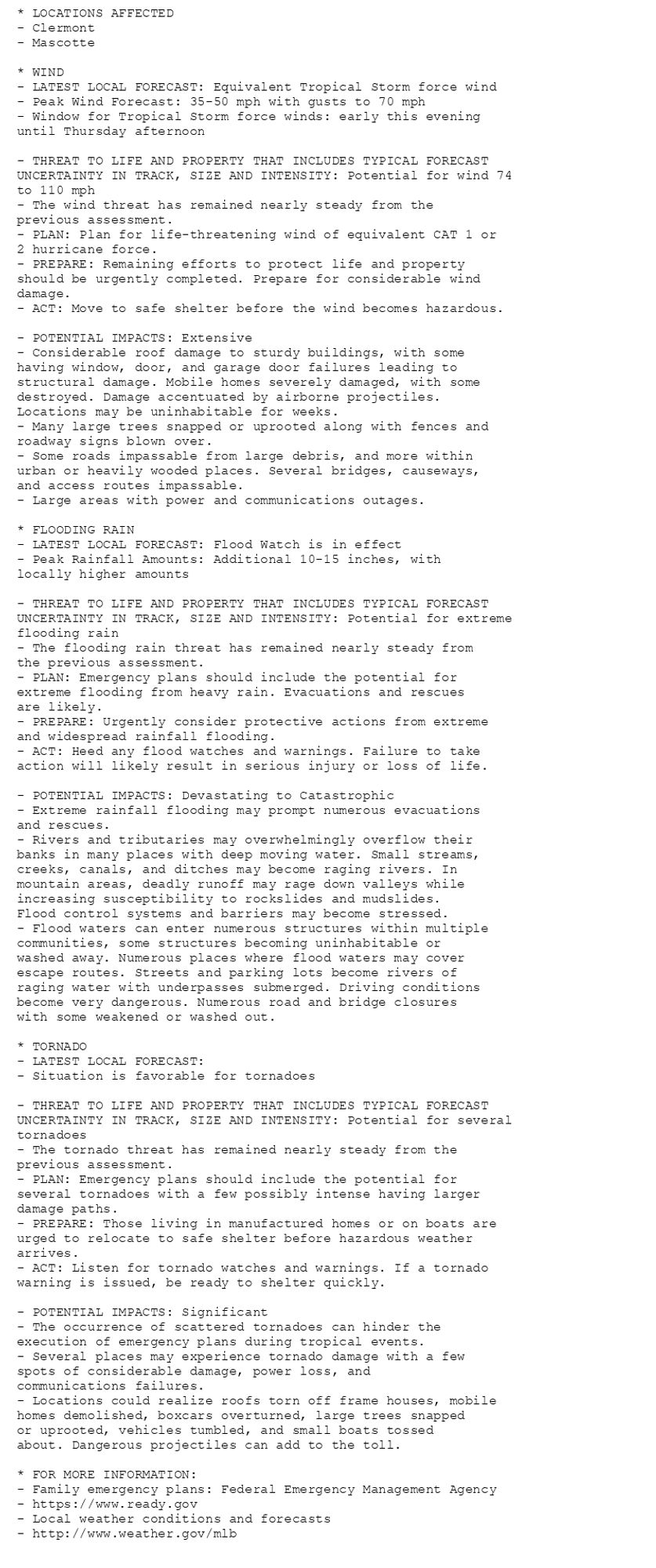 * LOCATIONS AFFECTED
- Clermont
- Mascotte

* WIND
- LATEST LOCAL FORECAST: Equivalent Tropical Storm force wind
- Peak Wind Forecast: 35-50 mph with gusts to 70 mph
- Window for Tropical Storm force winds: early this evening
until Thursday afternoon

- THREAT TO LIFE AND PROPERTY THAT INCLUDES TYPICAL FORECAST
UNCERTAINTY IN TRACK, SIZE AND INTENSITY: Potential for wind 74
to 110 mph
- The wind threat has remained nearly steady from the
previous assessment.
- PLAN: Plan for life-threatening wind of equivalent CAT 1 or
2 hurricane force.
- PREPARE: Remaining efforts to protect life and property
should be urgently completed. Prepare for considerable wind
damage.
- ACT: Move to safe shelter before the wind becomes hazardous.

- POTENTIAL IMPACTS: Extensive
- Considerable roof damage to sturdy buildings, with some
having window, door, and garage door failures leading to
structural damage. Mobile homes severely damaged, with some
destroyed. Damage accentuated by airborne projectiles.
Locations may be uninhabitable for weeks.
- Many large trees snapped or uprooted along with fences and
roadway signs blown over.
- Some roads impassable from large debris, and more within
urban or heavily wooded places. Several bridges, causeways,
and access routes impassable.
- Large areas with power and communications outages.

* FLOODING RAIN
- LATEST LOCAL FORECAST: Flood Watch is in effect
- Peak Rainfall Amounts: Additional 10-15 inches, with
locally higher amounts

- THREAT TO LIFE AND PROPERTY THAT INCLUDES TYPICAL FORECAST
UNCERTAINTY IN TRACK, SIZE AND INTENSITY: Potential for extreme
flooding rain
- The flooding rain threat has remained nearly steady from
the previous assessment.
- PLAN: Emergency plans should include the potential for
extreme flooding from heavy rain. Evacuations and rescues
are likely.
- PREPARE: Urgently consider protective actions from extreme
and widespread rainfall flooding.
- ACT: Heed any flood watches and warnings. Failure to take
action will likely result in serious injury or loss of life.

- POTENTIAL IMPACTS: Devastating to Catastrophic
- Extreme rainfall flooding may prompt numerous evacuations
and rescues.
- Rivers and tributaries may overwhelmingly overflow their
banks in many places with deep moving water. Small streams,
creeks, canals, and ditches may become raging rivers. In
mountain areas, deadly runoff may rage down valleys while
increasing susceptibility to rockslides and mudslides.
Flood control systems and barriers may become stressed.
- Flood waters can enter numerous structures within multiple
communities, some structures becoming uninhabitable or
washed away. Numerous places where flood waters may cover
escape routes. Streets and parking lots become rivers of
raging water with underpasses submerged. Driving conditions
become very dangerous. Numerous road and bridge closures
with some weakened or washed out.

* TORNADO
- LATEST LOCAL FORECAST:
- Situation is favorable for tornadoes

- THREAT TO LIFE AND PROPERTY THAT INCLUDES TYPICAL FORECAST
UNCERTAINTY IN TRACK, SIZE AND INTENSITY: Potential for several
tornadoes
- The tornado threat has remained nearly steady from the
previous assessment.
- PLAN: Emergency plans should include the potential for
several tornadoes with a few possibly intense having larger
damage paths.
- PREPARE: Those living in manufactured homes or on boats are
urged to relocate to safe shelter before hazardous weather
arrives.
- ACT: Listen for tornado watches and warnings. If a tornado
warning is issued, be ready to shelter quickly.

- POTENTIAL IMPACTS: Significant
- The occurrence of scattered tornadoes can hinder the
execution of emergency plans during tropical events.
- Several places may experience tornado damage with a few
spots of considerable damage, power loss, and
communications failures.
- Locations could realize roofs torn off frame houses, mobile
homes demolished, boxcars overturned, large trees snapped
or uprooted, vehicles tumbled, and small boats tossed
about. Dangerous projectiles can add to the toll.

* FOR MORE INFORMATION:
- Family emergency plans: Federal Emergency Management Agency
- https://www.ready.gov
- Local weather conditions and forecasts
- http://www.weather.gov/mlb